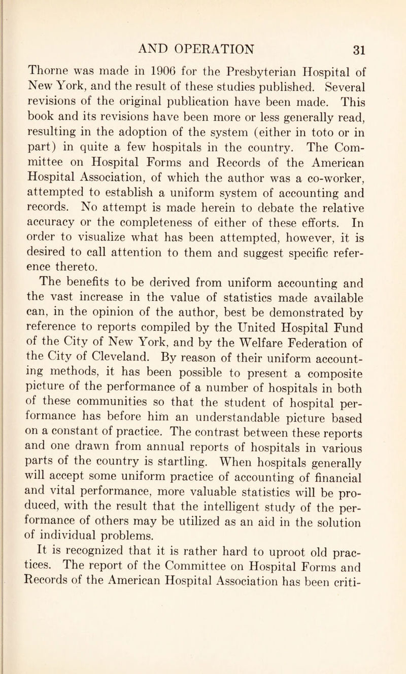 Thorne was made in 1906 for the Presbyterian Hospital of New York, and the result of these studies published. Several revisions of the original publication have been made. This book and its revisions have been more or less generally read, resulting in the adoption of the system (either in toto or in part) in quite a few hospitals in the country. The Com¬ mittee on Hospital Forms and Records of the American Hospital Association, of which the author was a co-worker, attempted to establish a uniform system of accounting and records. No attempt is made herein to debate the relative accuracy or the completeness of either of these efforts. In order to visualize what has been attempted, however, it is desired to call attention to them and suggest specific refer¬ ence thereto. The benefits to be derived from uniform accounting and the vast increase in the value of statistics made available can, in the opinion of the author, best be demonstrated by reference to reports compiled by the United Hospital Fund of the City of New York, and by the Welfare Federation of the City of Cleveland. By reason of their uniform account¬ ing methods, it has been possible to present a composite picture of the performance of a number of hospitals in both of these communities so that the student of hospital per¬ formance has before him an understandable picture based on a constant of practice. The contrast between these reports and one drawn from annual reports of hospitals in various parts of the country is startling. When hospitals generally will accept some uniform practice of accounting of financial and vital performance, more valuable statistics will be pro¬ duced, with the result that the intelligent study of the per¬ formance of others may be utilized as an aid in the solution of individual problems. It is recognized that it is rather hard to uproot old prac¬ tices. The report of the Committee on Hospital Forms and Records of the American Hospital Association has been criti-
