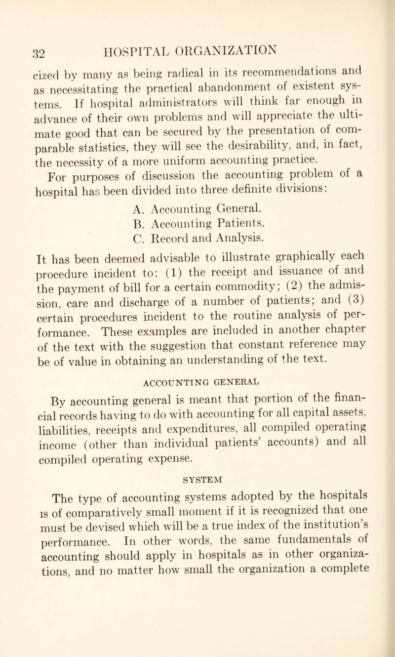 cized by many as being radical in its recommendations and as necessitating the practical abandonment of existent sys¬ tems. If hospital administrators will think far enough in advance of their own problems and will appreciate the ulti¬ mate good that can be secured by the presentation of com¬ parable statistics, they will see the desirability, and, in fact, the necessity of a more uniform accounting practice. For purposes of discussion the accounting problem of a hospital has been divided into three definite divisions. A. Accounting General. B. Accounting Patients. C. Record and Analysis. It has been deemed advisable to illustrate graphically each procedure incident to: (1) the receipt and issuance of and the payment of bill for a certain commodity; (2) the admis¬ sion, care and discharge of a number of patients; and (3) certain procedures incident to the routine analysis of per¬ formance. These examples are included in anothei chapter of the text with the suggestion that constant reference may be of value in obtaining an understanding of the text. ACCOUNTING GENERAL By accounting general is meant that portion of the finan¬ cial records having to do with accounting for all capital assets, liabilities, receipts and expenditures, all compiled opeiating income (other than individual patients accounts) and all compiled operating expense. system The type of accounting systems adopted by the hospitals is of comparatively small moment if it is recognized that one must be devised which will be a true index of the institution’s performance. In other words, the same fundamentals of accounting should apply in hospitals as in other organiza¬ tions, and no matter how small the organization a complete