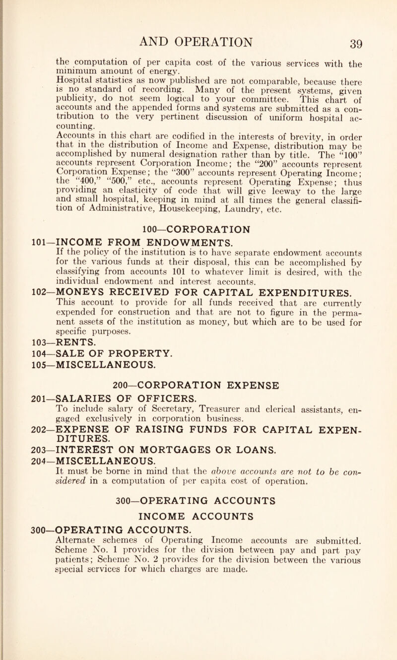 the computation of per capita cost of the various services with the minimum amount of energy. Hospital statistics as now published are not comparable, because there is no standard of recording. Many of the present systems, given publicity, do not seem logical to your committee. This chart of accounts and the appended forms and systems are submitted as a con¬ tribution to the very pertinent discussion of uniform hospital ac¬ counting. Accounts in this chart are codified in the interests of brevity, in order that in the distribution of Income and Expense, distribution may be accomplished by numeral designation rather than by title. The MOO” accounts represent Corporation Income; the “200” accounts represent Corporation Expense; the “300” accounts represent Operating Income; the “400,” “500,” etc., accounts represent Operating Expense; thus providing an elasticity of code that will give leeway to the large and small hospital, keeping in mind at all times the general classifi- tion of Administrative, Housekeeping, Laundry, etc. 100—CORPORATION 101— INCOME FROM ENDOWMENTS. If the policy of the institution is to have separate endowment accounts for the various funds at their disposal, this can be accomplished by classifying from accounts 101 to whatever limit is desired, with the individual endowment and interest accounts. 102— MONEYS RECEIVED FOR CAPITAL EXPENDITURES. This account to provide for all funds received that are currently expended for construction and that are not to figure in the perma¬ nent assets of the institution as money, but which are to be used for specific purposes. 103— RENTS. 104— SALE OF PROPERTY. 105— MISCELLANEOUS. 200—CORPORATION EXPENSE 201— SALARIES OF OFFICERS. To include salary of Secretary, Treasurer and clerical assistants, en¬ gaged exclusively in corporation business. 202— EXPENSE OF RAISING FUNDS FOR CAPITAL EXPEN¬ DITURES. 203— INTEREST ON MORTGAGES OR LOANS. 204— MISCELLANEOUS. It must be borne in mind that the above accounts are not to be con¬ sidered in a computation of per capita cost of operation. 300—OPERATING ACCOUNTS INCOME ACCOUNTS 300—OPERATING ACCOUNTS. Alternate schemes of Operating Income accounts are submitted. Scheme No. 1 provides for the division between pay and part pay patients; Scheme No. 2 provides for the division between the various special services for which charges are made.