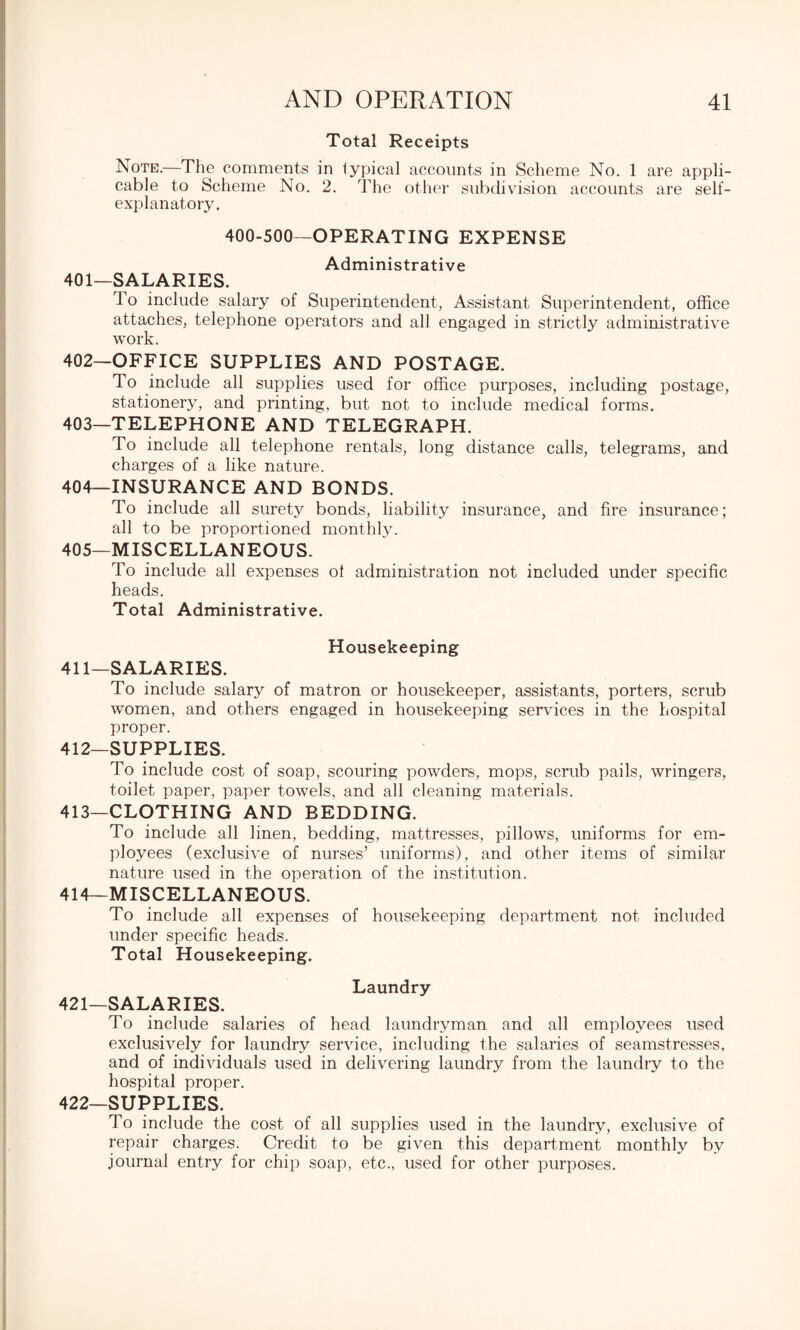Total Receipts Note.—The comments in typical accounts in Scheme No. 1 are appli¬ cable to Scheme No. 2. The other subdivision accounts are self- explanatory. 400-500—OPERATING EXPENSE Administrative 401— SALARIES. To include salary of Superintendent, Assistant Superintendent, office attaches, telephone operators and all engaged in strictly administrative work. 402— OFFICE SUPPLIES AND POSTAGE. To include all supplies used for office purposes, including postage, stationery, and printing, but not to include medical forms. 403— TELEPHONE AND TELEGRAPH. To include all telephone rentals, long distance calls, telegrams, and charges of a like nature. 404— INSURANCE AND BONDS. To include all surety bonds, liability insurance, and fire insurance; all to be proportioned monthly. 405— MISCELLANEOUS. To include all expenses of administration not included under specific heads. Total Administrative. Housekeeping 411— SALARIES. To include salary of matron or housekeeper, assistants, porters, scrub women, and others engaged in housekeeping services in the hospital proper. 412— SUPPLIES. To include cost of soap, scouring powders, mops, scrub pails, wringers, toilet paper, paper towels, and all cleaning materials. 413— CLOTHING AND BEDDING. To include all linen, bedding, mattresses, pillows, uniforms for em¬ ployees (exclusive of nurses’ uniforms), and other items of similar nature used in the operation of the institution. 414— MISCELLANEOUS. To include all expenses of housekeeping department not included under specific heads. Total Housekeeping. Laundry 421— SALARIES. To include salaries of head laundryman and all employees used exclusively for laundry service, including the salaries of seamstresses, and of individuals used in delivering laundry from the laundry to the hospital proper. 422— SUPPLIES. To include the cost of all supplies used in the laundry, exclusive of repair charges. Credit to be given this department monthly by journal entry for chip soap, etc., used for other purposes.