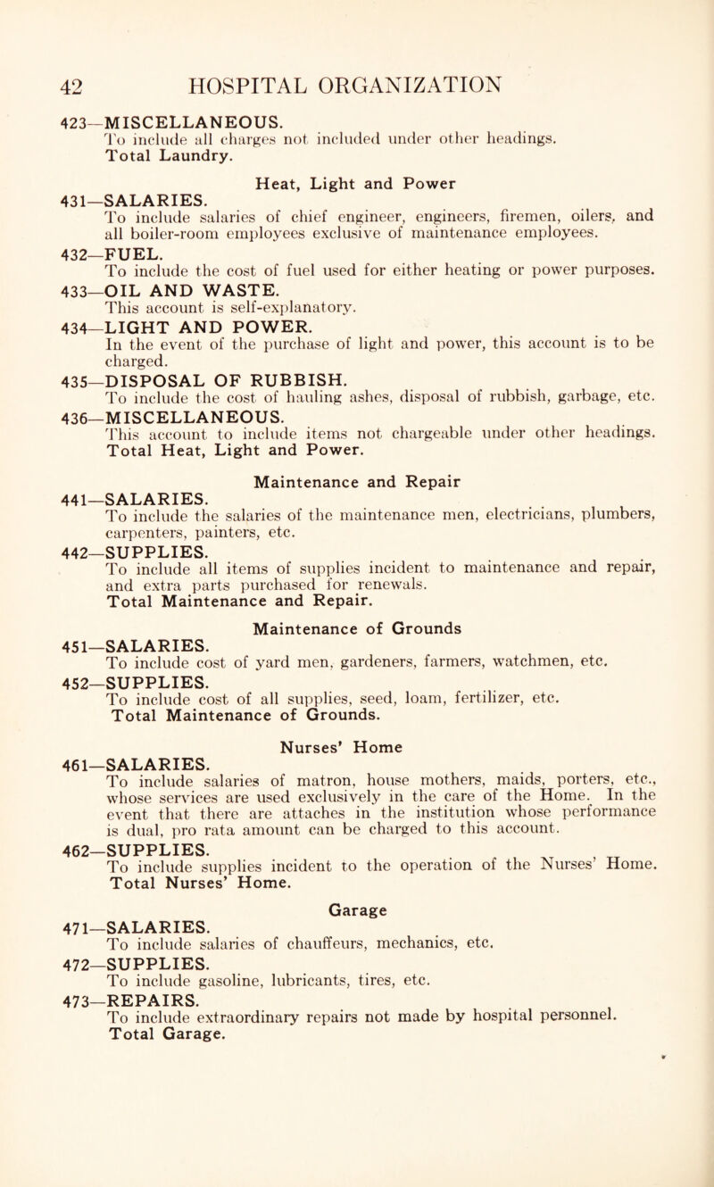 423—MISCELLANEOUS. To include all charges not included under other headings. Total Laundry. Heat, Light and Power 431— SALARIES. To include salaries of chief engineer, engineers, firemen, oilers, and all boiler-room employees exclusive of maintenance employees. 432— FUEL. To include the cost of fuel used for either heating or power purposes. 433— OIL AND WASTE. This account is self-explanatory. 434— LIGHT AND POWER. In the event of the purchase of light and power, this account is to be charged. 435— DISPOSAL OF RUBBISH. To include the cost of hauling ashes, disposal of rubbish, garbage, etc. 436— MISCELLANEOUS. This account to include items not chargeable under other headings. Total Heat, Light and Power. Maintenance and Repair 441— SALARIES. To include the salaries of the maintenance men, electricians, plumbers, carpenters, painters, etc. 442— SUPPLIES. To include all items of supplies incident to maintenance and repair, and extra parts purchased for renewals. Total Maintenance and Repair. Maintenance of Grounds 451— SALARIES. To include cost of yard men, gardeners, farmers, watchmen, etc. 452— SUPPLIES. To include cost of all supplies, seed, loam, fertilizer, etc. Total Maintenance of Grounds. Nurses’ Home 461— SALARIES. To include salaries of matron, house mothers, maids, porters, etc., whose services are used exclusively in the care of the Home. In the event that there are attaches in the institution whose performance is dual, pro rata amount can be charged to this account. 462— SUPPLIES. To include supplies incident to the operation of the Nurses’ Home. Total Nurses’ Home. Garage 471— SALARIES. To include salaries of chauffeurs, mechanics, etc. 472— SUPPLIES. To include gasoline, lubricants, tires, etc. 473—REPAIRS. To include extraordinary repairs not made by hospital personnel. Total Garage.
