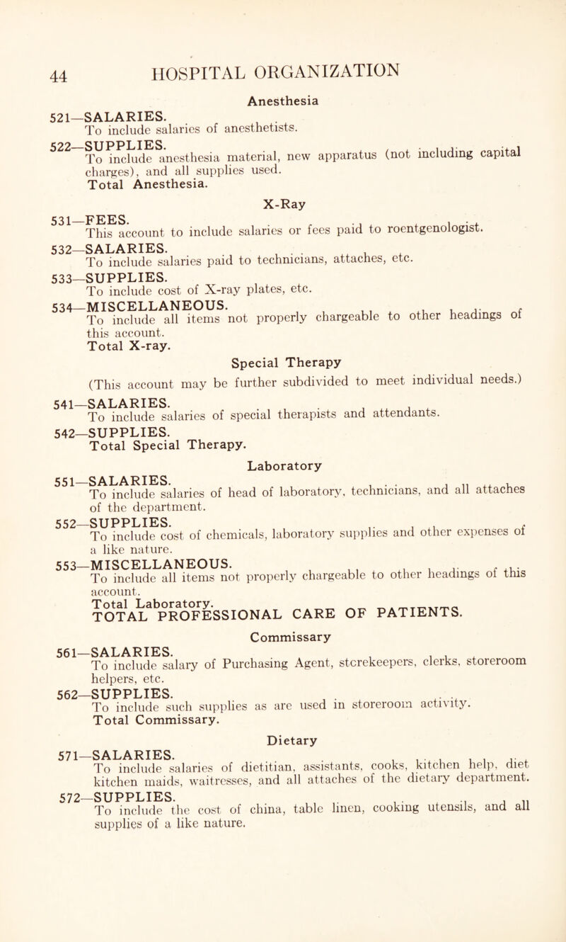 Anesthesia 521—SALARIES. , . To include salaries of anesthetists. 522 SUPPLIES To include anesthesia material, new apparatus (not including capital charges), and all supplies used. Total Anesthesia. X-Ray 531— FEES. „ . . , , • , This account to include salaries or fees paid to roentgenologist. 532— SALARIES. . , . . xx , To include salaries paid to technicians, attaches, etc. 533— SUPPLIES. To include cost of X-ray plates, etc. 534— MISCELLANEOUS. , , , , To include all items not properly chargeable to other headings ol this account. Total X-ray. Special Therapy (This account may be further subdivided to meet individual needs.) 541— SALARIES. , . To include salaries of special therapists and attendants. 542— SUPPLIES. Total Special Therapy. Laboratory 551— SALARIES. ... , ,, ,, , To include salaries of head of laboratory, technicians, and all attaches of the department. 552— SUPPLIES. , , f To include cost of chemicals, laboratory supplies and other expenses ol a like nature. 553— MISCELLANEOUS. , . . ... To include all items not properly chargeable to othei headings oi this account. Total Laboratory. TOTAL PROFESSIONAL CARE OF PATIENTS. Commissary 561— SALARIES. A , . . . To include salary of Purchasing Agent, stcrekeepeis, clerks, storeroom helpers, etc. 562- SUPPLIES. To include such supplies as are used m storeroom activity. Total Commissary. Dietary 571— SALARIES. To include salaries of dietitian, assistants, cooks, kitchen help, diet kitchen maids, waitresses, and all attaches of the dietary department. 572— SUPPLIES. , . x ... , „ To include the cost of china, table linen, cooking utensils, and all supplies of a like nature.