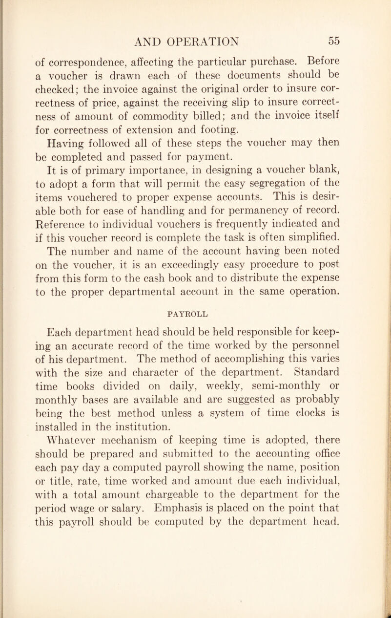 of correspondence, affecting the particular purchase. Before a voucher is drawn each of these documents should be checked; the invoice against the original order to insure cor¬ rectness of price, against the receiving slip to insure correct¬ ness of amount of commodity billed; and the invoice itself for correctness of extension and footing. Having followed all of these steps the voucher may then be completed and passed for payment. It is of primary importance, in designing a voucher blank, to adopt a form that will permit the easy segregation of the items vouchered to proper expense accounts. This is desir¬ able both for ease of handling and for permanency of record. Reference to individual vouchers is frequently indicated and if this voucher record is complete the task is often simplified. The number and name of the account having been noted on the voucher, it is an exceedingly easy procedure to post from this form to the cash book and to distribute the expense to the proper departmental account in the same operation. PAYROLL Each department head should be held responsible for keep¬ ing an accurate record of the time worked by the personnel of his department. The method of accomplishing this varies with the size and character of the department. Standard time books divided on daily, weekly, semi-monthly or monthly bases are available and are suggested as probably being the best method unless a system of time clocks is installed in the institution. Whatever mechanism of keeping time is adopted, there should be prepared and submitted to the accounting office each pay day a computed payroll showing the name, position or title, rate, time worked and amount due each individual, with a total amount chargeable to the department for the period wage or salary. Emphasis is placed on the point that this payroll should be computed by the department head.