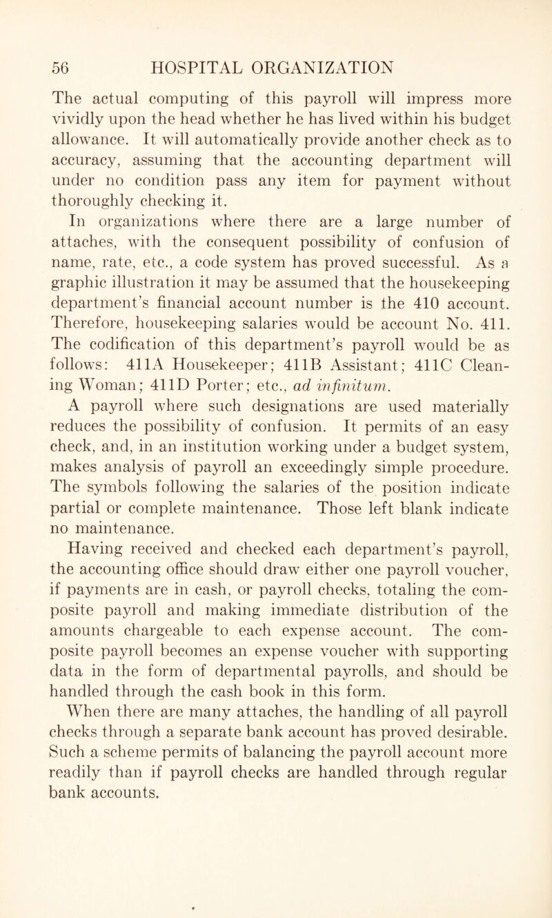 The actual computing of this payroll will impress more vividly upon the head whether he has lived within his budget allowance. It will automatically provide another check as to accuracy, assuming that the accounting department will under no condition pass any item for payment without thoroughly checking it. In organizations where there are a large number of attaches, with the consequent possibility of confusion of name, rate, etc., a code system has proved successful. As a graphic illustration it may be assumed that the housekeeping department’s financial account number is the 410 account. Therefore, housekeeping salaries would be account No. 411. The codification of this department’s payroll would be as follows: 411A Housekeeper; 41 IB Assistant; 411C Clean¬ ing Woman; 41 ID Porter; etc., ad infinitum. A payroll where such designations are used materially reduces the possibility of confusion. It permits of an easy check, and, in an institution working under a budget system, makes analysis of payroll an exceedingly simple procedure. The symbols following the salaries of the position indicate partial or complete maintenance. Those left blank indicate no maintenance. Having received and checked each department’s payroll, the accounting office should draw either one payroll voucher, if payments are in cash, or payroll checks, totaling the com¬ posite payroll and making immediate distribution of the amounts chargeable to each expense account. The com¬ posite payroll becomes an expense voucher with supporting data in the form of departmental payrolls, and should be handled through the cash book in this form. When there are many attaches, the handling of all payroll checks through a separate bank account has proved desirable. Such a scheme permits of balancing the payroll account more readily than if payroll checks are handled through regular bank accounts.