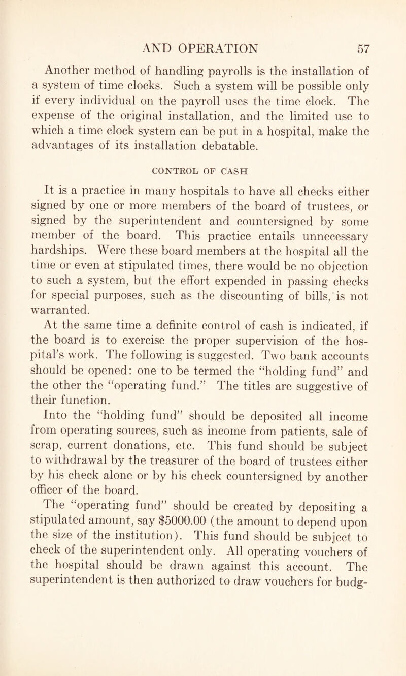 Another method of handling payrolls is the installation of a system of time clocks. Such a system will be possible only if every individual on the payroll uses the time clock. The expense of the original installation, and the limited use to which a time clock system can be put in a hospital, make the advantages of its installation debatable. CONTROL OF CASH It is a practice in many hospitals to have all checks either signed by one or more members of the board of trustees, or signed by the superintendent and countersigned by some member of the board. This practice entails unnecessary hardships. Were these board members at the hospital all the time or even at stipulated times, there would be no objection to such a system, but the effort expended in passing checks for special purposes, such as the discounting of bills/is not warranted. At the same time a definite control of cash is indicated, if the board is to exercise the proper supervision of the hos¬ pital’s work. The following is suggested. Two bank accounts should be opened: one to be termed the “holding fund” and the other the “operating fund.” The titles are suggestive of their function. Into the “holding fund” should be deposited all income from operating sources, such as income from patients, sale of scrap, current donations, etc. This fund should be subject to withdrawal by the treasurer of the board of trustees either by his check alone or by his check countersigned by another officer of the board. The “operating fund” should be created by depositing a stipulated amount, say $5000.00 (the amount to depend upon the size of the institution). This fund should be subject to check of the superintendent only. All operating vouchers of the hospital should be drawn against this account. The superintendent is then authorized to draw vouchers for budg-
