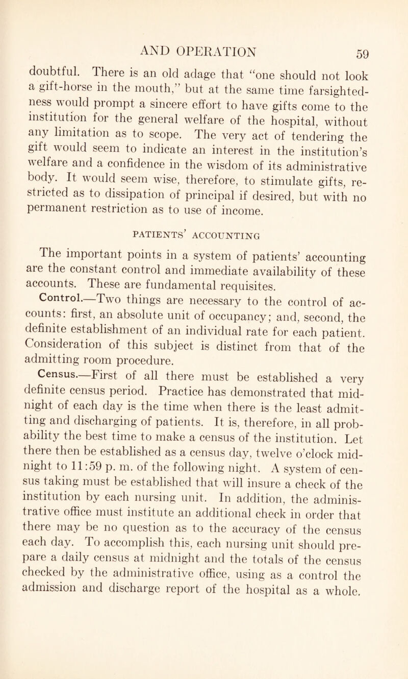 doubtful. Theie is an old adage that uone should not look a gift-horse in the mouth/’ but at the same time farsighted¬ ness would prompt a sincere effort to have gifts come to the institution for the general welfare of the hospital, without any limitation as to scope. The very act of tendering the gift would seem to indicate an interest in the institution’s welfare and a confidence in the wisdom of its administrative body. It would seem wise, therefore, to stimulate gifts, re¬ stricted as to dissipation of principal if desired, but with no permanent restriction as to use of income. patients’ accounting The important points in a system of patients’ accounting are the constant control and immediate availability of these accounts. These are fundamental requisites. Control.—Two things are necessary to the control of ac¬ counts: first, an absolute unit of occupancy; and, second, the definite establishment of an individual rate for each patient. Consideration of this subject is distinct from that of the admitting room procedure. Census. First of all there must be established a very definite census period. Practice has demonstrated that mid¬ night of each day is the time when there is the least admit¬ ting and discharging of patients. It is, therefore, in all prob¬ ability the best time to make a census of the institution. Let there then be established as a census day, twelve o’clock mid¬ night to 11:59 p. m. of the following night. A system of cen¬ sus taking must be established that will insure a check of the institution by each nursing unit. In addition, the adminis¬ trative office must institute an additional check in order that there may be no question as to the accuracy of the census each day. To accomplish this, each nursing unit should pre¬ pare a daily census at midnight and the totals of the census checked by the administrative office, using as a control the admission and discharge report of the hospital as a whole.