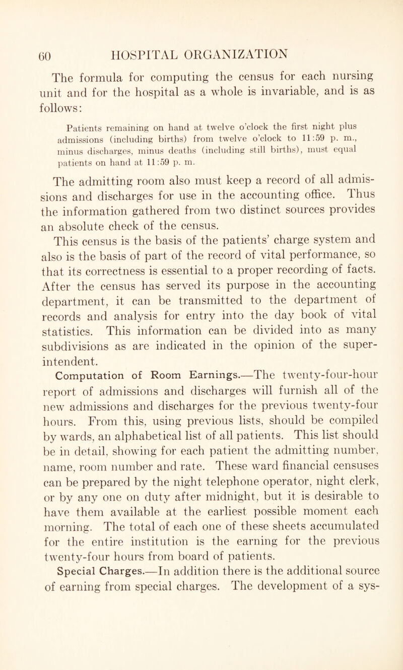 The formula for computing the census for each nursing unit and for the hospital as a whole is invariable, and is as follows: Patients remaining on hand at twelve o’clock the first night plus admissions (including births) from twelve o’clock to 11:59 p. m., minus discharges, minus deaths (including still births), must equal patients on hand at 11:59 p. m. The admitting room also must keep a record of all admis¬ sions and discharges for use in the accounting office. Thus the information gathered from two distinct sources provides an absolute check of the census. This census is the basis of the patients’ charge system and also is the basis of part of the record of vital performance, so that its correctness is essential to a proper recording of facts. After the census has served its purpose in the accounting department, it can be transmitted to the department of records and analysis for entry into the day book of vital statistics. This information can be divided into as many subdivisions as are indicated in the opinion of the super¬ intendent. Computation of Room Earnings.—The twenty-four-hour report of admissions and discharges will furnish all of the new admissions and discharges for the previous twenty-four hours. From this, using previous lists, should be compiled by wards, an alphabetical list of all patients. This list should be in detail, showing for each patient the admitting number, name, room number and rate. These ward financial censuses can be prepared by the night telephone operator, night clerk, or by any one on duty after midnight, but it is desirable to have them available at the earliest possible moment each morning. The total of each one of these sheets accumulated for the entire institution is the earning for the previous twenty-four hours from board of patients. Special Charges.—In addition there is the additional source of earning from special charges. The development of a sys-