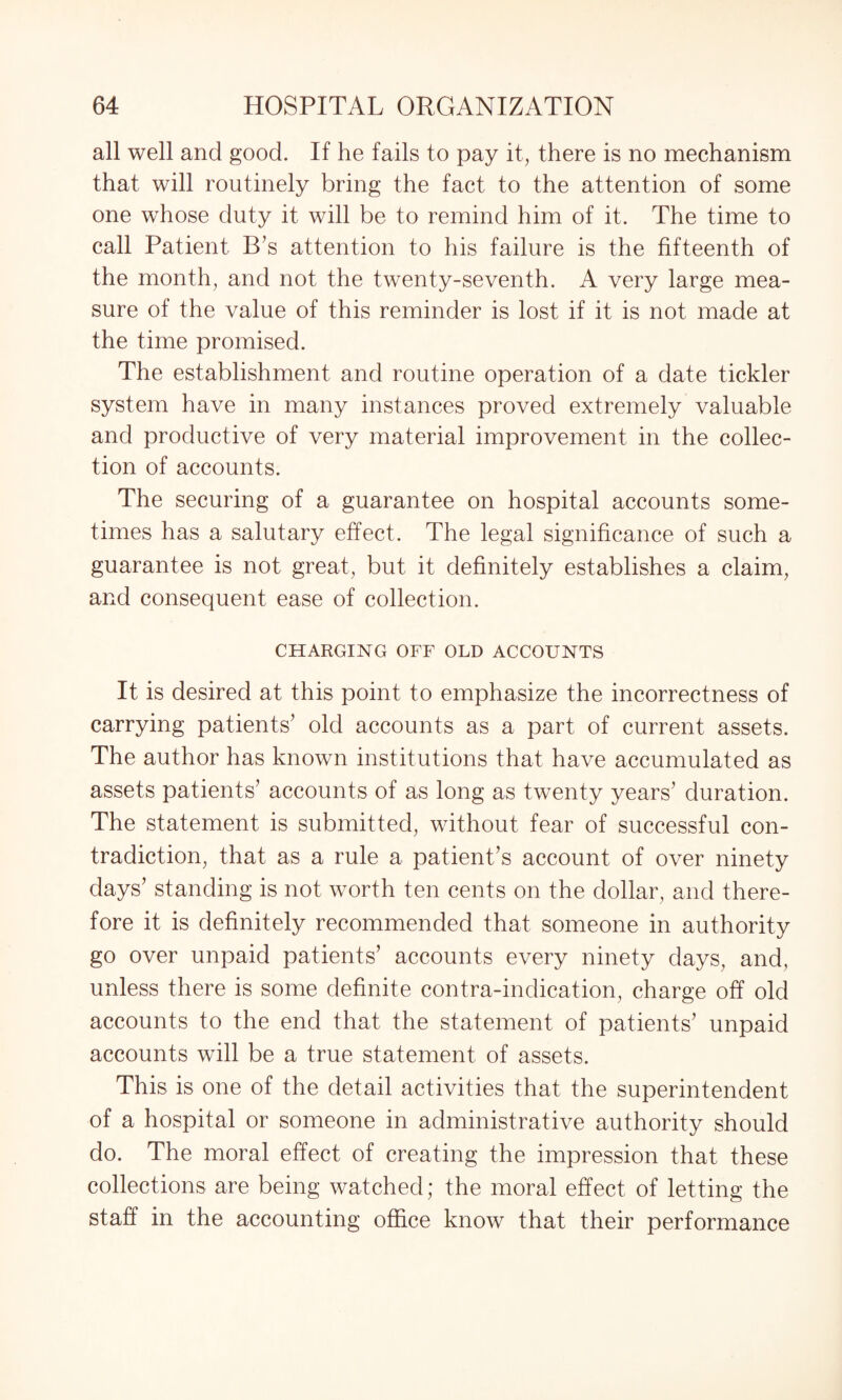 all well and good. If he fails to pay it, there is no mechanism that will routinely bring the fact to the attention of some one whose duty it will be to remind him of it. The time to call Patient B’s attention to his failure is the fifteenth of the month, and not the twenty-seventh. A very large mea¬ sure of the value of this reminder is lost if it is not made at the time promised. The establishment and routine operation of a date tickler system have in many instances proved extremely valuable and productive of very material improvement in the collec¬ tion of accounts. The securing of a guarantee on hospital accounts some¬ times has a salutary effect. The legal significance of such a guarantee is not great, but it definitely establishes a claim, and consequent ease of collection. CHARGING OFF OLD ACCOUNTS It is desired at this point to emphasize the incorrectness of carrying patients’ old accounts as a part of current assets. The author has known institutions that have accumulated as assets patients’ accounts of as long as twenty years’ duration. The statement is submitted, without fear of successful con¬ tradiction, that as a rule a patient’s account of over ninety days’ standing is not worth ten cents on the dollar, and there¬ fore it is definitely recommended that someone in authority go over unpaid patients’ accounts every ninety days, and, unless there is some definite contra-indication, charge off old accounts to the end that the statement of patients’ unpaid accounts will be a true statement of assets. This is one of the detail activities that the superintendent of a hospital or someone in administrative authority should do. The moral effect of creating the impression that these collections are being watched; the moral effect of letting the staff in the accounting office know that their performance