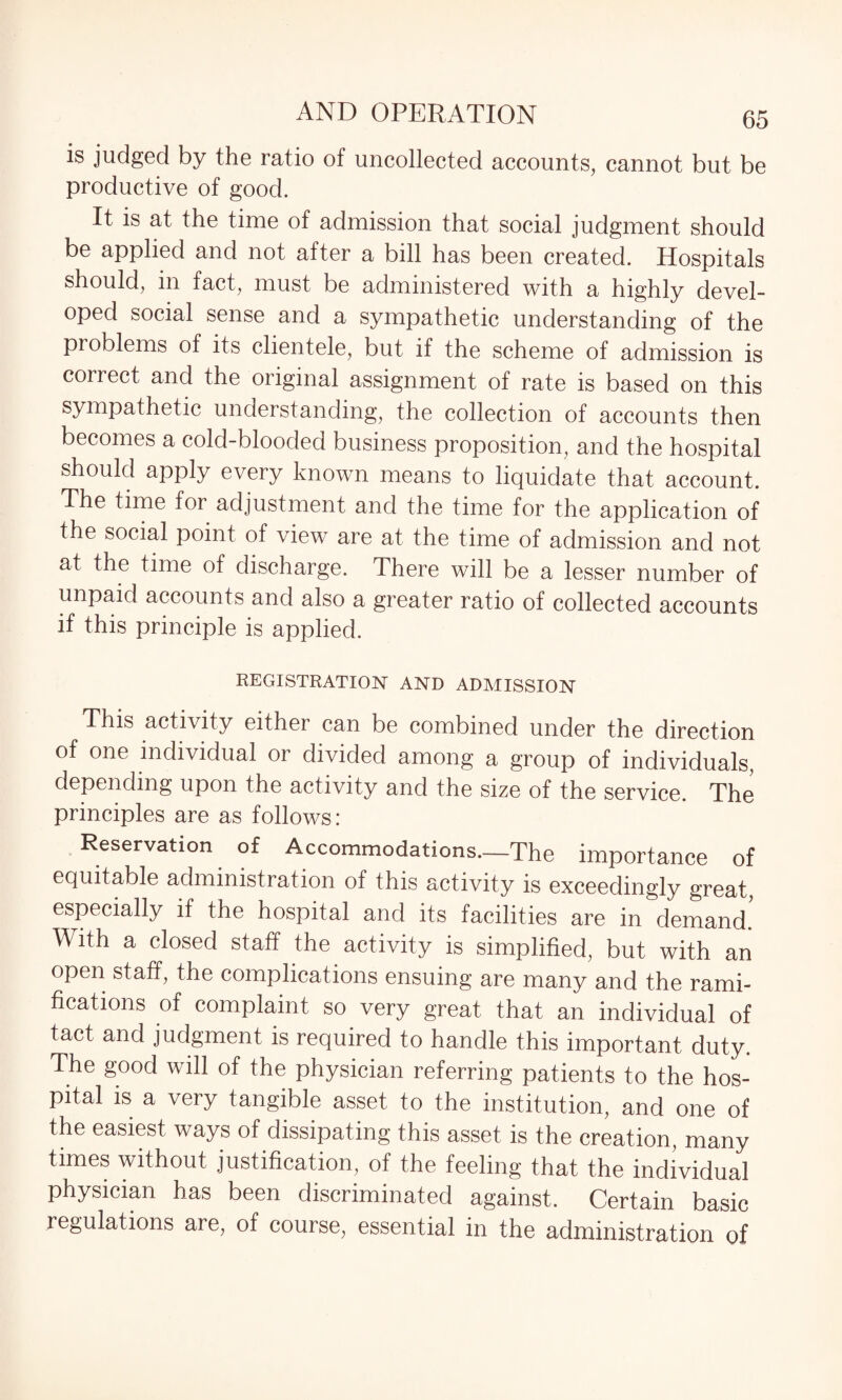 is judged by the ratio of uncollected accounts, cannot but be productive of good. It is at the time of admission that social judgment should be applied and not after a bill has been created. Hospitals should, in fact, must be administered with a highly devel¬ oped social sense and a sympathetic understanding of the problems of its clientele, but if the scheme of admission is correct and the original assignment of rate is based on this sympathetic understanding, the collection of accounts then becomes a cold-blooded business proposition, and the hospital should apply every known means to liquidate that account. The time for adjustment and the time for the application of the social point of view are at the time of admission and not at the time of discharge. There will be a lesser number of unpaid accounts and also a greater ratio of collected accounts if this principle is applied. REGISTRATION AND ADMISSION This activity either can be combined under the direction of one individual or divided among a group of individuals, depending upon the activity and the size of the service. The principles are as follows: Reservation of Accommodations—The importance of equitable administration of this activity is exceedingly great, especially if the hospital and its facilities are in demand.' With a closed staff the activity is simplified, but with an open staff, the complications ensuing are many and the rami¬ fications of complaint so very great that an individual of tact and judgment is required to handle this important duty. The good will of the physician referring patients to the hos¬ pital is a very tangible asset to the institution, and one of the easiest ways of dissipating this asset is the creation many times without justification, of the feeling that the individual physician has been discriminated against. Certain basic regulations are, of course, essential in the administration of