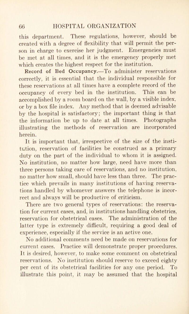 this department. These regulations, however, should be created with a degree of flexibility that will permit the per¬ son in charge to exercise her judgment. Emergencies must be met at all times, and it is the emergency properly met which creates the highest respect for the institution. Record of Bed Occupancy.—To administer reservations correctly, it is essential that the individual responsible for these reservations at all times have a complete record of the occupancy of every bed in the institution. This can be accomplished by a room board on the wall, by a visible index, or by a box file index. Any method that is deemed advisable by the hospital is satisfactory; the important thing is that the information be up to date at all times. Photographs illustrating the methods of reservation are incorporated herein. It is important that, irrespective of the size of the insti¬ tution, reservation of facilities be construed as a primary duty on the part of the individual to whom it is assigned. No institution, no matter how large, need have more than three persons taking care of reservations, and no institution, no matter how small, should have less than three. The prac¬ tice which prevails in many institutions of having reserva¬ tions handled by whomever answers the telephone is incor¬ rect and always will be productive of criticism. There are two general types of reservations: the reserva¬ tion for current cases, and, in institutions handling obstetrics, reservation for obstetrical cases. The administration of the latter type is extremely difficult, requiring a good deal of experience, especially if the service is an active one. No additional comments need be made on reservations for current cases. Practice will demonstrate proper procedures. It is desired, however, to make some comment on obstetrical reservations. No institution should reserve to exceed eighty per cent of its obstetrical facilities for any one period. To illustrate this point, it may be assumed that the hospital