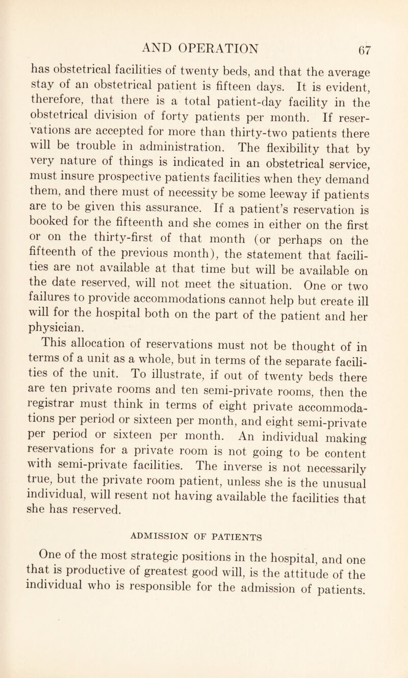 has obstetrical facilities of twenty beds, and that the average stay of an obstetrical patient is fifteen days. It is evident, therefore, that there is a total patient-day facility in the obstetrical division of forty patients per month. If reser¬ vations are accepted for more than thirty-two patients there will be trouble in administration. The flexibility that by very nature of things is indicated in an obstetrical service, must insure prospective patients facilities when they demand them, and there must of necessity be some leeway if patients are to be given this assurance. If a patient’s reservation is booked for the fifteenth and she comes in either on the first or on the thirty-first of that month (or perhaps on the fifteenth of the previous month), the statement that facili¬ ties are not available at that time but will be available on the date reserved, will not meet the situation. One or two failures to provide accommodations cannot help but create ill will for the hospital both on the part of the patient and her physician. This allocation of reservations must not be thought of in terms of a unit as a whole, but in terms of the separate facili¬ ties of the unit. To illustrate, if out of twenty beds there are ten private rooms and ten semi-private rooms, then the 1 egistrar must think in terms of eight private accommoda¬ tions per period or sixteen per month, and eight semi-private per period or sixteen per month. An individual making reservations for a private room is not going to be content with semi-private facilities. The inverse is not necessarily tiue, but the piivate room patient, unless she is the unusual individual, will resent not having available the facilities that she has reserved. ADMISSION OF PATIENTS One of the most strategic positions in the hospital, and one that is productive of greatest good will, is the attitude of the individual who is responsible for the admission of patients.