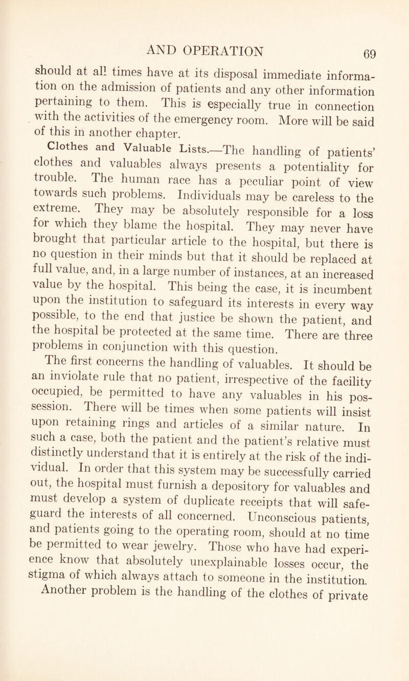 should at all times have at its disposal immediate informa¬ tion on the admission of patients and any other information pertaining to them. This is especially true in connection with the activities of the emergency room. More will be said of this in another chapter. Clothes and Valuable Lists.—The handling of patients’ clothes and valuables always presents a potentiality for trouble. The human race has a peculiar point of view towards such problems. Individuals may be careless to the extreme. They may be absolutely responsible for a loss for which they blame the hospital. They may never have brought that particular article to the hospital, but there is no question in their minds but that it should be replaced at full value, and, in a large number of instances, at an increased value by the hospital. This being the case, it is incumbent upon the institution to safeguard its interests in every way possible, to the end that justice be shown the patient, and the hospital be protected at the same time. There are three problems in conjunction with this question. The first concerns the handling of valuables. It should be an inviolate rule that no patient, irrespective of the facility occupied, be permitted to have any valuables in his pos¬ session. There will be times when some patients will insist upon retaining rings and articles of a similar nature. In such a case, both the patient and the patient’s relative must distinctly understand that it is entirely at the risk of the indi¬ vidual. In order that this system may be successfully carried out, the hospital must furnish a depository for valuables and must develop a system of duplicate receipts that will safe¬ guard the interests of all concerned. Unconscious patients, and patients going to the operating room, should at no time be permitted to wear jewelry. Those who have had experi¬ ence know that absolutely unexplainable losses occur, the stigma of which always attach to someone in the institution. Another problem is the handling of the clothes of private