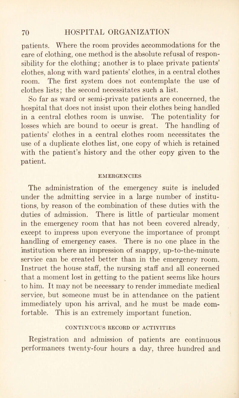 patients. Where the room provides accommodations for the care of clothing, one method is the absolute refusal of respon¬ sibility for the clothing; another is to place private patients’ clothes, along with ward patients’ clothes, in a central clothes room. The first system does not contemplate the use of clothes lists; the second necessitates such a list. So far as ward or semi-private patients are concerned, the hospital that does not insist upon their clothes being handled in a central clothes room is unwise. The potentiality for losses which are bound to occur is great. The handling of patients’ clothes in a central clothes room necessitates the use of a duplicate clothes list, one copy of which is retained with the patient’s history and the other copy given to the patient. EMERGENCIES The administration of the emergency suite is included under the admitting service in a large number of institu¬ tions, by reason of the combination of these duties with the duties of admission. There is little of particular moment in the emergency room that has not been covered already, except to impress upon everyone the importance of prompt handling of emergency cases. There is no one place in the institution where an impression of snappy, up-to-the-minute service can be created better than in the emergency room. Instruct the house staff, the nursing staff and all concerned that a moment lost in getting to the patient seems like hours to him. It may not be necessary to render immediate medical service, but someone must be in attendance on the patient immediately upon his arrival, and he must be made com¬ fortable. This is an extremely important function. CONTINUOUS RECORD OF ACTIVITIES Registration and admission of patients are continuous performances twenty-four hours a day, three hundred and