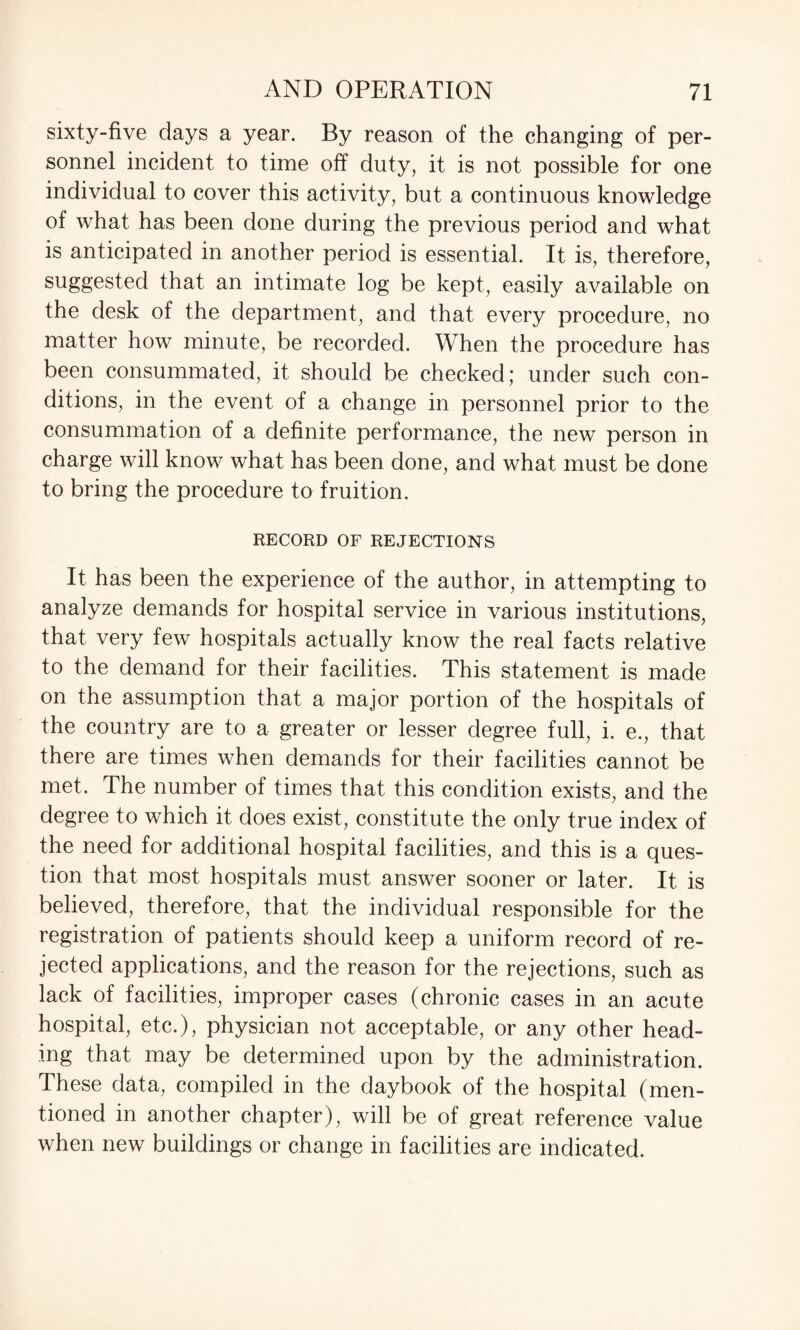 sixty-five days a year. By reason of the changing of per¬ sonnel incident to time off duty, it is not possible for one individual to cover this activity, but a continuous knowledge of what has been done during the previous period and what is anticipated in another period is essential. It is, therefore, suggested that an intimate log be kept, easily available on the desk of the department, and that every procedure, no matter how minute, be recorded. When the procedure has been consummated, it should be checked; under such con¬ ditions, in the event of a change in personnel prior to the consummation of a definite performance, the new person in charge will know what has been done, and what must be done to bring the procedure to fruition. RECORD OF REJECTIONS It has been the experience of the author, in attempting to analyze demands for hospital service in various institutions, that very few hospitals actually know the real facts relative to the demand for their facilities. This statement is made on the assumption that a major portion of the hospitals of the country are to a greater or lesser degree full, i. e., that there are times when demands for their facilities cannot be met. The number of times that this condition exists, and the degree to which it does exist, constitute the only true index of the need for additional hospital facilities, and this is a ques¬ tion that most hospitals must answer sooner or later. It is believed, therefore, that the individual responsible for the registration of patients should keep a uniform record of re¬ jected applications, and the reason for the rejections, such as lack of facilities, improper cases (chronic cases in an acute hospital, etc.), physician not acceptable, or any other head¬ ing that may be determined upon by the administration. These data, compiled in the daybook of the hospital (men¬ tioned in another chapter), will be of great reference value when new buildings or change in facilities are indicated.