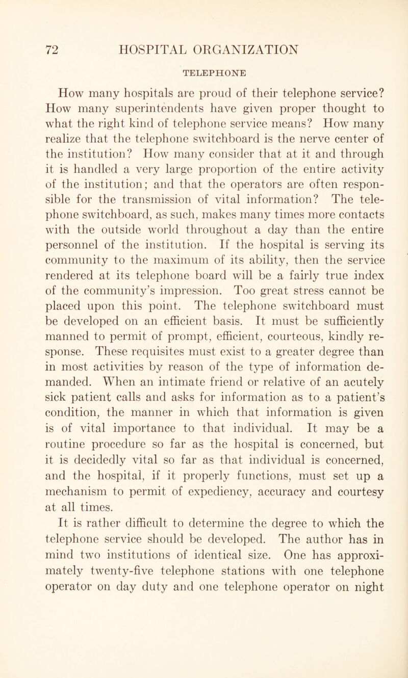 TELEPHONE How many hospitals are proud of their telephone service? How many superintendents have given proper thought to what the right kind of telephone service means? How many realize that the telephone switchboard is the nerve center of the institution? How many consider that at it and through it is handled a very large proportion of the entire activity of the institution; and that the operators are often respon¬ sible for the transmission of vital information? The tele¬ phone switchboard, as such, makes many times more contacts with the outside world throughout a day than the entire personnel of the institution. If the hospital is serving its community to the maximum of its ability, then the service rendered at its telephone board will be a fairly true index of the community’s impression. Too great stress cannot be placed upon this point. The telephone switchboard must be developed on an efficient basis. It must be sufficiently manned to permit of prompt, efficient, courteous, kindly re¬ sponse. These requisites must exist to a greater degree than in most activities by reason of the type of information de¬ manded. When an intimate friend or relative of an acutely sick patient calls and asks for information as to a patient’s condition, the manner in which that information is given is of vital importance to that individual. It may be a routine procedure so far as the hospital is concerned, but it is decidedly vital so far as that individual is concerned, and the hospital, if it properly functions, must set up a mechanism to permit of expediency, accuracy and courtesy at all times. It is rather difficult to determine the degree to which the telephone service should be developed. The author has in mind two institutions of identical size. One has approxi¬ mately twenty-five telephone stations with one telephone operator on day duty and one telephone operator on night