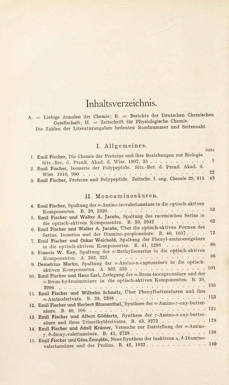 Inhaltsverzeichnis. A. = Liebigs Annalen der Chemie; B. = Berichte der Deutschen Chemischen Gesellschaft; H. = Zeitschrift für Physiologische Chemie. Die Zahlen der Literaturangaben bedeuten Bandnummer und Seitenzahl. I. Allgemeines. Seite 1. Emil Fischer, Die Chemie der Proteine und ihre Beziehungen zur Biologie. Sitz.-Ber. d. Preuß. Akad. d. Wiss. 1907, 35 . 1 2. Emil Fischer, Isomerie der Polypeptide. Sitz.-Ber. d. Preuß, Akad. d. Wiss. 1916, 990 .. 22 3. Emil Fischer, Proteine und Polypeptide. Zeitschr. f. ang. Chemie 20, 913 43 II. Monoaminosäuren. 4. Emil Fischer, Spaltung der a-Amino-isovaleriansäure in die optisch-aktiven Komponenten. B. 39, 2320 .. 5. Emil Fischer und Walter A. Jacobs, Spaltung des racemischen Serins in die optisch-aktiven Komponenten. B. 39, 2942 . 62 6. Emil Fischer und Walter A. Jacobs, Über die optisch-aktiven Formen des Serins, Isoserins und der Diamino-propionsäure. B. 40, 1057 .... 72 7. Emil Fischer und Oskar Weichold, Spaltung der Phenyl-aminoessigsäure in die optisch-aktiven Komponenten. B. 41, 1286 ........ 86 8. Francis W. Kay, Spaltung des a-Methylisoserins in die optisch-aktiven Komponenten. A. 362, 325 ^ 9. Demetrius Marko, Spaltung der a-Amino-n-capronsäure in die optisch¬ aktiven Komponenten. A. 362, 333 .^ 10. Emil Fischer und Hans Carl, Zerlegung der a-Brom-isocapronsäure und der a-Brom-hvdrozimtsäure in die optisch-aktiven Komponenten. B. 39, J ißf» .. 11. Emil Fischer und Wilhelm Schmitz, Über Phenylbuttersäuren und ihre a-Aminoderivate. B. 39, 2208 ... 12. Emil Fischer und Herbert Blumenthal,^Synthese der a-Amino-y-oxy-butter- säure. B. 40, 106 . 121 13. Emil Fischer und Albert Göddertz, Synthese der y-Amino-a-oxy-butter- säure und ihres Trimethylderivates. B. 43, 3272 ......... 129 14. Emil Fischer und Adolf Krämer, Versuche zur Darstellung der a-Amino- y, <5-dioxy-valeriansäure. B. 41, 2728 .. . 138 15. Emil Fischer und Geza Zemplen, Neue Synthese der inaktiven a, <5-Diamino- valeriansäure und des Prolins. B. 42, 1022 . 149