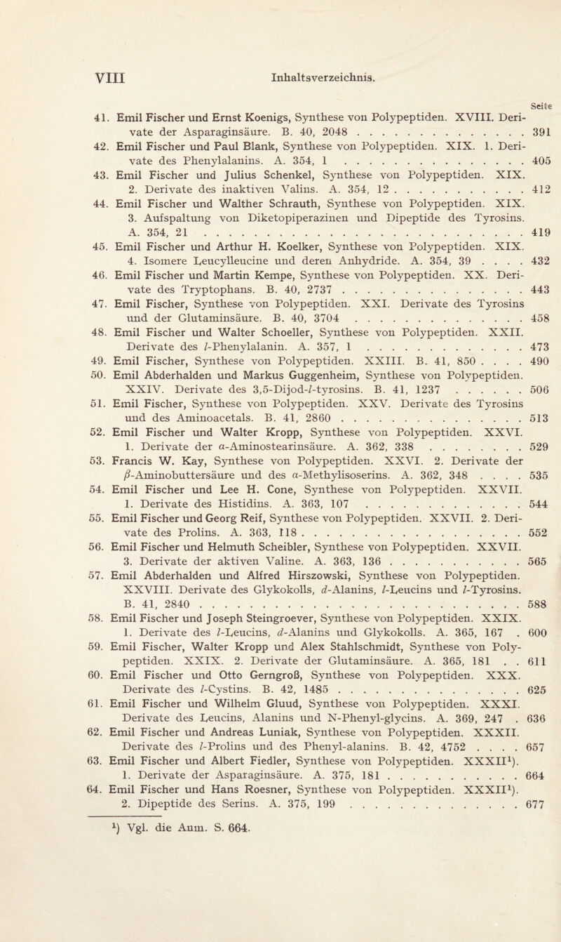 Seite 4L Emil Fischer und Ernst Koenigs, Synthese von Polypeptiden. XVIII. Deri¬ vate der Asparaginsäure. B. 40, 2048 . 391 42. Emil Fischer und Paul Blank, Synthese von Polypeptiden. XIX. 1. Deri¬ vate des Phenylalanins. A. 354, 1 . 405 43. Emil Fischer und Julius Schenkel, Synthese von Polypeptiden. XIX. 2. Derivate des inaktiven Valins. A. 354, 12.412 44. Emil Fischer und Walther Schrauth, Synthese von Polypeptiden. XIX. 3. Aufspaltung von Diketopiperazinen und Dipeptide des Tyrosins. A. 354, 21 . 419 45. Emil Fischer und Arthur H. Koelker, Synthese von Polypeptiden. XIX. 4. Isomere Leucylleucine und deren Anhydride. A. 354, 39 ... . 432 46. Emil Fischer und Martin Kempe, Synthese von Polypeptiden. XX. Deri¬ vate des Tryptophans. B. 40, 2737 . 443 47. Emil Fischer, Synthese von Polypeptiden. XXI. Derivate des Tyrosins und der Glutaminsäure. B. 40, 3704 . 458 48. Emil Fischer und Walter Schoeller, Synthese von Polypeptiden. XXII. Derivate des /-Phenylalanin. A. 357, 1 . 473 49. Emil Fischer, Synthese von Polypeptiden. XXIII. B. 41, 850 .... 490 50. Emil Abderhalden und Markus Guggenheim, Synthese von Polypeptiden. XXIV. Derivate des 3,5-Dijod-/-tyrosins. B. 41, 1237 . 506 51. Emil Fischer, Synthese von Polypeptiden. XXV. Derivate des Tyrosins und des Aminoacetals. B. 41, 2860 . 513 52. Emil Fischer und Walter Kropp, Synthese von Polypeptiden. XXVI. 1. Derivate der a-Aminostearinsäure. A. 362, 338 . 529 53. Francis W. Kay, Synthese von Polypeptiden. XXVI. 2. Derivate der ß-Aminobuttersäure und des a-Methylisoserins. A. 362, 348 .... 535 54. Emil Fischer und Lee H. Cone, Synthese von Polypeptiden. XXVII. 1. Derivate des Histidins. A. 363, 107 . 544 55. Emil Fischer und Georg Reif, Synthese von Polypeptiden. XXVII. 2. Deri¬ vate des Prolins. A. 363, 118. 552 56. Emil Fischer und Helmuth Scheibler, Synthese von Polypeptiden. XXVII. 3. Derivate der aktiven Valine. A. 363, 136 . 565 57. Emil Abderhalden und Alfred Hirszowski, Synthese von Polypeptiden. XXVIII. Derivate des Glykokolls, ^-Alanins, /-Leucins und /-Tyrosins. B. 41, 2840 . 588 58. Emil Fischer und Joseph Steingroever, Synthese von Polypeptiden. XXIX. 1. Derivate des /-Leucins, d-Alanins und Glykokolls. A. 365, 167 . 600 59. Emil Fischer, Walter Kropp und Alex Stahlschmidt, Synthese von Poly¬ peptiden. XXIX. 2. Derivate der Glutaminsäure. A. 365, 181 . .611 60. Emil Fischer und Otto Gerngroß, Synthese von Polypeptiden. XXX. Derivate des /-Cystins. B. 42, 1485 . 625 61. Emil Fischer und Wilhelm Gluud, Synthese von Polypeptiden. XXXI. Derivate des Leucins, Alanins und N-Phenyl-glycins. A. 369, 247 . 636 62. Emil Fischer und Andreas Luniak, Synthese von Polypeptiden. XXXII. Derivate des /-Prolins und des Phenyl-alanins. B. 42, 4752 .... 657 63. Emil Fischer und Albert Fiedler, Synthese von Polypeptiden. XXXII1). 1. Derivate der Asparaginsäure. A. 375, 181 . . .. 664 64. Emil Fischer und Hans Roesner, Synthese von Polypeptiden. XXXII1). 2. Dipeptide des Serins. A. 375, 199 . 677 x) Vgl. die Anm. S. 664.