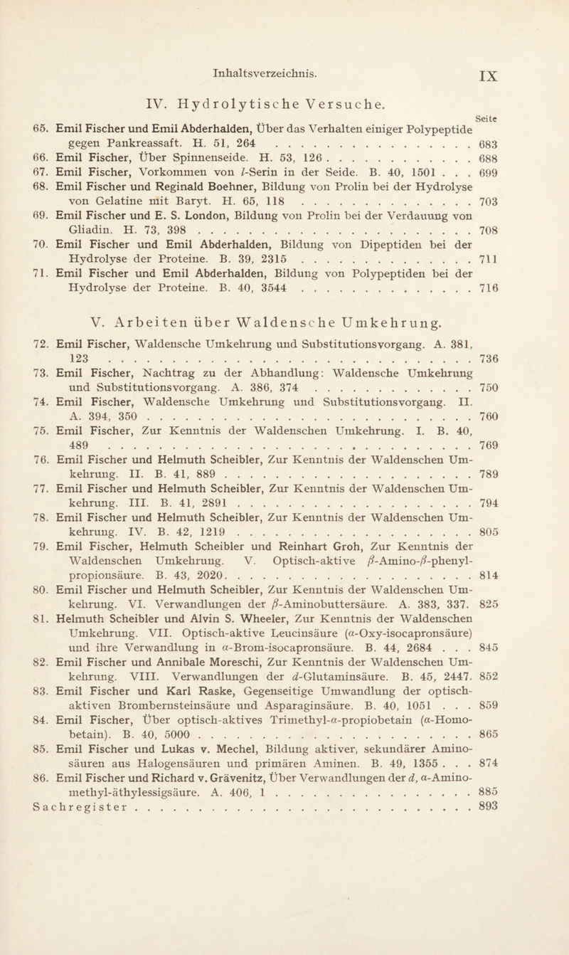 IV. Hydrolytische Versuche. Seite 65. Emil Fischer und Emil Abderhalden, Über das Verhalten einiger Polypeptide gegen Pankreassaft. H. 51, 264 . 683 66. Emil Fischer, Über Spinnenseide. H. 53, 126 . 688 67. Emil Fischer, Vorkommen von LSerin in der Seide. B. 40, 1501 . . . 699 68. Emil Fischer und Reginald Boehner, Bildung von Prolin bei der Hydrolyse von Gelatine mit Baryt. H. 65, 118 . 703 69. Emil Fischer und E. S. London, Bildung von Prolin bei der Verdauung von Gliadin. H. 73, 398 . 708 70. Emil Fischer und Emil Abderhalden, Bildung von Dipeptiden bei der Hydrolyse der Proteine. B. 39, 2315 . 711 71. Emil Fischer und Emil Abderhalden, Bildung von Polypeptiden bei der Hydrolyse der Proteine. B. 40, 3544 .716 V. Arbeiten über Waldensche Umkehrung. 72. Emil Fischer, Waldensche Umkehrung und Substitutions Vorgang. A. 381, 123 736 73. Emil Fischer, Nachtrag zu der Abhandlung: Waldensche Umkehrung und Substitutionsvorgang. A. 386, 374 . 750 74. Emil Fischer, Waldensche Umkehrung und Substitutions Vorgang. II. A. 394, 350 . 760 75. Emil Fischer, Zur Kenntnis der Waldenschen Umkehrung. I. B. 40, 489 769 76. Emil Fischer und Helmuth Scheibler, Zur Kenntnis der Waldenschen Um¬ kehrung. II. B. 41, 889 . 789 77. Emil Fischer und Helmuth Scheibler, Zur Kenntnis der Waldenschen Um¬ kehrung. III. B. 41, 2891 . 794 78. Emil Fischer und Helmuth Scheibler, Zur Kenntnis der Waldenschen Um¬ kehrung. IV. B. 42, 1219 . 805 79. Emil Fischer, Helmuth Scheibler und Reinhart Groh, Zur Kenntnis der Waldenschen Umkehrung. V. Optisch-aktive /?-Amino-/?-phenyl- propionsäure. B. 43, 2020. 814 80. Emil Fischer und Helmuth Scheibler, Zur Kenntnis der Waldenschen Um¬ kehrung. VI. Verwandlungen der /LAminobuttersäure. A. 383, 337. 825 81. Helmuth Scheibler und Alvin S. Wheeler, Zur Kenntnis der Waldenschen Umkehrung. VII. Optisch-aktive Leucinsäure (a-Oxy-isocapronsäure) und ihre Verwandlung in a-Brom-isocapronsäure. B. 44, 2684 . . . 845 82. Emil Fischer und Annibale Moreschi, Zur Kenntnis der Waldenschen Um¬ kehrung. VIII. Verwandlungen der ^-Glutaminsäure. B. 45, 2447. 852 83. Emil Fischer und Karl Raske, Gegenseitige Umwandlung der optisch¬ aktiven Brombernsteinsäure und Asparaginsäure. B. 40, 1051 . . . 859 84. Emil Fischer, Über optisch-aktives Trimethyl-a-propiobetain (a-Homo- betain). B. 40, 5000 . 865 85. Emil Fischer und Lukas v. Mechel, Bildung aktiver, sekundärer Amino¬ säuren aus Halogensäuren und primären Aminen. B. 49, 1355 . . .874 86. Emil Fischer und Richard v. Grävenitz, Über Verwandlungen der d, a-Amino- methyl-äthylessigsäure. A. 406, 1 . 885 Sachregister. 893