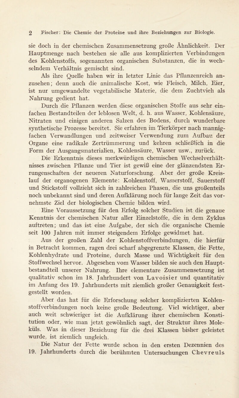 sie doch in der chemischen Zusammensetzung große Ähnlichkeit. Der Hauptmenge nach bestehen sie alle aus komplizierten Verbindungen des Kohlenstoffs, sogenannten organischen Substanzen, die in wech¬ selndem Verhältnis gemischt sind. Als ihre Quelle haben wir in letzter Linie das Pflanzenreich an¬ zusehen; denn auch die animalische Kost, wie Fleisch, Milch, Eier, ist nur umgewandelte vegetabilische Materie, die dem Zuchtvieh als Nahrung gedient hat. Durch die Pflanzen werden diese organischen Stoffe aus sehr ein¬ fachen Bestandteilen der leblosen Welt, d. h. aus Wasser, Kohlensäure, Nitraten und einigen anderen Salzen des Bodens, durch wunderbare synthetische Prozesse bereitet. Sie erfahren im Tierkörper nach mannig¬ fachen Verwandlungen und zeitweiser Verwendung zum Aufbau der Organe eine radikale Zertrümmerung und kehren schließlich in die Form der Ausgangsmaterialien, Kohlensäure, Wasser usw., zurück. Die Erkenntnis dieses merkwürdigen chemischen Wechselverhält¬ nisses zwischen Pflanze und Tier ist gewiß eine der glänzendsten Er¬ rungenschaften der neueren Naturforschung. Aber der große Kreis¬ lauf der organogenen Elemente: Kohlenstoff, Wasserstoff, Sauerstoff und Stickstoff vollzieht sich in zahlreichen Phasen, die uns großenteils noch unbekannt sind und deren Aufklärung noch für lange Zeit das vor¬ nehmste Ziel der biologischen Chemie bilden wird. Eine Voraussetzung für den Erfolg solcher Studien ist die genaue Kenntnis der chemischen Natur aller Einzelstoffe, die in dem Zyklus auf treten; und das ist eine Aufgabe, der sich die organische Chemie seit 100 Jahren mit immer steigendem Erfolge gewidmet hat. Aus der großen Zahl der Kohlenstof Verbindungen, die hierfür in Betracht kommen, ragen drei scharf abgegrenzte Klassen, die Fette, Kohlenhydrate und Proteine, durch Masse und Wichtigkeit für den Stoffwechsel hervor. Abgesehen vom Wasser bilden sie auch den Haupt¬ bestandteil unserer Nahrung. Ihre elementare Zusammensetzung ist qualitativ schon im 18. Jahrhundert von Lavoisier und quantitativ im Anfang des 19. Jahrhunderts mit ziemlich großer Genauigkeit fest¬ gestellt worden. Aber das hat für die Erforschung solcher komplizierten Kohlen¬ stof Verbindungen noch keine große Bedeutung. Viel wichtiger, aber auch weit schwieriger ist die Aufklärung ihrer chemischen Konsti¬ tution oder, wie man jetzt gewöhnlich sagt, der Struktur ihres Mole¬ küls. Was in dieser Beziehung für die drei Klassen bisher geleistet wurde, ist ziemlich ungleich. Die Natur der Fette wurde schon in den ersten Dezennien des 19. Jahrhunderts durch die berühmten Untersuchungen Chevreuls