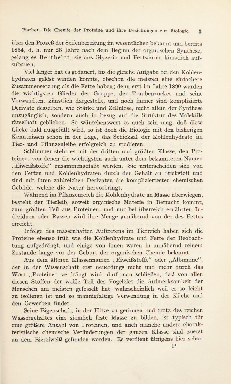 über den Prozeß der Seifenbereitung im wesentlichen bekannt und bereits 1854, d. h. nur 26 Jahre nach dem Beginn der organischen Synthese, gelang es Berthelot, sie aus Glyzerin und Fettsäuren künstlich auf¬ zubauen. Viel länger hat es gedauert, bis die gleiche Aufgabe bei den Kohlen¬ hydraten gelöst werden konnte, obschon die meisten eine einfachere Zusammensetzung als die Fette haben; denn erst im Jahre 1890 wurden die wichtigsten Glieder der Gruppe, der Traubenzucker und seine Verwandten, künstlich dargestellt, und noch immer sind komplizierte Derivate desselben, wie Stärke und Zellulose, nicht allein der Synthese unzugänglich, sondern auch in bezug auf die Struktur des Moleküls rätselhaft geblieben. So wünschenswert es auch sein mag, daß diese Tücke bald ausgefüllt wird, so ist doch die Biologie mit den bisherigen Kenntnissen schon in der Tage, das Schicksal der Kohlenhydrate im Tier- und Pflanzenleibe erfolgreich zu studieren. Schlimmer steht es mit der dritten und größten Klasse, den Pro¬ teinen, von denen die wichtigsten auch unter dem bekannteren Namen „Biweißstoffe“ zusammengefaßt werden. Sie unterscheiden sich von den Fetten und Kohlenhydraten durch den Gehalt an Stickstoff und sind mit ihren zahlreichen Derivaten die kompliziertesten chemischen Gebilde, welche die Natur hervorbringt. Während im Pflanzenreich die Kohlenhydrate an Masse überwiegen, besteht der Tierleib, soweit organische Materie in Betracht kommt, zum größten Teil aus Proteinen, und nur bei überreich ernährten In¬ dividuen oder Rassen wird ihre Menge annähernd von der des Fettes erreicht. Infolge des massenhaften Auftretens im Tierreich haben sich die Proteine ebenso früh wie die Kohlenhydrate und Fette der Beobach¬ tung aufgedrängt, und einige von ihnen waren in annähernd reinem Zustande lange vor der Geburt der organischen Chemie bekannt. Aus dem älteren Klassennamen „Bi weißstoffe“ oder ,,Albumine“, der in der Wissenschaft erst neuerdings mehr und mehr durch das Wort „Proteine*‘ verdrängt wird, darf man schließen, daß von allen diesen Stoffen der weiße Teil des Vogeleies die Aufmerksamkeit der Menschen am meisten gefesselt hat, wahrscheinlich weil er so leicht zu isolieren ist und so mannigfaltige Verwendung in der Küche und den Gewerben findet. Seine Bigenschaft, in der Hitze zu gerinnen und trotz des reichen Wassergehaltes eine ziemlich feste Masse zu bilden, ist typisch für eine größere Anzahl von Proteinen, und auch manche andere charak¬ teristische chemische Veränderungen der ganzen Klasse sind zuerst an dem Biereiweiß gefunden worden. Bs verdient übrigens hier schon 1*