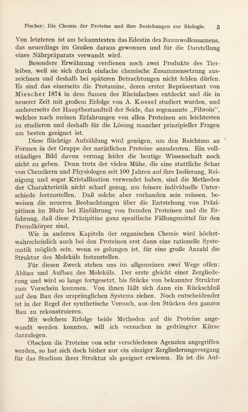 Von letzteren ist am bekanntesten das Edestin des Baumwollensamens, das neuerdings im Großen daraus gewonnen und für die Darstellung eines Nährpräparats verwandt wird. Besondere Erwähnung verdienen noch zwei Produkte des Tier¬ leibes, weil sie sich durch einfache chemische Zusammensetzung aus¬ zeichnen und deshalb bei späteren Betrachtungen nicht fehlen dürfen. Es sind das einerseits die Protamine, deren erster Repräsentant von Miescher 1874 in dem Samen des Rheinlachses entdeckt und die in neuerer Zeit mit großem Erfolge von A. Kossel studiert wurden, und andererseits der Hauptbestandteil der Seide, das sogenannte ,,Fibroin“, welches nach meinen Erfahrungen von allen Proteinen am leichtesten zu studieren und deshalb für die Eösung mancher prinzipieller Fragen am besten geeignet ist. Diese flüchtige Aufzählung wird genügen, um den Reichtum an Formen in der Gruppe der natürlichen Proteine anzudeuten. Ein voll¬ ständiges Büd davon vermag leider die heutige Wissenschaft noch nicht zu geben. Denn trotz der vielen Mühe, die eine stattliche Schar von Chemikern und Physiologen seit 100 Jahren auf ihre Isolierung, Rei¬ nigung und sogar Kristallisation verwendet haben, sind die Methoden der Charakteristik nicht scharf genug, um feinere individuelle Unter¬ schiede festzustellen. Daß solche aber vorhanden sein müssen, be¬ weisen die neueren Beobachtungen über die Entstehung von Präzi¬ pitinen im Blute bei Einführung von fremden Proteinen und die Er¬ fahrung, daß diese Präzipitine ganz spezifische Fällungsmittel für den Fremdkörper sind. Wie in anderen Kapiteln der organischen Chemie wird höchst¬ wahrscheinlich auch bei den Proteinen erst dann eine rationelle Syste¬ matik möglich sein, wenn es gelungen ist, für eine große Anzahl die Struktur des Moleküls festzustellen. Für diesen Zweck stehen uns im allgemeinen zwei Wege offen: Abbau und Aufbau des Moleküls. Der erste gleicht einer Zergliede¬ rung und wird so lange fortgesetzt, bis Stücke von bekannter Struktur zum Vorschein kommen. Von ihnen läßt sich dann ein Rückschluß auf den Bau des ursprünglichen Systems ziehen. Noch entscheidender ist in der Regel der synthetische Versuch, aus den Stücken den ganzen Bau zu rekonstruieren. Mit welchem Erfolge beide Methoden auf die Proteine ange¬ wandt werden konnten, will ich versuchen in gedrängter Kürze darzulegen. Obschon die Proteine von sehr verschiedenen Agenzien angegriffen werden, so hat sich doch bisher nur ein einziger Zergliederungsvorgang für das Studium ihrer Struktur als geeignet erwiesen. Es ist die Auf-