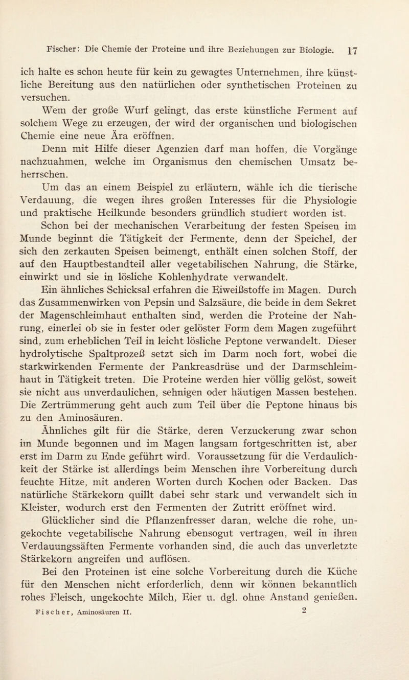 ich halte es schon heute für kein zu gewagtes Unternehmen, ihre künst¬ liche Bereitung aus den natürlichen oder synthetischen Proteinen zu versuchen. Wem der große Wurf gelingt, das erste künstliche Ferment auf solchem Wege zu erzeugen, der wird der organischen und biologischen Chemie eine neue Ära eröffnen. Denn mit Hilfe dieser Agenzien darf man hoffen, die Vorgänge nachzuahmen, welche im Organismus den chemischen Umsatz be¬ herrschen. Um das an einem Beispiel zu erläutern, wähle ich die tierische Verdauung, die wegen ihres großen Interesses für die Physiologie und praktische Heilkunde besonders gründlich studiert worden ist. Schon bei der mechanischen Verarbeitung der festen Speisen im Munde beginnt die Tätigkeit der Fermente, denn der Speichel, der sich den zerkauten Speisen beimengt, enthält einen solchen Stoff, der auf den Hauptbestandteil aller vegetabilischen Nahrung, die Stärke, einwirkt und sie in lösliche Kohlenhydrate verwandelt. Bin ähnliches Schicksal erfahren die Biweißstoffe im Magen. Durch das Zusammenwirken von Pepsin und Salzsäure, die beide in dem Sekret der Magenschleimhaut enthalten sind, werden die Proteine der Nah¬ rung, einerlei ob sie in fester oder gelöster Form dem Magen zugeführt sind, zum erheblichen Teil in leicht lösliche Peptone verwandelt. Dieser hydrolytische Spaltprozeß setzt sich im Darm noch fort, wobei die starkwirkenden Fermente der Pankreasdrüse und der Darmschleim¬ haut in Tätigkeit treten. Die Proteine werden hier völlig gelöst, soweit sie nicht aus unverdaulichen, sehnigen oder häutigen Massen bestehen. Die Zertrümmerung geht auch zum Teil über die Peptone hinaus bis zu den Aminosäuren. Ähnliches gilt für die Stärke, deren Verzuckerung zwar schon im Munde begonnen und im Magen langsam fortgeschritten ist, aber erst im Darm zu Bnde geführt wird. Voraussetzung für die Verdaulich¬ keit der Stärke ist allerdings beim Menschen ihre Vorbereitung durch feuchte Hitze, mit anderen Worten durch Kochen oder Backen. Das natürliche Stärkekorn quillt dabei sehr stark und verwandelt sich in Kleister, wodurch erst den Fermenten der Zutritt eröffnet wird. Glücklicher sind die Pflanzenfresser daran, welche die rohe, un¬ gekochte vegetabilische Nahrung ebensogut vertragen, weil in ihren Verdauungssäften Fermente vorhanden sind, die auch das unverletzte Stärkekorn angreifen und auf lösen. Bei den Proteinen ist eine solche Vorbereitung durch die Küche für den Menschen nicht erforderlich, denn wir können bekanntlich rohes Fleisch, ungekochte Milch, Bier u. dgl. ohne Anstand genießen. 2 Fischer, Aminosäuren II.