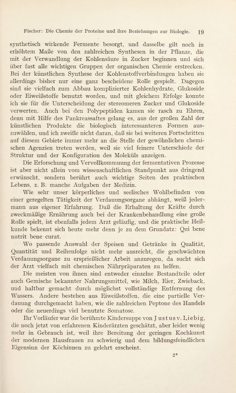 synthetisch wirkende Fermente besorgt, und dasselbe gilt noch in erhöhtem Maße von den zahlreichen Synthesen in der Pflanze, die mit der Verwandlung der Kohlensäure in Zucker beginnen und sich über fast alle wichtigen Gruppen der organischen Chemie erstrecken. Bei der künstlichen Synthese der Kohlenstoffverbindungen haben sie allerdings bisher nur eine ganz bescheidene Rolle gespielt. Dagegen sind sie vielfach zum Abbau komplizierter Kohlenhydrate, Glukoside oder Biweißstoffe benutzt worden, und mit gleichem Brfolge konnte ich sie für die Unterscheidung der Stereomeren Zucker und Glukoside verwerten. Auch bei den Polypeptiden kamen sie rasch zu Ehren, denn mit Hilfe des Pankreassaftes gelang es, aus der großen Zahl der künstlichen Produkte die biologisch interessanteren Formen aus¬ zuwählen, und ich zweifle nicht daran, daß sie bei weiteren Fortschritten auf diesem Gebiete immer mehr an die Stelle der gewöhnlichen chemi¬ schen Agenzien treten werden, weil sie viel feinere Unterschiede der Struktur und der Konfiguration des Moleküls anzeigen. Die Erforschung und Vervollkommnung der fermentativen Prozesse ist aber nicht allein vom wissenschaftlichen Standpunkt aus dringend erwünscht, sondern berührt auch wichtige Seiten des praktischen Lebens, z. B. manche Aufgaben der Medizin. Wie sehr unser körperliches und seelisches Wohlbefinden von einer geregelten Tätigkeit der Verdauungsorgane abhängt, weiß jeder¬ mann aus eigener Erfahrung. Daß die Erhaltung der Kräfte durch zweckmäßige Ernährung auch bei der Krankenbehandlung eine große Rolle spielt, ist ebenfalls jedem Arzt geläufig, und die praktische Heil¬ kunde bekennt sich heute mehr denn je zu dem Grundatz: Qui bene nutrit bene curat. Wo passende Auswahl der Speisen und Getränke in Qualität, Quantität und Reihenfolge nicht mehr ausreicht, die geschwächten Verdauungsorgane zu ersprießlicher Arbeit anzuregen, da sucht sich der Arzt vielfach mit chemischen Nährpräparaten zu helfen. Die meisten von ihnen sind entweder einzelne Bestandteile oder auch Gemische bekannter Nahrungsmittel, wie Milch, Eier, Zwieback, und haltbar gemacht durch möglichst vollständige Entfernung des Wassers. Andere bestehen aus Eiweißstoffen, die eine partielle Ver¬ dauung durchgemacht haben, wie die zahlreichen Peptone des Handels oder die neuerdings viel benutzte Somatose. Ihr Vorläufer war die berühmte Kindersuppe von J ustus v. Liebig, die noch jetzt von erfahrenen Kinderärzten geschätzt, aber leider wenig mehr in Gebrauch ist, weil ihre Bereitung der geringen Kochkunst der modernen Hausfrauen zu schwierig und dem bildungsfeindlichen Eigensinn der Köchinnen zu gelehrt erscheint. 2*