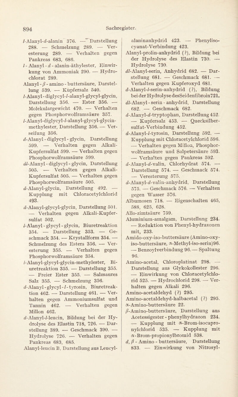 /-Alanyl-d-alanin 376. —'Darstellung 288. — Schmelzung 289. — Ver¬ esterung 289. — Verhalten gegen Pankreas 683, 686. I - Alanyl - d - alanin-äthylester, Einwir¬ kung von Ammoniak 290. — Hydro- chlorat 289. Alanyl - ß - amino - buttersäure, Darstel¬ lung 539. — Kiipfersalz 540. /-Alanyl - diglycyl-/-alanyl-glycyl-glycin, Darstellung 356. — Ester 356. — Molekulargewicht 470. — Verhalten gegen Phosphorwolframsäure 357. /-Alanyl-diglycyl-/-alanyl-glycyl-glycin- methylester, Darstellung 356. — Ver¬ seifung 356. d- Alanyl - diglycyl - glycin, Darstellung 599. — Verhalten gegen Alkali- Kupfersulfat 599. — Verhalten gegen Phosphorwolframsäure 599. dl-Alanyl - diglycyl - glycin, Darstellung 505. — Verhalten gegen Alkali- Kupfersulfat 505. — Verhalten gegen j Phosphorwolframsäure 505. </-Alanyl-glycin, Darstellung 492. — Kupplung mit Chloracetylchlorid 493. ^-Alanyl-glycyl-glycin, Darstellung 501. — Verhalten gegen Alkali-Kupfer¬ sulfat 502. /-Alanyl - glycyl - glycin, Biuretreaktion 354. — Darstellung 353. — Ge¬ schmack 354. — Krystallform 354. — Schmelzung des Esters 356. — Ver¬ esterung 355. — Verhalten gegen Phosphorwolframsäure 354. /-Alanyl-glycyl-glycin-methylester, Bi¬ uretreaktion 355. — Darstellung 355. — Freier Ester 355. — Salzsaures Salz 355. — Schmelzung 356. d- Alanyl - glycyl - / - tyrosin, Biuretreak¬ tion 462. — Darstellung 461. — Ver¬ halten gegen Ammoniumsulfat und Tannin 462. — Verhalten gegen Millon 462. d-Alanyl-/-leucin, Bildung bei der Hy¬ drolyse des Elastin 718, 726. — Dar¬ stellung 389. — Geschmack 390. — Hydrolyse 726. — Verhalten gegen Pankreas 683, 685. Alanyl-leucin B, Darstellung aus Eeucyl- alaninanhydrid 423. — Phenyliso- cyanat-Verbindung 423. Alanyl-prolin-anhydrid (?), Bildung bei der Hydrolyse des Elastin 730. — Hydrolyse 730 <7/-Alanyl-serin, Anhydrid 682. — Dar¬ stellung 681. — Geschmack 881. — Verhalten gegen Kupferoxyd 681. iZ-Alanyl-/-serin-anhydrid (?), Bildung bei der Hydrolyse desSeidenfibroin721. dl-Alanyl - serin - anhydrid, Darstellung 682. —■ Geschmack 682. <7-Alanyl-d-tryptophan, Darstellung 452. — Kupfersalz 453. — Quecksilber¬ sulfat-Verbindung 452. t/-Alanyl-/-tyrosin, Darstellung 592. — Kupplung mit Chloracetylchlorid 596. — Verhalten gegen Millon, Phosphor¬ wolframsäure und Salpetersäure 593. — Verhalten gegen Pankreas 592. d-Alanyl-d-valin, Chlorhydrat 574. — Darstellung 574. — Geschmack 574. — Veresterung 575. cZ-Alanyl-^-vaiin-äiihydrid, Darstellung 575. — Geschmack 576. — Verhalten gegen Wasser 576. Albumosen 718. — Eigenschaften 465, 588, 625, 628. Allo-zimtsäure 759. Aluminium-amalgam, Darstellung 234. — Reduktion von Phenyl-hydrazonen mit, 233. Amido-oxy-iso-buttersäure (Amino-oxy- iso-buttersäure, <x-Methyl-iso-serin) 96. — BenzojdVerbindung 96. — Spaltung 96. Amino-acetal, Chloroplatinat 298. — Darstellung aus Glykokollester 296. — Einwirkung von Chloracetylchlo¬ rid 525. — Hydrochlorid 298. — Ver¬ halten gegen Alkali 296. Amino-acetaldehyd (?) 295. Amino-acetaldehyd-halbacetal (?) 295. a-Amino-buttersäure 22. /?-Amino-buttersäure, Darstellung aus Acetessigester - phenylhydrazon 234. — Kupplung mit ft-Brom-isocapro- nylchlorid 535. — Kupplung mit <%-Brom-propionylbromid 538. d, ß - Amino - buttersäure, Darstellung 833. — Einwirkung von Nitrosyl-