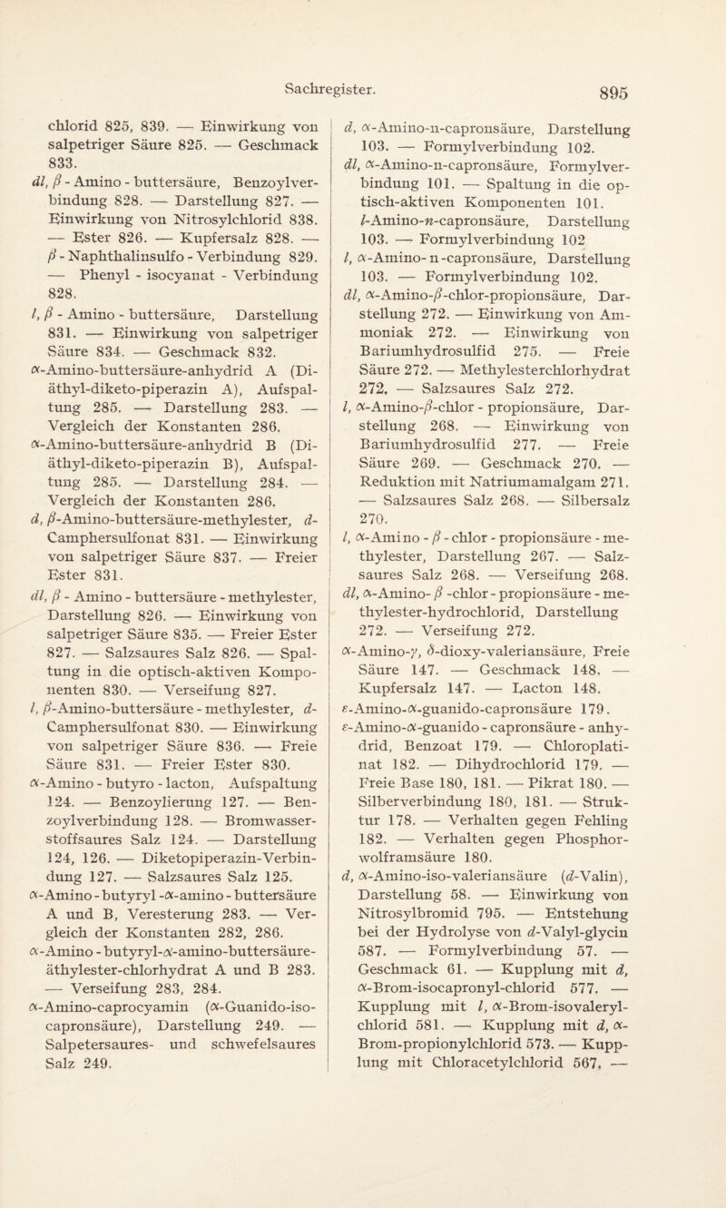 chlorid 825, 839. — Einwirkung von salpetriger Säure 825. — Geschmack 833. dl, ß - Amino - buttersäure, Benzoylver- bindung 828. — Darstellung 827. — Einwirkung von Nitrosylchlorid 838. — Ester 826. — Kupfersalz 828. — ß - Naphthalinsulfo - Verbindung 829. — Phenyl - isocyanat - Verbindung 828. I, ß - Amino - buttersäure, Darstellung 831. — Einwirkung von salpetriger Säure 834. — Geschmack 832. «-Amino-buttersäure-anhydrid A {Di- äthyl-diketo-piperazin A), Aufspal¬ tung 285. —- Darstellung 283. — Vergleich der Konstanten 286. «-Amino-buttersäure-anhydrid B (Di- äthyl-diketo-piperazin B), Aufspal¬ tung 285. — Darstellung 284. — Vergleich der Konstanten 286. d, ß-Amino-buttersäure-methylester, d- Camphersulfonat 831. — Einwirkung von salpetriger Säure 837. — Freier Ester 831. dl, ß - Amino - buttersäure - methylester, Darstellung 826. — Einwirkung von salpetriger Säure 835. — Freier Ester 827. — Salzsaures Salz 826. — Spal¬ tung in die optisch-aktiven Kompo¬ nenten 830. — Verseifung 827. I, /^-Amino-buttersäure - methylester, d- Camphersulfonat 830. — Einwirkung von salpetriger Säure 836. — Freie Säure 831. — Freier Ester 830. «-Amino - butyro - lacton, Aufspaltung 124. — Benzoylierung 127. — Ben- zoylverbindung 128. — Bromwasser¬ stoffsaures Salz 124. — Darstellung 124, 126. — Diketopiper azin-Verbin¬ dung 127. — Salzsaures Salz 125. «-Amino - butyryl -«-amino - buttersäure A und B, Veresterung 283. — Ver¬ gleich der Konstanten 282, 286. «-Amino - butyryl-«-amino-buttersäure- äthylester-chlorhydrat A und B 283. — Verseifung 283, 284. «-Amino-caprocyamin («-Guanido-iso- capronsäure), Darstellung 249. — Salpetersaures- und schwefelsaures Salz 249. d, «-Ainino-n-capronsäure, Darstellung 103. — Formyl Verbindung 102. dl, «-Amino-n-capronsäure, Formylver- bindung 101. — Spaltung in die op¬ tisch-aktiven Komponenten 101. /-Amino-w-capronsäure, Darstellung 103. — Formylverbindung 102 /, «-Amino-n-capronsäure, Darstellung 103. — Formylverbindung 102. dl, «-Amino-/?-chlor-propionsäure, Dar¬ stellung 272. — Einwirkung von Am¬ moniak 272. — Einwirkung von Bariumhydrosulfid 275. — Freie Säure 272. — Methylesterchlorhydrat 272. — Salzsaures Salz 272. I, «-Amino-/?-chlor - propionsäure, Dar¬ stellung 268. — Einwirkung von Bariumhydrosulfid 277. — Freie Säure 269. — Geschmack 270. — Reduktion mit Natriumamalgam 271. — Salzsaures Salz 268. — Silbersalz 270. I, «-Amino - ß - chlor - propionsäure - me¬ thylester, Darstellung 267. — Salz¬ saures Salz 268. — Verseifung 268. dl, «-Amino- ß -chlor - propionsäure - me- thylester-hydrochlorid, Darstellung 272. — Verseifung 272. «-Amino-y, <5-dioxy-valeriansäure, Freie Säure 147. — Geschmack 148. — Kupfersalz 147. — Eacton 148. £-Amino-«-guanido-capronsäure 179. £-Amino-«-guanido - capronsäure - anhy- drid, Benzoat 179. — Chloroplati- nat 182. — Dihydrochlorid 179. — Freie Base 180, 181. — Pikrat 180. — Silberverbindung 180, 181. — Struk¬ tur 178. — Verhalten gegen Fehling 182. — Verhalten gegen Phosphor¬ wolframsäure 180. d, «-Amino-iso-valeriansäure («Walin), Darstellung 58. — Einwirkung von Nitrosylbromid 795. — Entstehung bei der Hydrolyse von ^-Valyl-glycin 587. — Formylverbindung 57. — Geschmack 61. — Kupplung mit d, «-Brom-isocapronyl-chlorid 577. — Kupplung mit l, «-Brom-isovaleryl- chlorid 581. — Kupplung mit d, «- Brom-propionylchlorid 573. —- Kupp¬ lung mit Chloracetylchlorid 567. —