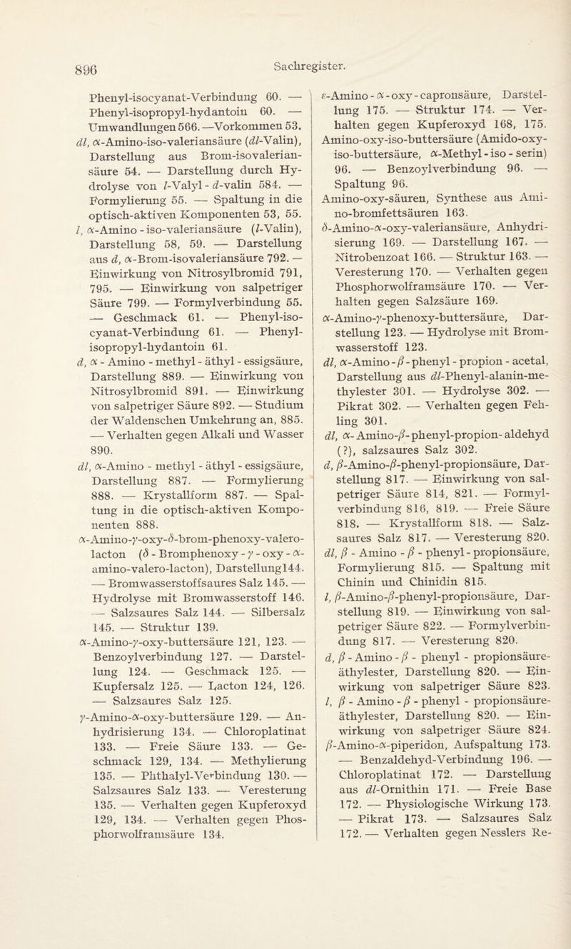 Phenyi-isocyanat-Verbindung 60. — Phenyl-isopropyl-hydantoin 60. — Umwandlungen 566. —Vorkommen 53. dl, «-Amino-iso-valeriansäure {dl-Yalin), Darstellung aus Brom-isovalerian- säure 54. — Darstellung durch Hy¬ drolyse von /-Valyl - obvalin 584. — Formylierung 55. — Spaltung in die optisch-aktiven Komponenten 53, 55. I, «-Amino-iso-valeriansäure (/-Valin), Darstellung 58, 59. — Darstellung aus d, «-Brom-isovaleriansäure 792. — Einwirkung von Nitrosylbromid 791, 795. — Einwirkung von salpetriger Säure 799. — Formylverbindung 55. — Geschmack 61. — Phenyi-iso¬ cyanat-Verbindung 61. — Phenyl- isopropyl-hydantoin 61. d, oc- Amino - methyl - äthyl - essigsäure, Darstellung 889. — Einwirkung von Nitrosylbromid 891. — Einwirkung von salpetriger Säure 892. — Studium der Waldenschen Umkehrung an, 885. — Verhalten gegen Alkali und Wasser 890. dl, «-Amino - methyl - äthyl - essigsäure, Darstellung 887. — Formylierung 888. — Krystallform 887. — Spal¬ tung in die optisch-aktiven Kompo¬ nenten 888. «-Atnino-j'-oxy-ö-brom-phenoxy-valero- lacton (<3 - Bromphenoxy - y - oxy - «- amino-valero-lacton), Darstellungl44. — Bromwasserstoffsaures Salz 145. — Hydrolyse mit Bromwasserstoff 146. — Salzsaures Salz 144. — Silbersalz 145. — Struktur 139. «-Amino-}'-oxy-buttersäure 121, 123. — Benzoyl Verbindung 127. — Darstel¬ lung 124. — Geschmack 125. — Kupfersalz 125. — Eacton 124, 126. — Salzsaures Salz 125. y-Amino-«-oxy-buttersäure 129. — An¬ hydrisierung 134. — Chloroplatinat 133. — Freie Säure 133. — Ge¬ schmack 129, 134. — Methylierung 135. — Phthalyl-Verbindung 130. — Salzsaures Salz 133. — Veresterung 135. — Verhalten gegen Kupferoxyd 129, 134. — Verhalten gegen Phos¬ phorwolframsäure 134. e- Amino -«- oxy - capronsäure, Darstel¬ lung 175. — Struktur 174. — Ver¬ halten gegen Kupferoxyd 168, 175. Amino-oxy-iso-buttersäure (Amido-oxy- iso-buttersäure, «-Methyl - iso - serin) 96. — Benzoylverbindung 96. — Spaltung 96. Amino-oxy-säuren, Synthese aus Ami- no-bromfettsäuren 163. 0-Amino-«-oxy-valeriansäuie, Anhydri¬ sierung 169. — Darstellung 167. — Nitrobenzoat 166. — Struktur 163. — Veresterung 170. — Verhalten gegen Phosphorwolfr amsäure 170. — Ver¬ halten gegen Salzsäure 169. «-Amino-y-phenoxy-buttersäure, Dar¬ stellung 123. — Hydrolyse mit Brom¬ wasserstoff 123. dl, «-Amino - ß - phenyl - propion - acetal, Darstellung aus <s7-Phenyl-alanin-me- thylester 301. — Hydrolyse 302. — Pikrat 302. — Verhalten gegen Feh¬ ling 301. dl, «- Amino-/?- phenyl-propion- aldehyd (?), salzsaures Salz 302. d, /?-Amino-/?-phenyl-propionsäure, Dar¬ stellung 817. — Einwirkung von sal¬ petriger Säure 814, 821. — Formyl¬ verbindung 816, 819. — Freie Säure 818. — Krystallform 818. — Salz¬ saures Salz 817. — Veresterung 820. dl, ß - Amino - ß - phenyl - propionsäure, Formylierung 815. — Spaltung mit Chinin und Chinidin 815. I, ß-Amino-/?-phenyl-propionsäure, Dar¬ stellung 819. — Einwirkung von sal¬ petriger Säure 822. — Formylverbin¬ dung 817. — Veresterung 820. d, ß - Amino - ß - phenyl - propionsäure- äthylester, Darstellung 820. — Ein¬ wirkung von salpetriger Säure 823. I, ß - Amino - ß - phenyl - propionsäure- äthylester, Darstellung 820. — Ein¬ wirkung von salpetriger Säure 824. /?-Amino-«-piperidon, Aufspaltung 173. — Benzaldehyd-Verbindung 196. — Chloroplatinat 172. — Darstellung aus ^/-Ornithin 171. — Freie Base 172. — Physiologische Wirkung 173. — Pikrat 173. — Salzsaures Salz 172.— Verhalten gegen Nesslers Re-