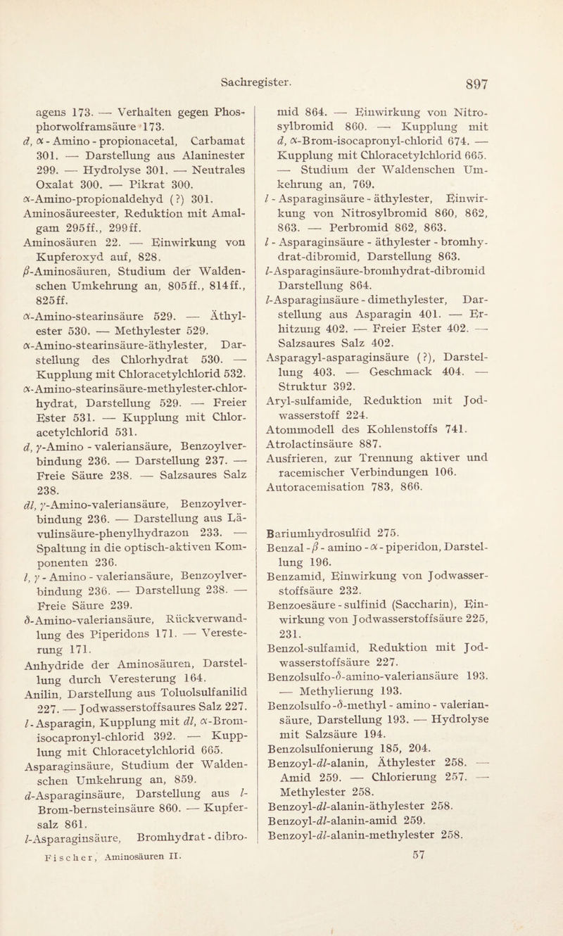 agens 173. — Verhalten gegen Phos¬ phorwolf ramsäure 173. d, <x- Amino - propionacetal, Carbamat 301. — Darstellung aus Alaninester 299. — Hydrolyse 301. — Neutrales Oxalat 300. — Pikrat 300. «-Amino-propionaldehyd (?) 301. Aminosäureester, Reduktion mit Amal¬ gam 295ff., 299ff. Aminosäuren 22. — Einwirkung von Kupferoxyd auf, 828. ß-Aminosäuren, Studium der Walden- schen Umkehrung an, 805ff., 814ff., 825 ff. «-Amino-stearinsäure 529. — Äthyl¬ ester 530. — Methylester 529. a-Amino-stearinsäure-äthylester, Dar¬ stellung des Chlorhydrat 530. —• Kupplung mit Chloracetylchlorid 532. «-Amino-stearinsäure-methylester-chlor- hydrat, Darstellung 529. — Freier Ester 531. — Kupplung mit Chlor¬ acetylchlorid 531. d, y-Amino - valeriansäure, BenzoylVer¬ bindung 236. — Darstellung 237. — Freie Säure 238. — Salzsaures Salz 238. dl, 7-Amino-valeriansäure, Benzoylver- bindung 236. — Darstellung aus Lä¬ vulins äure-phenylhydrazon 233. — Spaltung in die optisch-aktiven Kom¬ ponenten 236. I, y - Amino - valeriansäure, Benzoylver- bindung 236. — Darstellung 238. — Freie Säure 239. ÄAmino-valeriansäure, Rückverwand¬ lung des Piperidons 171. — Vereste¬ rung 171. Anhydride der Aminosäuren, Darstel¬ lung durch Veresterung 164. Anilin, Darstellung aus Toluolsulfanilid 227. — Jodwasserstoffsaures Salz 227. /-Asparagin, Kupplung mit dl, a-Brom- isocapronyl-chlorid 392. — Kupp¬ lung mit Chloracetylchlorid 665. Asparaginsäure, Studium der Walden- schen Umkehrung an, 859. d-Asparaginsäure, Darstellung aus /- Brom-bernsteinsäure 860. -— Kupfer¬ salz 861. /-Asparaginsäure, Bromhydrat - dibro- Fischer, Aminosäuren II. mid 864. — Einwirkung von Nitro- sylbromid 860. — Kupplung mit d, «-Brotn-isocapronyl-chlorid 674. — Kupplung mit Chloracetylchlorid 665. —• Studium der Waldenschen Um¬ kehrung an, 769. / - Asparaginsäure - äthylester, Einwir¬ kung von Nitrosylbromid 860, 862, 863. — Perbromid 862, 863. / - Asparaginsäure - äthylester - bromhy- drat-dibromid, Darstellung 863. /-Asparaginsäure-bromhydrat-dibromid Darstellung 864. /-Asparaginsäure - dimethylester, Dar¬ stellung aus Asparagin 401. — Er¬ hitzung 402. — Freier Ester 402. —• Salzsaures Salz 402. Asparagyl-asparaginsäure (?), Darstel¬ lung 403. — Geschmack 404. — Struktur 392. Aryl-sulfamide, Reduktion mit Jod¬ wasserstoff 224. Atommodell des Kohlenstoffs 741. Atrolactinsäure 887. Ausfrieren, zur Trennung aktiver und racemischer Verbindungen 106. Autoracemisation 783, 866. Bariumhydrosulfid 275. Benzal -ß - amino -oi- piperidon, Darstel¬ lung 196. Benzamid, Einwirkung von Jodwasser- stoffsäure 232. Benzoesäure - sulfinid (Saccharin), Ein¬ wirkung von Jodwasserstoffsäure 225, 231. Benzol-sulfamid, Reduktion mit Jod¬ wasserstoff säure 227. Benzolsulfo-tbamino-valeriansäure 193. — Methylierung 193. Benzolsulfo -5-methyl - amino - valerian¬ säure, Darstellung 193. — Hydrolyse mit Salzsäure 194. Benzolsulfonierung 185, 204. Benzoyl-iZ-alanin, Äthylester 258. — Amid 259. — Chlorierung 257. — Methylester 258. Benzoyl-d/-alanin-äthylester 258. Benzoyl-dZ-alanin-amid 259. Benzoyl-^ZZ-alanin-methylester 258. 57
