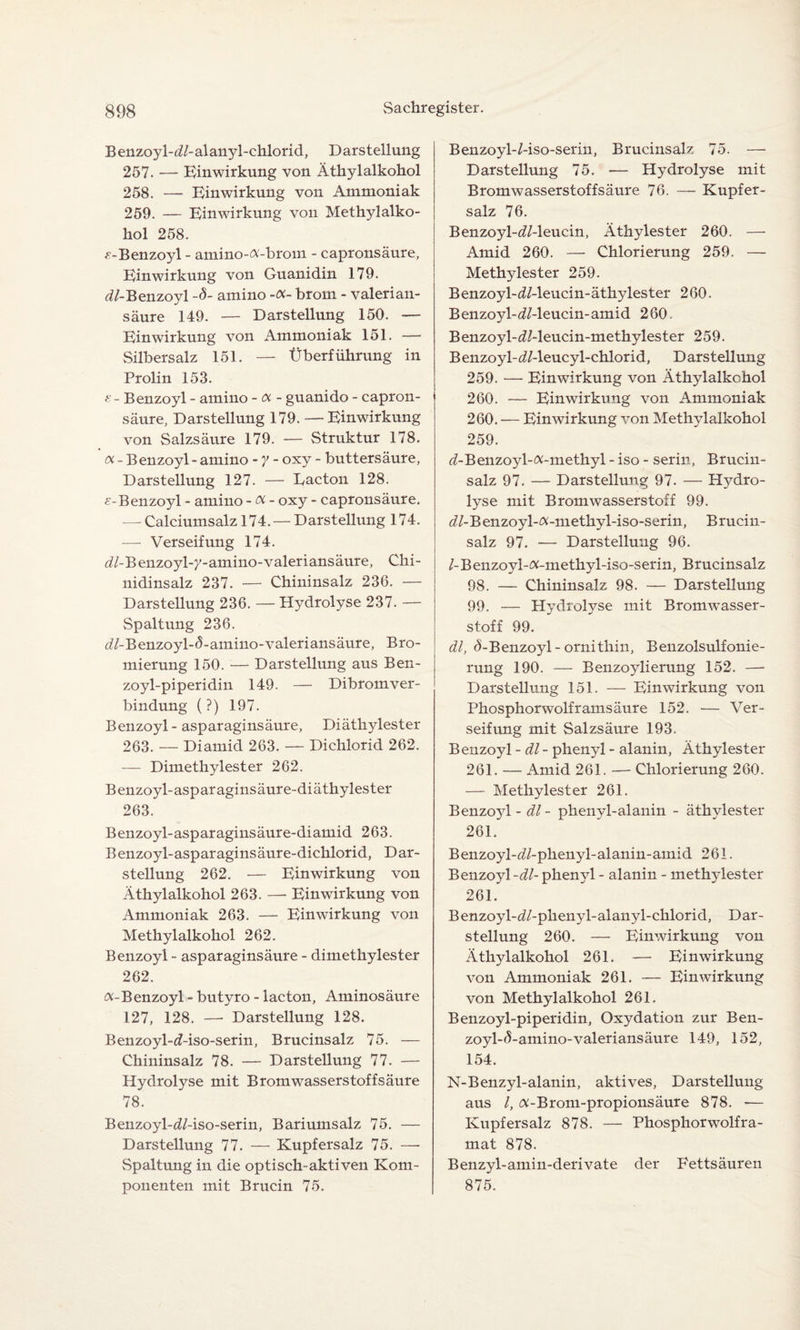 B enzoyl-<i/- alanyl -chlorid, D arstellung 257. — Einwirkung von Äthylalkohol 258. — Einwirkung von Ammoniak 259. — Einwirkung von Methylalko¬ hol 258. ^-Benzoyl - amino-a-brom - capronsäure, Einwirkung von Guanidin 179. dl-Benzoyl -8- amino -oc- brom - valerian- säure 149. — Darstellung 150. — Einwirkung von Ammoniak 151. — Silbersalz 151. — Überführung in Prolin 153. s - Benzoyl - amino - a - guanido - capron¬ säure, Darstellung 179. —Einwirkung von Salzsäure 179. — Struktur 178. oc - Benzoyl - amino - y - oxy - buttersäure, Darstellung 127. — Lacton 128. e-Benzoyl - amino - oc - oxy - capronsäure. — Calciumsalz 174. — Darstellung 174. — Verseifung 174. d/-Benzoyl-y-amino-valeriansäure, Chi¬ nidinsalz 237. — Chininsalz 236. — Darstellung 236. — Hydrolyse 237. — Spaltung 236. d/-Benzoyl-(5-amino-valeriansäure, Bro¬ mierung 150. — Darstellung aus Ben- zoyl-piperidin 149- — Dibromver¬ bindung (?) 197. Benzoyl - asparaginsäure, Diäthylester 263. — Dianlid 263. — Dichlorid 262. — Dimethylester 262. Benzoyl-asparaginsäure-diäthylester 263. Benzoyl-asparaginsäure-diamid 263. Benzoyl-asparaginsäure-dichlorid, Dar¬ stellung 262. — Einwirkung von Äthylalkohol 263. —- Einwirkung von Ammoniak 263. — Einwirkung von Methylalkohol 262. Benzoyl - asparaginsäure - dimethylester 262. oc-Benzoyl - butyro - lacton, Aminosäure 127, 128. —• Darstellung 128. Benzoyl-d-iso-serin, Brucinsalz 75. — Chininsalz 78. — Darstellung 77. — Hydrolyse mit Bromwasserstoffsäure 78. Benzoyl-d/-iso-serin, Bariumsalz 75. — Darstellung 77. — Kupfersalz 75. — Spaltung in die optisch-aktiven Kom¬ ponenten mit Brucin 75. Benzoyl-Mso-serin, Brucinsalz 75. — Darstellung 75. — Hydrolyse mit Bromwasserstoffsäure 76. — Kupfer¬ salz 76. Benzoyl-^Z-leucin, Äthylester 260. — Amid 260. —- Chlorierung 259. — Methylester 259. Benzoyl-dMeucin-äthylester 260. Benzoyl-<2/-leucin-amid 260. Benzoyl-d/-leucin-methylester 259. Benzoyl-d/-leucyl-chlorid, Darstellung 259. — Einwirkung von Äthylalkohol 260. — Einwirkung von Ammoniak 260. — Einwirkung von Methylalkohol 259. <7-Benzoyl-ß-methyl - iso - serin, Brucin¬ salz 97. — Darstellung 97. — Hydro¬ lyse mit Bromwasserstoff 99. d/-Benzoyl-#-metkyl-iso-serin, Brucin¬ salz 97. -— Darstellung 96. /-Benzoyl-ft-methyl-iso-serin, Brucinsalz 98. — Chininsalz 98. — Darstellung 99. — Hydrolyse mit Bromwasser¬ stoff 99. dl, ^-Benzoyl-ornithin, Benzolsulfonie¬ rung 190. — Benzoylierung 152. — Darstellung 151. — Einwirkung von Phosphorwolframsäure 152. — Ver¬ seifung mit Salzsäure 193. Benzoyl -dl - phenyl - alanin, Äthyl ester 261. — Amid 261. — Chlorierung 260. — Methylester 261. Benzoyl - dl- phenyl-alanin - äthylester 261. Benzoyl-d/-phenyl-alanin-amid 261. Benzoyl-dl- phenyl - alanin - methylester 261. Benzoyl-d/-plienyl-alanyl-chlorid, Dar¬ stellung 260. — Einwirkung von Äthylalkohol 261. — Einwirkung von Ammoniak 261. — Einwirkung von Methylalkohol 261. Benzoyl-piperidin, Oxydation zur Ben- zoyl-5-amino-valeriansäure 149, 152, 154. N-Benzyl-alanin, aktives, Darstellung aus /, tf-Brom-propionsäure 878. -— Kupfersalz 878. — Phosphorwolfra- mat 878. Benzyl-amin-derivate der Fettsäuren 875.