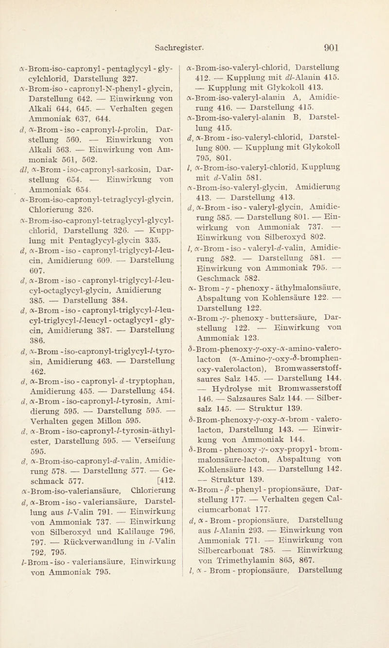 «-Brotn-iso- capronyl - pentaglycyl - gly- cylchlorid, Darstellung 327. «-Brom-iso - capronyl-N-phenyl - glyein, Darstellung 642. — Einwirkung von Alkali 644, 645. — Verhalten gegen Ammoniak 637, 644. d, «-Brom - iso - capronyl-/-prolin, Dar¬ stellung 560. — Einwirkung von Alkali 563. — Einwirkung von Am¬ moniak 561, 562. dl, «-Brom - iso-capronyl-sarkosin, Dar¬ stellung 654. — Einwirkung von Ammoniak 654. «-Brom-iso-capronyl-tetraglycyl-glycin, Chlorierung 326. «-Brom-iso-capronyl-tetraglycyl-glycyl- chlorid, Darstellung 326. — Kupp¬ lung mit Pentaglycyl-glycin 335. d, «-Brom - iso - capronyl-triglycyl-/-leu- cin, Amidierung 609. — Darstellung 607. d, «-Brom - iso - capronyl-triglycyl-/-leu- cyl-octaglycyl-glycin, Amidierung 385. — Darstellung 384. d, «-Brom - iso - capronyl-triglycyl-/-leu- cyl-triglycyl-/-leucyl - octaglycyl - gly- cin, Amidierung 387. — Darstellung 386. d, «-Brom -iso-capronyl-triglycyl-/-tyro- sin, Amidierung 463. — Darstellung 462. d, «-Brom-iso - capronyl- d -tryptophan, Amidierung 455. — Darstellung 454. d, «-Brom - iso-capronyl-/-tyrosin, Ami¬ dierung 595. — Darstellung 595. — Verhalten gegen Millon 595. d, «-Brom - iso-capronyl-/-tyrosin-äthyl- ester, Darstellung 595. — Verseifung 595. d, «-Brom-iso-capronyl-d-valin, Amidie¬ rung 578. — Darstellung 577. — Ge¬ schmack 577. [412. «- B rom-iso-valeri ans äur e, Chlori er ung d, «-Brom - iso - valeriansäure, Darstel¬ lung aus /-Valin 791. — Einwirkung von Ammoniak 737. — Einwirkung von Silberoxyd und Kalilauge 796, 797. — Rückverwandlung in /-Valin 792, 795. /-Brom - iso - valeriansäure, Einwirkung von Ammoniak 795. «-Brom-iso-valeryl-chlorid, Darstellung 412. — Kupplung mit dl-Alanin 415. — Kupplung mit Glykokoll 413. «-Brom-iso-valeryl-alanin A, Amidie¬ rung 416. — Darstellung 415. «-Brom-iso-valeryl-alanin B, Darstel¬ lung 415. d, «-Brom - iso-valeryl-chlorid, Darstel¬ lung 800. — Kupplung mit Glykokoll 795, 801. /, «-Brom-iso-valeryl-chlorid, Kupplung mit d-Valin 581. «-Brom-iso-valeryl-glycin, Amidierung 413. — Darstellung 413. d, «-Brom - iso - valeryl-glycin, Amidie¬ rung 585. — Darstellung 801. — Ein¬ wirkung von Ammoniak 737. — Einwirkung von Silberoxyd 802. /, «-Brom - iso - valeryl-öbvalin, Amidie¬ rung 582. — Darstellung 581. — Einwirkung von Ammoniak 795. — Geschmack 582. «- Brom - y - phenoxy - äthylmalonsäure, Abspaltung von Kohlensäure 122. — Darstellung 122. i «-Brom -y- phenoxy - buttersäure, Dar¬ stellung 122. — Einwirkung von Ammoniak 123. S - Brom-phenoxy-7-oxy-«- amino-valero- lacton («-Amino-y-oxy-d-bromphen- oxy-valerolacton), B romwasserstof f- saures Salz 145. — Darstellung 144. — Hydrolyse mit Bromwasserstoff 146. — Salzsaures Salz 144. — Silber¬ salz 145. — Struktur 139. ^-Brom-phenoxy->'-oxy-«-brom - valero¬ lacton, Darstellung 143. — Einwir¬ kung von Ammoniak 144. d-Brom - phenoxy -y- oxy-propyl - brom- malonsäure-lacton, Abspaltung von Kohlensäure 143. — Darstellung 142. — Struktur 139. «-Brom - ß - phenyl - propionsäure, Dar¬ stellung 177. — Verhalten gegen Cal¬ ciumcarbonat 177. d, «- Brom - propionsäure, Darstellung aus /-Alanin 293. — Einwirkung von Ammoniak 771. — Einwirkung von Silbercarbonat 785. — Einwirkung von Trimethylamin 865, 867. I, « - Brom - propionsäure, Darstellung