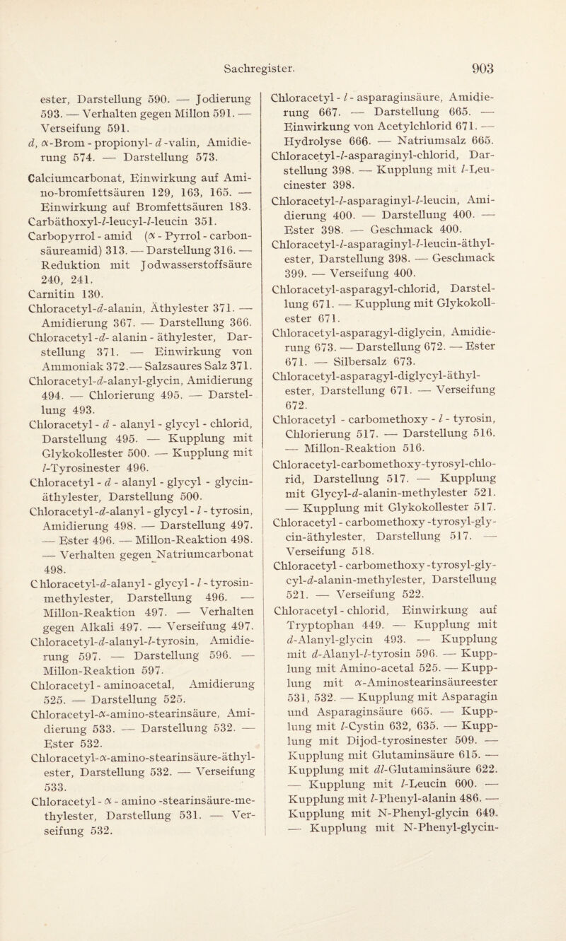 ester, Darstellung 590. — Jodierung 593. — Verhalten gegen Millon 591. — Verseifung 591. d, Ä-Brom - propionyl- d -valin, Amidie¬ rung 574. — Darstellung 573. Calciumcarbonat, Einwirkung auf Ami- no-bromfettsäuren 129, 163, 165. — Einwirkung auf Bromfettsäuren 183. Carbäthoxyl-/-leucyl-/-leucin 351. Carbopyrrol - amid (<% - Pyrrol - carbon- säureamid) 313. — Darstellung 316. — Reduktion mit Jodwasserstoffsäure 240, 241. Carnitin 130. Chloracetyl-^-alanin, Äthylester 371. — Amidierung 367. — Darstellung 366. Chloracetyl -d- alanin - äthylester, Dar¬ stellung 371. — Einwirkung von Ammoniak 372.— Salzsaures Salz 371. Chloracetyl-d-alanyl-glycin, Amidierung 494. — Chlorierung 495. — Darstel¬ lung 493. Chloracetyl - d - alanyl - glycyl - chlorid, Darstellung 495. — Kupplung mit Glykokollester 500. — Kupplung mit /-Tyrosinester 496. Chloracetyl - d - alanyl - glycyl - glycin- äthylester, Darstellung 500. Chloracetyl-^-alanyl - glycyl -/ - tyrosin, Amidierung 498. — Darstellung 497. — Ester 496. — Millon-Reaktion 498. — Verhalten gegen Natriumcarbonat 498. Chloracetyl-^-alanyl - glycyl -/ - tyrosin- methylester, Darstellung 496. — Millon-Reaktion 497. — Verhalten gegen Alkali 497- — Verseifung 497. Chloracetyl-^/-alanyl-/-tyrosin, Amidie¬ rung 597. — Darstellung 596. — Millon-Reaktion 597. Chloracetyl - aminoacetal, Amidierung 525. — Darstellung 525. Chloracetyl-Ä-amino-stearinsäure, Ami¬ dierung 533. — Darstellung 532. — Ester 532. Chloracetyl-a-amino-stearinsäure-äthyl- ester, Darstellung 532. — Verseifung 533. Chloracetyl - oc - amino -stearinsäure-me- thylester, Darstellung 531. — Ver¬ seifung 532. Chloracetyl -1 - asparaginsäure, Amidie¬ rung 667. — Darstellung 665. — Einwirkung von Acetylchlorid 671. — Hydrolyse 666- — Natriumsalz 665. Chloracetyl-/-asparaginyl-chlorid, Dar¬ stellung 398. — Kupplung mit /-Reu- cinester 398. Cliloracetyl-/-asparaginyl-/-leucin, Ami¬ dierung 400. — Darstellung 400. — Ester 398. — Geschmack 400. Chloracetyl-/-asparaginyl-/-leucin-äthyl- ester, Darstellung 398. — Geschmack 399. — Verseifung 400. Chloracetyl-asparagyl-chlorid, Darstel¬ lung 671. — Kupplung mit Glykokoll¬ ester 671. Chloracetyl-asparagyl-diglycin, Amidie¬ rung 673. — Darstellung 672. — Ester 671. — Silbersalz 673. Chloracetyl-asparagyl-diglycyl-äthyl- ester, Darstellung 671- — Verseifung 672. Chloracetyl - carbomethoxy - / - tyrosin, Chlorierung 517. —• Darstellung 516. — Millon-Reaktion 516. Chloracetyl-carbomethoxy-tyrosyl-chlo- rid, Darstellung 517. — Kupplung mit Glycyl-i/-alanin-meth}dester 521. — Kupplung mit Glykokollester 517. Chloracetyl - carbomethoxy -tyrosyl-gly- cin-äthylester, Darstellung 517. — Verseifung 518. Chloracetyl - carbomethoxy-tyrosyl-gly- cyl-</-alanin-methylester, Darstellung 521. — Verseifung 522. Chloracetyl - chlorid, Einwirkung auf Tryptophan 449. — Kupplung mit tZ-Alanyl-glycin 493. — Kupplung mit d-Alanyl-/-tyrosin 596. — Kupp¬ lung mit Amino-acetal 525. — Kupp¬ lung mit Ä-Aminostearinsäureester 531, 532. — Kupplung mit Asparagin und Asparaginsäure 665. — Kupp¬ lung mit /-Cystin 632, 635. — Kupp¬ lung mit Dijod-tyrosinester 509. — Kupplung mit Glutaminsäure 615. — Kupplung mit dl-Glutaminsäure 622. — Kupplung mit /-Reucin 600. •— Kupplung mit /-Plienyl-alanin 486. — Kupplung mit N-Phenyl-glycin 649. — Kupplung mit N-Phenyl-glycin-