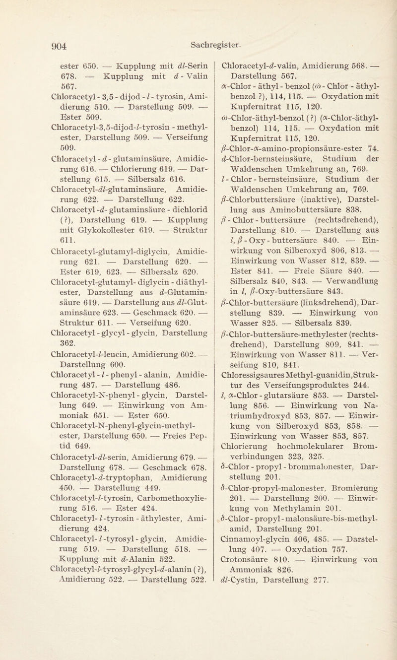 ester 650. — Kupplung mit (//-Serin 678. — Kupplung mit d- Valin 567. Chloracetyl - 3,5 - dijod - / - tyrosin, Ami¬ dierung 510. — Darstellung 509. — Ester 509. Chloracetyl-3,5-dijod-/-tyrosin - methyl- ester, Darstellung 509. — Verseifung 509. Chloracetyl -d - glutaminsäure, Amidie¬ rung 616. — Chlorierung 619. — Dar¬ stellung 615. — Silbersalz 616. Chloracetyl-(//-glutaminsäure, Amidie¬ rung 622. — Darstellung 622. Chloracetyl -d- glutaminsäure - dichlorid (?), Darstellung 619. •— Kupplung mit Glykokollester 619. — Struktur 611. Chloracetyl-glutamyl-diglycin, Amidie¬ rung 621. — Darstellung 620. — Ester 619, 623. — Silbersalz 620. Chloracetyl-glutamyl- diglycin - diäthyl- ester, Darstellung aus ^-Glutamin¬ säure 619. — Darstellung aus (//-Glut- aminsäure 623. — Geschmack 620. — Struktur 611. — Verseifung 620. Chloracetyl - glycyl - glycin, Darstellung 362. Chloracetyl-/-leucin, Amidierung 602. — Darstellung 600. Chloracetyl - / - phenyl - alaniu, Amidie¬ rung 487. — Darstellung 486. Chloracetyl-N-phenyl - glycin, Darstel¬ lung 649. — Einwirkung von Am¬ moniak 651. — Ester 650. Chloracetyl-N-phenyl-glycin-methyl- ester, Darstellung 650. — Freies Pep¬ tid 649. Chloracetyl-(//-serin, Amidierung 679. — Darstellung 678. — Geschmack 678. Chloracetyl- d- tryptophan, Amidierung 450. — Darstellung 449. Chloracetyl-/-tyrosin, Carbomethoxylie- rung 516. — Ester 424. Chloracetyl- / -tyrosin - äthylester, Ami¬ dierung 424. Chloracetyl- / -tyrosyl - glycin, Amidie¬ rung 519. — Darstellung 518. — Kupplung mit (/-Alanin 522. Chlor acetyl- /-tyrosyl-glycyl-(/-alanin (?), Amidierung 522. — Darstellung 522. Chloracetyl-(/-valin, Amidierung 568. — Darstellung 567. -Chlor - äthyl - benzol (cd - Chlor - äth}d- benzol ?), 114, 115. — Oxydation mit Kupfernitrat 115, 120. e>-Chlor-äthyl-benzol (?) (^-Chlor-äthyl- benzol) 114, 115. — Oxydation mit Kupfernitrat 115, 120. /?-Chlor-«-amino-propions äure-ester 74. (/-Chlor-bernsteinsäure, Studium der Waldenschen Umkehrung an, 769. /-Chlor-bernsteinsäure, Studium der Waldenschen Umkehrung an, 769. ß-Chlorbuttersäure (inaktive), Darstel¬ lung aus Aminobuttersäure 838. ß - Chlor - buttersäure (rechtsdrehend), Darstellung 810. — Darstellung aus /, ß - Oxy- buttersäure 840. — Ein¬ wirkung von Silberoxyd 806, 813. — Einwirkung von Wasser 812, 839. — Ester 841. — Freie Säure 840. — Silbersalz 840, 843. — Verwandlung in /, /?-Oxy-buttersäure 843. /?-Chlor-buttersäure (linksdrehend), Dar¬ stellung 839. — Einwirkung von Wasser 825. — Silbersalz 839. ß-Cklor-buttersäure-methylester (rechts¬ drehend), Darstellung 809, 841. — Einwirkung von Wasser 811. — Ver¬ seifung 810, 841. Chloressigsaures Methyl-guanidin,Struk¬ tur des Verseifungsproduktes 244. /, ft-Chlor - glutarsäure 853. — Darstel¬ lung 856. — Einwirkung von Na¬ triumhydroxyd 853, 857. — Einwir¬ kung von Silberoxyd 853, 858. — Einwirkung von Wasser 853, 857. Chlorierung hochmolekularer Brom¬ verbindungen 323, 325. d-Chlor - propyl - brommalonester, Dar¬ stellung 201. <5-Chlor-propyl-malonester, Bromierung 201. — Darstellung 200. — Einwir¬ kung von Methylamin 201. <5-Chlor - propyl - malonsäure-bis-methyl- amid, Darstellung 201. Cinnamoyl-glycin 406, 485. — Darstel¬ lung 407. — Oxydation 757. Crotonsäure 810. — Einwirkung von Ammoniak 826. (//-Cystin, Darstellung 277.