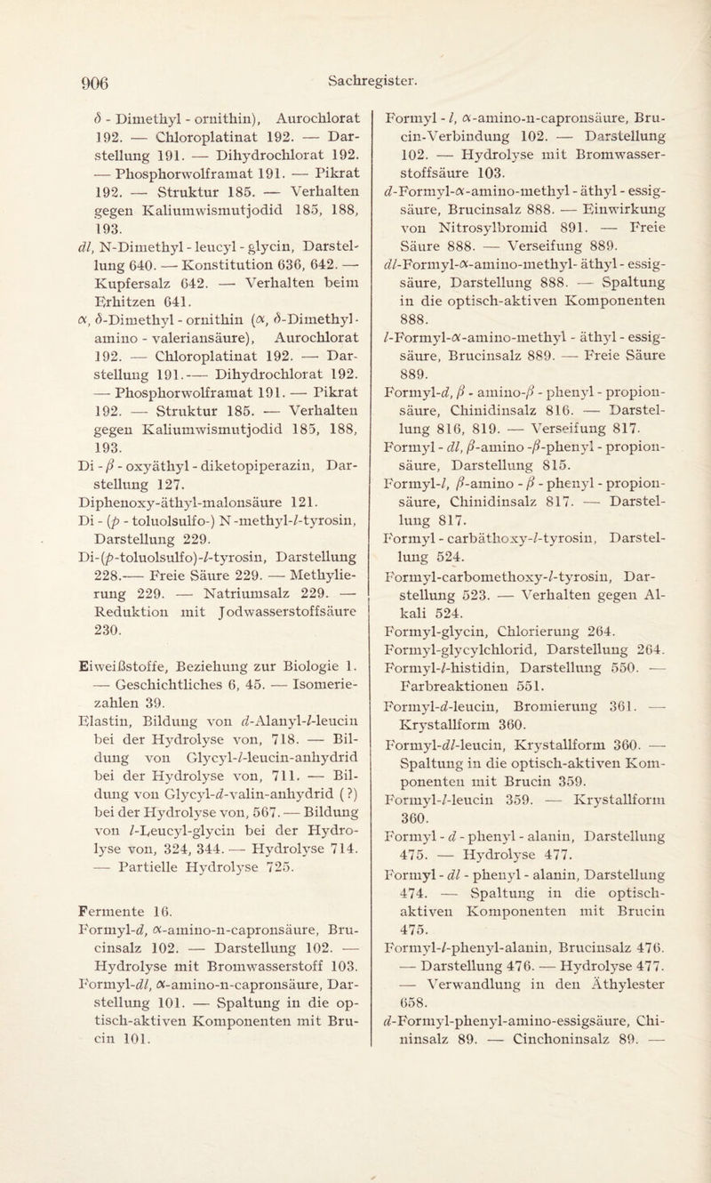 <5 - Dimethyl - ornithin), Aurochlorat 3 92. — Chloroplatinat 192. — Dar¬ stellung 191. — Dihydrochlorat 192. — Phosphorwolf ramat 191. — Pikrat 192. — Struktur 185. — Verhalten gegen Kaliumwismutjodid 185, 188, 193. dl, N-Dimethyl - leucyl - glycin, Darstel¬ lung 640. — Konstitution 636, 642. —- Kupfersalz 642. — Verhalten beim Erhitzen 641. oc, (5-Dimethyl - ornithin (ocf (3-Dimethyl - amino - valeriansäure), Aurochlorat 192. — Chloroplatinat 192. —- Dar¬ stellung 191.-Dihydrochlorat 192. — Phosphorwolf ramat 191. — Pikrat 192. — Struktur 185. — Verhalten gegen Kaliumwismutjodid 185, 188, 193. Di - ß - oxyäthyl - diketopiperaziu, Dar¬ stellung 127. Diphenoxy-äthyl-malonsäure 121. Di - (p - toluolsulfo-) N -methyl-/-tyrosin, Darstellung 229. Di- (p- toluolsulf o)-/-tyrosin, D arstellung 228.-Freie Säure 229. — Methylie¬ rung 229. — Natriumsalz 229. — Reduktion mit Todwasserstoffsäure 230. Eiweißstoffe, Beziehung zur Biologie 1. — Geschichtliches 6, 45. — Isomerie- zahlen 39. Flastin, Bildung von d-Alanyl-Meucin bei der Hydrolyse von, 718. — Bil¬ dung von Glycyl-/-leucin-anhydrid bei der Hydrolyse von, 711. ■— Bil¬ dung von Glyc}d-^-valin-anhydrid (?) bei der Hydrolyse von, 567. — Bildung von /-Eeucjd-glycin bei der Plydro- lyse von, 324, 344.-— Plydrolyse 714. — Partielle Hydrolyse 725. Fermente 16. Formyl-^, «-amino-n-capronsäure, Bru- cinsalz 102. — Darstellung 102. — Hydrolyse mit Bromwasserstoff 103. Formyl-d7, (%-amino-n-capronsäure, Dar¬ stellung 101. — Spaltung in die op¬ tisch-aktiven Komponenten mit Bru- cin 101. Formyl -1, cv-amino-n-capronsäure, Bru- cin-Verbindung 102. — Darstellung 102. — Hydrolyse mit Bromwasser¬ stoffsäure 103. ^-Formyl-Ä-amino-methyl - äthyl - essig- säure, Brucinsalz 888. — Einwirkung von Nitrosylbromia 891. — Freie Säure 888. — Verseifung 889. ö7-Formyl-<x-amino-methyl- äthyl - essig- säure, Darstellung 888. — Spaltung in die optisch-aktiven Komponenten 888. /-Formyl-tf-amino-methyl - äthyl - essig- säure, Brucinsalz 889. — Freie Säure 889. Formyl-d, ß - amino-/? - phenyl - propion - säure, Chinidinsalz 816. — Darstel¬ lung 816, 819. — Verseifung 817. Formyl - dl, ß-amino -/?-phenyl - propion¬ säur e, Darstellung 815. Formyl-/, /?-amino - ß - phenyl - propion - säure, Chinidinsalz 817. — Darstel¬ lung 817. Formyl - carbäthoxy-/-tyrosin, Darstel¬ lung 524. Formyl-carbomethoxy-/-tyrosin, Dar¬ stellung 523. — Verhalten gegen Al¬ kali 524. Formyl-glycin, Chlorierung 264. Formyl-glycylchlorid, Darstellung 264. Formyl-/-histidin, Darstellung 550. *— Farbreaktionen 551. Forn^d-d-leucin, Bromierung 361. — Krystallform 360. Formyl-eZ/-leucin, Krystallform 360. —- Spaltung in die optisch-aktiven Kom¬ ponenten mit Brucin 359. Formyl-/-leucin 359. — Krystallform 360. Formyl - d - phenyl - alanin, Darstellung 475. — Hydrolyse 477. Formyl - dl - phenyl - alanin, Darstellung 474. — Spaltung in die optisch- aktiven Komponenten mit Brucin 475. Formyl-/-phenyl-alanin, Brucinsalz 476. — Darstellung 476. — Hydrolyse 477. — Verwandlung in den Äthylester 658. tZ-Formyl-phenyl-amino-essigsäure, Chi¬ ninsalz 89. — Cinchoninsalz 89. —