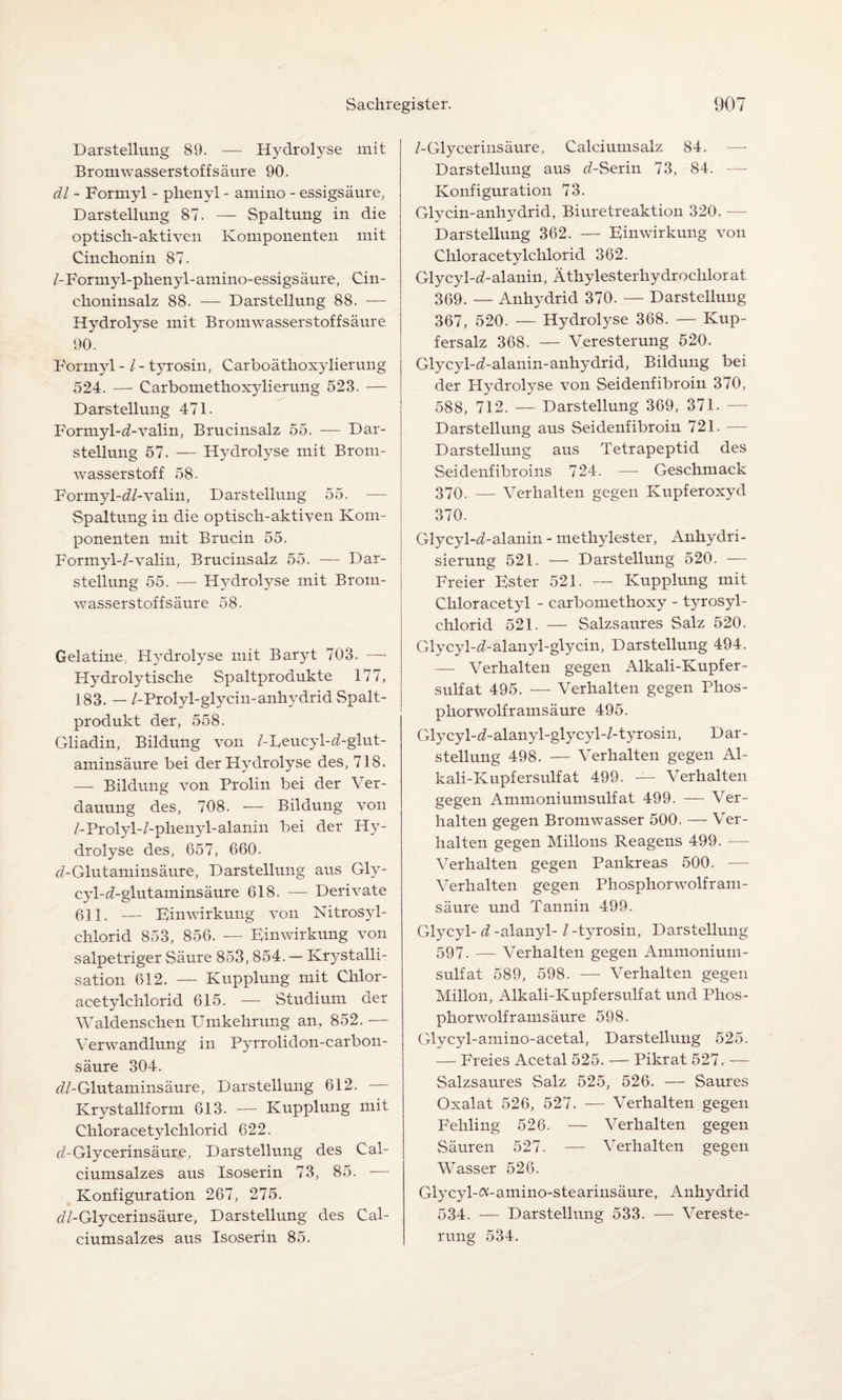 Darstellung 89. — Hydrolyse mit Bromwasserstoffsäure 90. dl - Formyl - phenyl - amino - essigsäure, Darstellung 87. — Spaltung in die optisch-aktiven Komponenten mit Cinchonin 87. /-Formyl-phenyl-amino-essigsäure, Cin¬ choninsalz 88. — Darstellung 88. — Hydrolyse mit Bromwasserstoffsäure 90. Formyl -1 - tyrosin, Carboäthoxylierung 524. — Carbomethoxylierung 523. — Darstellung 471. Formyl-^-valin, Brucinsalz 55. — Dar¬ stellung 57. — Hydrolyse mit Brom¬ wasserstoff 58. Formyl-«'/-valin, Darstellung 55. — Spaltung in die optisch-aktiven Kom¬ ponenten mit Brucin 55. Formyl-/-valin, Brucinsalz 55. — Dar¬ stellung 55. — Hydrolyse mit Brom¬ wassers toff säure 58. Gelatine; Hydrolyse mit Baryt 703. —■ Hydrolytische Spaltprodukte 177, 183. — /-Prolyl-glycin-anhydrid Spalt¬ produkt der, 558. Gliadin, Bildung von /-Deucyl-d-glut- aminsäure bei der Hydrolyse des, 718. — Bildung von Prolin bei der Ver¬ dauung des, 708. — Bildung von /-Prolyl-/-plienyl-alanin bei der Hy¬ drolyse des, 657, 660. ^-Glutaminsäure, Darstellung aus Gly- cyl-c/-glutaminsäure 618. — Derivate 611. — Einwirkung von Nitrosyl- chlorid 853, 856. — Einwirkung von salpetriger Säure 853,854. — Krystalli- sation 612. — Kupplung mit Chlor- acetylchlorid 615. — Studium der Waldenschen Umkehrung an, 852. — Verwandlung in Pyrrolidon-carbon- säure 304. «'/-Glutaminsäure, Darstellung 612. Krystallform 613. — Kupplung mit Chloracetylchlorid 622. «bGlycerinsäure, Darstellung des Cal¬ ciumsalzes aus Isoserin 73, 85. — Konfiguration 267, 275. ^/-Glycerinsäure, Darstellung des Cal¬ ciumsalzes aus Isoserin 85. /-Glycerinsäure, Calciumsalz 84. — Darstellung aus d-Serin 73, 84. Konfiguration 73. Glycin-anhydrid, Biuretreaktion 320. — Darstellung 362. — Einwirkung von Chloracetylchlorid 362. Glycyl-d-alanin, Ätkylesterhydrochlorat 369. — Anhydrid 370. — Darstellung 367, 520. — Hydrolyse 368. — Kup¬ fersalz 368. — Veresterung 520. Glycyl-d-alanin-anhydrid, Bildung bei der Hydrolyse von Seidenfibroin 370, 588, 712. — Darstellung 369, 371. - Darstellung aus Seidenfibroin 721. — Darstellung aus Tetrapeptid des Seidenfibroins 724. — Geschmack 370. — Verhalten gegen Kupferoxyd 370. Glycyl-d-alanin - methylester, Anhydri¬ sierung 521. — Darstellung 520. — Freier Ester 521. — Kupplung mit Cliloracetyl - carbomethoxy - tyrosyl- chlorid 521. — Salzsaures Salz 520. Glycyl-i-alanyl-glycin, Darstellung 494. — Verhalten gegen Alkali-Kupfer¬ sulfat 495. — Verhalten gegen Phos¬ phorwolf rainsäure 495. Glycyl-d-alanyl-glycyl-/- tyrosin, Dar¬ stellung 498. — Verhalten gegen Al¬ kali-Kupfersulfat 499. — Verhalten gegen Ammoniumsulfat 499. — Ver¬ halten gegen Bromwasser 500. — Ver¬ halten gegen Milions Reagens 499. — Verhalten gegen Pankreas 500. — Verhalten gegen Phosphorwolfram¬ säure und Tannin 499. Glycyl- d -alanyl- l -tyrosin, Darstellung 597. — Verhalten gegen Ammonium¬ sulfat 589, 598. — Verhalten gegen Millon, Alkali-Kupfersulfat und Phos¬ phorwolframsäure 598. Glycyl-amino-acetal, Darstellung 525. — Freies Acetal 525. — Pikrat 527. — Salzsaures Salz 525, 526. — Saures Oxalat 526, 527. — Verhalten gegen Fehling 526. — Verhalten gegen Säuren 527. — Verhalten gegen Wasser 526. Glycyl-«-amino-stearinsäure, Anhydrid 534. — Darstellung 533. — Vereste¬ rung 534.