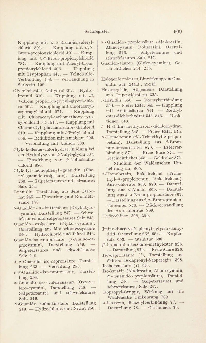Kupplung mit d, «-Brom-isovaleryl- chlorid SOI. — Kupplung mit d,<X- Brom-propionylchlorid 491.— Kupp¬ lung mit /, «-Brom-propionylchlorid 787. — Kupplung mit Phenyl-brom- propionylchlorid 405. — Kupplung mit Tryptophan 447. — Toluolsulfo- Verbindung 198. — Verwandlung in Sarkosin 198. Glykokollester, Anhydrid 362. — Hydro- bromid 310. — Kupplung mit dl, «- B rom - propionyl-gly cyl -gly cyl-chlo- rid 502. — Kupplung mit Chloracetyl- asparagylchlorid 671. — Kupplung mit Chloracetyl-carbomethoxy-tyro- syl-chlorid 513, 517. — Kupplung mit Chloracetyl -glutaminsäure - dichlorid 619. — Kupplung mit /-Prolylchlorid 556. — Reduktion mit Amalgam 296. — Verbindung mit Chinon 308. Glykokollester-chlorhydrat, Bildung bei der Hydrolyse von ^/-Valyl-glycin 587. — Einwirkung von ^»-Toluolsulfo- chlorid 880. Glykolyl - monophenyl - guanidin (Phe- nyl-guanido-essigsäure), Darstellung 250. — Salpetersaures und salzsaures Salz 251. Guanidin, Darstellung aus dem Carbo¬ nat 245. — Einwirkung auf Bromfett¬ säure 178. i «-Guanido - n - buttersäure (Oxybutyro- cyamin), Darstellung 247. — Schwe¬ felsaures und salpetersaures Salz 248. Guanido - essigsäure (Glyko - cyamin), Darstellung aus Monochloressigsäure 246. — Hydrochlorid und Pikrat 246. Guanido-iso-capronsäure («-Amino-ca- procyamin), Darstellung 249. — Salpetersaures und schwefelsaures Salz 249. d, «-Guanido - iso-capronsäure, Darstel¬ lung 253. — Verseifung 253. /, «-Guanido - iso-capronsäure, Darstel¬ lung 254. «-Guanido - iso - valeriansäure (Oxy-va- lero-cyamin), Darstellung 248. — Salpetersaures und schwefelsaures Salz 249. «-Guanido - palmitinsäure, Darstellung 249. — Hydrochlorat und Nitrat 250. « - Guanido - propionsäure (Ala-kreatin, Alanocyamin, Isokreatin), Darstel¬ lung 246. — Salpetersaures und schwefelsaures Salz 247. Guanido-säuren (Glyko-cyamine), Ge¬ schichtliches 244, 255. Halogenfettsäuren,Einwirkung von Gua¬ nidin auf, 244ff., 252ff. Hexapeptide, Allgemeine Darstellung aus Tripeptidestern 325. /-Histidin 550. — PormylVerbindung 550. — Freier Ester 545. — Kupplung mit Aminosäuren 544. — Methyl- ester-dichlorhydrat 545, 546. — Reak¬ tionen 548. / - Histidin - methylester - dichlorhydrat, Darstellung 545. — Freier Ester 545. «-Homobetain (dl - Trimethyl-«-propio- betain), Darstellung aus d-Brom- propionsäureester 870. — Esterver¬ bindung 871. — Freie Base 871. — Geschichtliches 865. — Goldsalze 871. — Studium der Waldenschen Um¬ kehrung an, 865. «-Homobetain, linksdrehend (Tritne- thy 1- « -propiobetain, linksdrehend), Auro-chlorate 868, 870. — Darstel¬ lung aus rf-Alanin 869. — Darstel¬ lung aus d, «-Brom-propionsäure 867. — Darstellung aus d, «-Brom-propion- säureester 870. — Rückverwandlung des Aurochlorates 869. Hydrochinon 308, 309. Imino-diacetyl-N-phenyl - glycin - anhy- drid, Darstellung 652, 654. — Kupfer¬ salz 653. — Struktur 638. /blmino-dibuttersäure-methylester 826. — Darstellung 829. — Freie Säure 826. Iso-capronsäure (?), Darstellung aus «-Brom-isocapronyl-/-asparagin 398. Isohexensäure (?) 346. Iso-kreatin (Ala-kreatin, Alano-cyamin, « - Guanido - propionsäure), Darstel¬ lung 246. — Salpetersaures und schwefelsaures Salz 247. Isopropyl-Gruppe, Wirkung auf die Waldensche Umkehrung 789. fli-Iso-serin, BenzoylVerbindung 77. — Darstellung 78. — Geschmack 79.