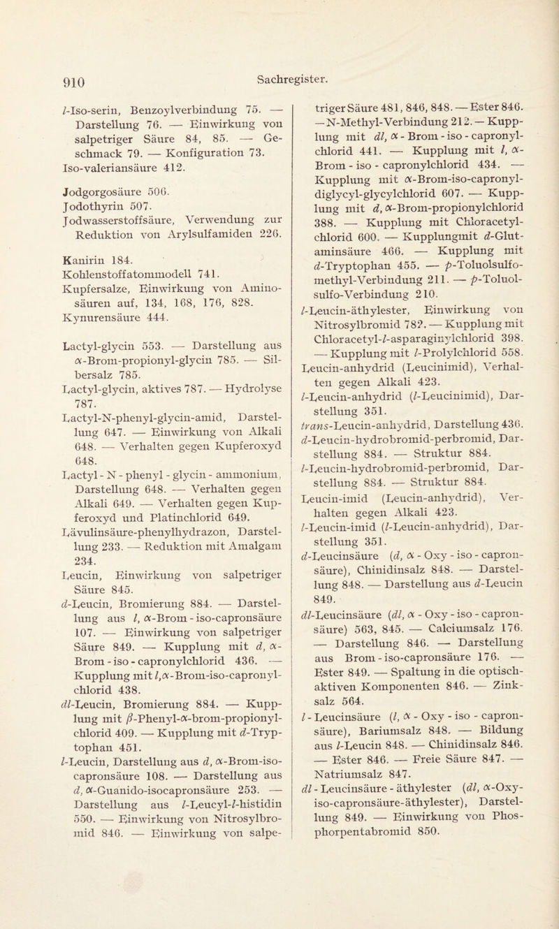 /-Iso-serin, BenzoylVerbindung 75. — Darstellung 76. — Einwirkung von salpetriger Säure 84, 85. — Ge¬ schmack 79. — Konfiguration 73. Iso-valeriansäure 412. Jodgorgosäure 506. Jodothyrin 507. Jodwasserstoffsäure, Verwendung zur Reduktion von Arylsulfamiden 226. Kanirin 184. Kohlenstoffatommodell 741. Kupfersalze, Einwirkung von Amino¬ säuren auf, 134, 168, 176, 828. Kynurensäure 444. Lactyl-glycin 553. — Darstellung aus #-Brom-propionyl-glycin 785. — Sil¬ bersalz 785. Eactyl-glycin, aktives 787. — Hydrolyse 787. Eactyl-N-phenyl-glycin-amid, Darstel¬ lung 647. — Einwirkung von Alkali 648. — Verhalten gegen Kupferoxyd 648. Eactyl - N - phenyl - glycin - ammonium, Darstellung 648. — Verhalten gegen Alkali 649. — Verhalten gegen Kup¬ feroxyd und Platinchlorid 649. Eävulinsäure-phenylhydrazon, Darstel¬ lung 233. — Reduktion mit Amalgam 234. Eeucin, Einwirkung von salpetriger Säure 845. tZ-Eeucin, Bromierung 884. — Darstel¬ lung aus /, a-Brom - iso-capronsäure 107. — Einwirkung von salpetriger Säure 849. — Kupplung mit d, x- Brom - iso - capronylchlorid 436. — Kupplung mit /,a-Brom-iso-capronyl- chlorid 438. dl-L,eucin, Bromierung 884. — Kupp¬ lung mit /EPhenyl-a-brom-propionyl- chlorid 409. — Kupplung mit ^-Tryp¬ tophan 451. /-Eeucin, Darstellung aus d, (%-Brom-iso- capronsäure 108. — Darstellung aus d, Ä-Guanido-isocapronsäure 253. — Darstellung aus /-Eeucyl-/-histidin 550. — Einwirkung von Nitrosylbro- mid 846. — Einwirkung von salpe¬ triger Säure 481, 846, 848. — Ester 846. -N-Methyl-Verbindung 212. — Kupp¬ lung mit dl, x - Brom - iso - capronyl¬ chlorid 441. — Kupplung mit /, «- Brom - iso - capronylchlorid 434. — Kupplung mit <x-Brom-iso-capronyl- diglycyl-glycylchlorid 607. — Kupp¬ lung mit d, a-Brom-propionylchlorid 388. — Kupplung mit Chloracetyl- chlorid 600. — Kupplungmit ^-Glut¬ aminsäure 466. — Kupplung mit tZ-Tryptophan 455. — p-Toluolsulfo- methyl-Verbindung 211. — ^»-Toluol- sulfo-Verbindung 210. /-Eeucin-äthylester, Einwirkung von Nitrosylbromid 782. — Kupplung mit Chloracetyl-/-asparaginylchlorid 398. — Kupplungmit /-Prolylehlorid 558. Eeucin-anhydrid (Eeucinimid), Verhal¬ ten gegen Alkali 423. /-Eeucin-anhydrid (/-Eeucinimid), Dar¬ stellung 351. /rcms-Eeucin-aiihydrid, Darstellung 436. d-Leucin-hydrobromid-perbromid, Dar¬ stellung 884. — Struktur 884. /-Eeucin-hydrobromid-perbromid, Dar¬ stellung 884. — Struktur 884. Eeucin-imid (Eeucin-anhydrid), Ver¬ halten gegen Alkali 423. /-Eeucin-imid (/-Eeucin-anhydrid), Dar¬ stellung 351. <Z-Eeucinsäure (d, x - Oxy - iso - capron- säure), Chinidinsalz 848. — Darstel¬ lung 848. — Darstellung aus d-Eeucin 849. ^/-Eeucinsäure (dl, x - Oxy - iso - capron- säure) 563, 845. — Calciumsalz 176. — Darstellung 846. — Darstellung aus Brom - iso-capronsäure 176. •— Ester 849. — Spaltung in die optisch¬ aktiven Komponenten 846. — Zink¬ salz 564. / - Eeucinsäure (/, X - Oxy - iso - capron- säure), Bariumsalz 848. — Bildung aus /-Eeucin 848. — Chinidinsalz 846. — Ester 846. — Freie Säure 847. — Natriumsalz 847. dl - Eeucinsäure - äthylester (dl, x-Oxy- iso-capronsäure-äthylester), Darstel¬ lung 849. — Einwirkung von Phos- phorpentabromid 850.
