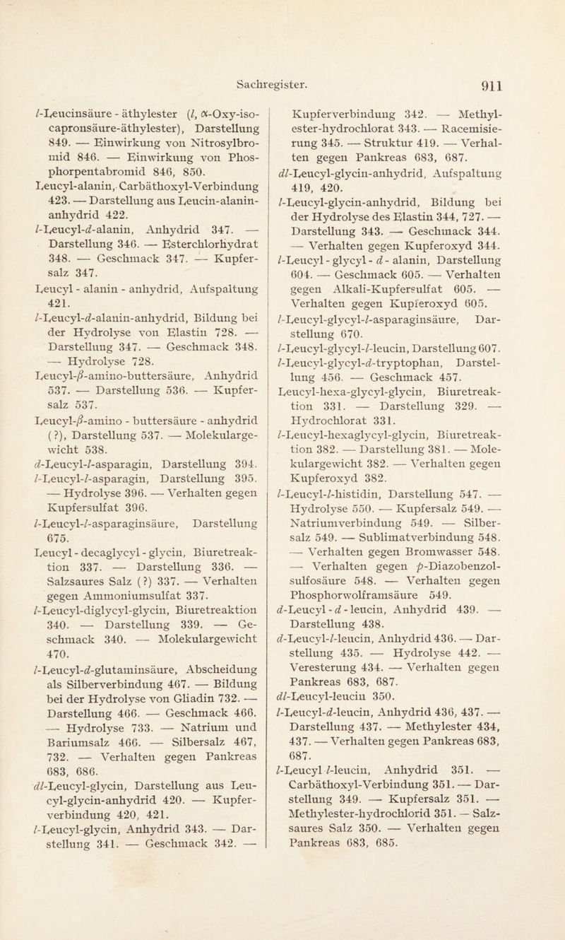 /-Eeucinsäure - ätkylester (/, Oi-Oxy-iso- capronsäure-äthylester), Darstellung 849. — Einwirkung von Nitrosylbro- mid 846. — Einwirkung von Phos- phorpentabromid 846, 850. Eeucyl-alanin, Carbäthoxyl-Verbindung 423. — Darstellung aus Eeucin-alanin- anhydrid 422. /-Eeucyl-d-alanin, Anhydrid 347. — Darstellung 346. — Esterchlorhydrat 348. -— Geschmack 347. — Kupfer¬ salz 347. Eeucyl - alanin - anhydrid, Aufspaltung 421. /-Eeucyl-d-alanin-anhydrid, Bildung bei der Hydrolyse von Elastin 728. — Darstellung 347. — Geschmack 348. — Hydrolyse 728. Eeucyl-/?-amino-buttersäure, Anhydrid 537. — Darstellung 536. — Kupfer¬ salz 537. Eeucyl-/?-amino - buttersäure - anhydrid (?), Darstellung 537. — Molekularge¬ wicht 538. t/-Eeucyl-/-asparagin, Darstellung 394. /-Eeucyl-/-asparagin, Darstellung 395. — Hydrolyse 396. — Verhalten gegen Kupfersulfat 396. /-Eeucyl-/-asparaginsäure, Darstellung 675. Eeucyl - decaglycyl - glycin, Biuretreak- tion 337. — Darstellung 336. — Salzsaures Salz (?) 337. — Verhalten gegen Ammoniumsulfat 337. /-Eeucyl-diglycyl-glycin, Biuretreaktion 340. — Darstellung 339. — Ge¬ schmack 340. — Molekulargewicht 470. /-Eeucyl-^-glutaminsäure, Abscheidung als Silberverbindung 467. — Bildung bei der Hydrolyse von Gliadin 732. —- Darstellung 466. — Geschmack 466. — Hydrolyse 733. — Natrium und Bariumsalz 466. — Silbersalz 467, 732. — Verhalten gegen Pankreas 683, 686. ^/-Eeucyl-glycin, Darstellung aus Eeu- cyl-glyein-anhydrid 420. — Kupfer¬ verbindung 420, 421. /-Eeucyl-glycin, Anhydrid 343. — Dar¬ stellung 341. — Geschmack 342. — Kupfer Verbindung 342. — Methyl- ester-hydrochlorat 343. — Racemisie- rung 345. — Struktur 419. — Verhal¬ ten gegen Pankreas 683, 687. <7/-Eeucyl-glycin-anhydrid, Aufspaltung 419, 420. /-Eeucjd-glycin-anhydrid, Bildung bei der Hydrolyse des Elastin 344, 727. — Darstellung 343. — Geschmack 344. — Verhalten gegen Kupferoxyd 344. /-Eeucyl - glycyl - d - alanin, Darstellung 604. — Geschmack 605. — Verhalten gegen Alkali-Kupfersulfat 605. — Verhalten gegen Kupferoxyd 605. /-Eeucyl-glycyl-/-asparaginsäure, Dar¬ stellung 670. /-Eeucyl-glycyl-Z-leucin, Darstellung 607. /-Eeucyl-glycyl-d-tryptophan, Darstel¬ lung 456. — Geschmack 457. Eeuc3d-hexa-glycyl-glycin, Biuretreak¬ tion 331. — Darstellung 329. — Hydrochlorat 331. /-Eeucyl-hexaglycyl-glycin, Biuretreak¬ tion 382. — Darstellung 381. — Mole¬ kulargewicht 382. — Verhalten gegen Kupferoxyd 382. /-Eeucyl-/-histidin, Darstellung 547. — Hydrolyse 550. — Kupfersalz 549. — Natriumverbindung 549. — Silber¬ salz 549. — Sublimatverbindung 548. — Verhalten gegen Bromwasser 548. — Verhalten gegen /?-Diazobenzol- sulfosäure 548. — Verhalten gegen Phosphor wolframsäure 549. d-Eeucyl - d - leucin, Anhydrid 439. — Darstellung 438. d-Eeucyl-/-leucin, Anhydrid 436. —• Dar¬ stellung 435. — Hydrolyse 442. — Veresterung 434. — Verhalten gegen Pankreas 683, 687. ^/-Eeucyl-leuciu 350. /-Eeucyl-d-leucin, Anhydrid 436, 437. — Darstellung 437. — Methylester 434, 437. — Verhalten gegen Pankreas 683, 687. /-Eeucyl /-leucin, Anhydrid 351. •— Carbäthoxyl-Verbindung 351. — Dar¬ stellung 349. — Kupfersalz 351. — Methylester-hydrochlorid 351. — Salz¬ saures Salz 350. — Verhalten gegen Pankreas 683, 685.