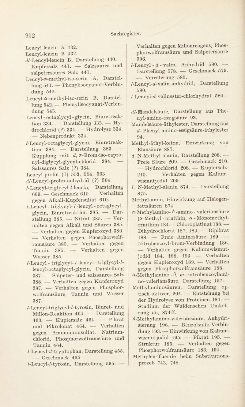 Lcucyl-leucin A 432. Leucyl-leucin B 432. d/-Leucyl-leucin B, Darstellung 440. Kupfersalz 441. — Salzsaures und salpetersaures Salz 441. Leucyl-«-methyl-iso-serin A, Darstel¬ lung 541, — Phenylisocyanat-Verbin- dung 542. Leucyl-«-metliyl-iso-serin B, Darstel¬ lung 542. — Phenylisocyanat-'Verbin¬ dung 543. Leucyl - octaglycyl - glycin, Biuretreak- tion 334. — Darstellung 333. — Hy¬ drochlorid (?) 334. — Hydrolyse 334. — Nebenprodukt 334. /-Leucyl-octaglycyl-glycin, Biuretreak- tion 384. — Darstellung 383. — Kupplung mit d, «-Brom-iso-capro- nyl-diglycyl-glycyl-chlorid 384. — Salzsaures Salz (?) 384. Leucyl-prolin (?) 553, 554, 563. dZ-LeucjEprolin-anhydrid (?) 564. /-Leucyl-triglycyl-/-leucin, Darstellung 609. — Geschmack 610. — Verhalten gegen Alkali-Kupfersulfat 610. /-Leucyl - triglycyl- / -leucyl - octaglycyl- glycin, Biuretreaktion 385. — Dar¬ stellung 385. — Nitrat 385. — Ver¬ halten gegen Alkali und Säuren 385. — Verhalten gegen Kupferoxyd 386. — Verhalten gegen Phosphorwolf¬ ramsäure 385. — Verhalten gegen Tannin 385. — Verhalten gegen Wasser 385. /-Leucyl - triglycyl-/ -leucyl - triglycyl-/- leucyl-octaglycyl-glycin, Darstellung 387. — Salpeter- und salzsaures Salz 388- — Verhalten gegen Kupferoxyd 387. — Verhalten gegen Phosphor¬ wolframsäure, Tannin und Wasser 387. /-Leucyl-triglycyl-/-tyrosin, Biuret- und Millon-Reaktion 464. — Darstellung 463. — Kupfersalz 464. —• Pikrat und Pikrolonat 464. — Verhalten gegen Ammoniumsulfat, Natrium¬ chlorid, Phosphorwolframsäure und Tannin 464. /-Leucyl-cZ-tryptophan, Darstellung 455. — Geschmack 455. /-Leucyl-/-tyrosin, Darstellung 595. — Verhalten gegen Milionreagens, Phos¬ phorwolframsäure und Salpetersäure 596. /-Leucyl - d - valin, Anhydrid 580. — Darstellung 578. — Geschmack 579. — Veresterung 580. /-Leucyl-Avalin- anhydrid, Darstellung 580. 1 /-Leucyl-d-valinester-chlorhydrat 580. i (//-Mandelsäure, Darstellung aus Phe- nyl-amino-essigsäure 93. Mandelsäure-äthylester, Darstellung aus d- Phenyl-amino-essigsäure-äthylester 94. Methyl-äthyl-keton, Einwirkung von Blausäure 887. d, N-Methyl-alanin, Darstellung 208. — Freie Säure 209. — Geschmack 210. — Hydrochlorid 208. — Kupfersalz- 210. — Verhalten gegen Kalium- wismutjodid 209. /, N-Methyl-alanin 874. — Darstellung 875. Methyl-amin, Einwirkung auf Halogen¬ fettsäuren 874. «-Methylamino- d -amino - valeriansäure («-Methyl - ornithin, ot - Monomethyl¬ ornithin) 184. — Chloroplatinat 188.— Dihydrochlorat 187, 189. — Dipikrat 188. — Freie Aminosäure 189. —• Nitrobenzoyl-brom-Verbindung 186. — Verhalten gegen Kaliumwismut¬ jodid 184, 188, 193. — Verhalten gegen Kupferoxyd 189. — Verhalten gegen Phosphorwolframsäure 188. «-Methylamino - Ö, m - nitrobenzoylami- no-valeriansäure, Darstellung 157. Methylaminosäuren, Darstellung op¬ tisch-aktiver, 204. — Entstehung bei der Hydrolyse von Proteinen 184. — Studium der Waldenschen Umkeh¬ rung an, 874 ff. AMethylamino-valeriansäure, Anhydri¬ sierung 196. — Benzolsulf o-Verbin¬ dung 193. — Einwirkung von Kalium¬ wismutjodid 195. — Pikrat 195. — Struktur 185. — Verhalten gegen Phosphorwolframsäure 186, 194, Methylen-Theorie beim Substitutions¬ prozeß 743, 748.