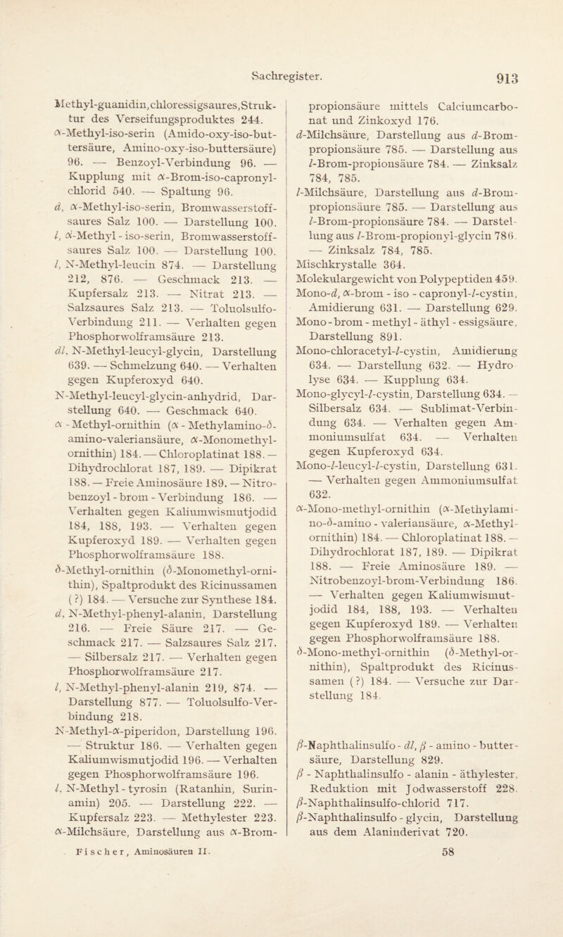 Methyl-guanidin, chloressigsaures,Struk¬ tur des Verseifungsproduktes 244. «-Metkyl-iso-serin (Amido-oxy-iso-but- tersäure, Amino-oxy-iso-buttersäure) 96. — Benzoyl-Verbindung 96. — Kupplung mit «-Brom-iso-capronyl- chlorid 540. — Spaltung 96. d, «-Methyl-iso-serin, Bromwasserstoff¬ saures Salz 100. — Darstellung 100. I, «-Methyl - iso-serin, Bromwasserstoff¬ saures Salz 100. — Darstellung 100. I, N-Methyl-leucin 874. — Darstellung 212, 876. — Geschmack 213. — Kupfersalz 213. — Nitrat 213. — Salzsaures Salz 213. — Toluolsulfo- Verbindung 211. — Verhalten gegen Phosphor wo lfr amsäure 213. dl, N-Methyl-leucyl-glycin, Darstellung 639. — Schmelzung 640. — Verhalten gegen Kupferoxyd 640. N-Methyl-leucyl-glycin- anhydrid, Dar¬ stellung 640. — Geschmack 640. « - Methyl-ornithin (« - Methylamino-<5- amino-valeriansäure, «-Monomethyl- ornithin) 184. — Chloroplatinat 188.— Dihydrochlorat 187, 189. — Dipikrat 188. — Freie Aminosäure 189. — Nitro- benzoyl - brom - Verbindung 186. — Verhalten gegen Kaliumwismutjodid 184, 188, 193. — Verhalten gegen Kupferoxyd 189. — Verhalten gegen Phosphorwolframsäure 188. ^-Methyl-ornithin ((5-Monomethyl-orni- thin), Spaltprodukt des Ricinussamen (?) 184. -—- Versuche zur Synthese 184. d, N-Methyl-phenyl-alanin, Darstellung 216. — Freie Säure 217. — Ge¬ schmack 217. — Salzsaures Salz 217. — Silbersalz 217. — Verhalten gegen Phosphorwolframsäure 217. I, N-Methyl-phenyl-alanin 219, 874. -— Darstellung 877. -— Toluolsulfo-Ver¬ bindung 218. N-Methyl-«-piperidon, Darstellung 196. -—- Struktur 186. — Verhalten gegen Kalium wismutjodid 196. — Verhalten gegen Phosphorwolframsäure 196. /, N-Methyl - tyrosin (Ratanhin, Surin¬ amin) 205. — Darstellung 222. — Kupfersalz 223. — Methylester 223. «-Milchsäure, Darstellung aus «-Brom¬ propionsäure mittels Calciumcarbo¬ nat und Zinkoxyd 176. ^-Milchsäure, Darstellung aus d-Brom- propionsäure 785. — Darstellung aus /-Brom-propionsäure 784. — Zinksalz 784, 785. /-Milchsäure, Darstellung aus ^-Brom- propionsäure 785. — Darstellung aus /-Brom-propionsäure 784. — Darstel¬ lung aus /-Brom-propionyl-glycin 786. — Zinksalz 784, 785. Misckkrystalle 364. Molekulargewicht von Polypeptiden 459. Mono-d, «-brom - iso - capronyl-/-cystin, Amidierung 631. — Darstellung 629. Mono - brom - methyl - äthvl - essigsäure, Darstellung 891. Mono-chloracetyl-/-cystin, Amidierung 634. — Darstellung 632. — Hydro lyse 634. — Kupplung 634. Mono-glycyl-/-cystin, Darstellung 634. — Silbersalz 634. — Sublimat-Verbin¬ dung 634. — Verhalten gegen Am- moniumsulfat 634. — Verhalten gegen Kupferoxyd 634. Mono-/-leucyl-/-cystin, Darstellung 631. — Verhalten gegen Ammoniumsulfat 632. «-Mono-methyl-ornithin («-Methylanii- no-<5-amino - valeriansäure, «-Methyl¬ ornithin) 184. — Chloroplatinat 188. — Dihydrochlorat 187, 189. — Dipikrat 188. — Freie Aminosäure 189. — Nitrobenzoyl-brom-V erbindung 186. — Verhalten gegen Kalium wismut¬ jodid 184, 188, 193. — Verhalten gegen Kupferoxyd 189. — Verhalten gegen Phosphorwolframsäure 188. d-Mono-methyl-ornithin (d-Methyl-or¬ nithin), Spaltprodukt des Ricinus¬ samen (?) 184. — Versuche zur Dar¬ stellung 184. /?-Naphthalinsulfo - dl, ß - amino - butter¬ säure, Darstellung 829. ß - Naphthalinsulfo - alanin - äthylester, Reduktion mit Jodwasserstoff 228. /?-Napkthalinsulfo-chlorid 717. /?-Naphthalinsulfo - glycin, Darstellung aus dem Alaninderivat 720. Fischer, Aminosäuren II. 58