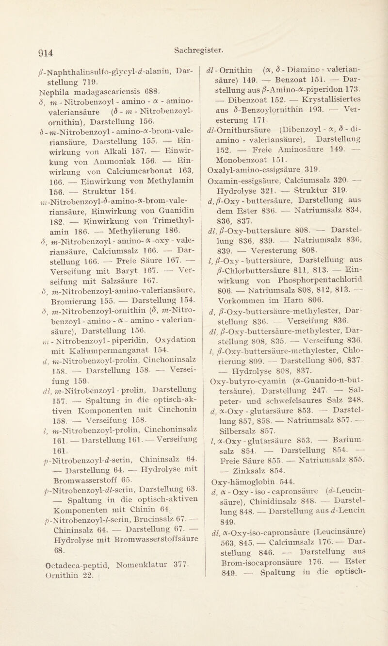 /GNaphthalinsulfo-glycyl-d-alanin, Dar¬ stellung 719. Nephila madagascariensis 688. d, m- Nitrobenzoyl - amino - a - amino- valeriansäure (8 - m - Nitrobenzoyl- ornithin), Darstellung 156. Ö - m-Nitrobenzoyl - amino-«-brom-vale- riansaure, Darstellung 155. — Ein¬ wirkung von Alkali 157. — Einwir¬ kung von Ammoniak 156. — Ein¬ wirkung von Calciumcarbonat 163, 166. — Einwirkung von Methylamin 156. — Struktur 154. m-Nitrobenzoyl-d-amino-«-brom-vale- riansäure, Einwirkung von Guanidin 182. — Einwirkung von Trimethyl¬ amin 186. — Methylierung 186. <5-, m-Nitrobenzoyl - amino-«-oxy - vale- riansäure, Calciumsalz 166. — Dar¬ stellung 166. — Freie Säure 167. — Verseifung mit Baryt 167. — Ver¬ seifung mit Salzsäure 167. 8, m-Nitrobenzoyl-amino-valeriansäure, Bromierung 155. — Darstellung 154. 8, m-Nitrobenzoyl-ornithin (8, w-Nitro- benzoyl - amino - « - amino - valerian¬ säure), Darstellung 156. m - Nitrobenzoyl - piperidin, Oxydation mit Kaliumpermanganat 154. d, m-Nitrobenzoyl-prolin, Cinchoninsalz 158. — Darstellung 158. — Versei- fung 159. dl, m-Nitrobenzoyl - prolin, Darstellung 157. — Spaltung in die optisch-ak¬ tiven Komponenten mit Cinchonin 158. — Verseifung 158. I, m-Nitrobenzoyl-prolin, Cinchoninsalz 161. — Darstellung 161. —Verseifung 161. ^-Nitrobenzoyl-^-serin, Chininsalz 64. — Darstellung 64. — Hydrolyse mit Bromwasserstoff 65. p-Nitrobenzoyl-<i/-serin, Darstellung 63. _ Spaltung in die optisch-aktiven Komponenten mit Chinin 64. p-Nitrobenzoyl-/-serin, Brucinsalz 67. — Chininsalz 64. — Darstellung 67. Hydrolyse mit Bromwasserstoffsäure 68. Octadeca-peptid, Nomenklatur 377. Ornithin 22. 1 dl - Ornithin («, 8 - Diamino - valerian- säure) 149. — Benzoat 151. — Dar¬ stellung aus ß - Amino-«-piperidon 173. — Dibenzoat 152. — Krystallisiertes aus <5-Benzoyiornithin 193. — Ver¬ esterung 173. dl-Ornithursäure (Dibenzoyl - «, 8 - di¬ amino - valeri ansäure), Darstellung 152. — Freie Aminosäure 3 49. — Monobenzoat 151. Oxalyl-amino-essigsäure 319. Oxamin-essigsäure, Calciumsalz 320. — Hydrolyse 321. — Struktur 319. d, ß-Oxy - buttersäure, Darstellung aus dem Ester 836. — Natriumsalz 834, 836, 837. dl, /?-Oxy-buttersäure 808. — Darstel¬ lung 836, 839. — Natriumsalz 836, 839. — Veresterung 808. I, ß-Oxy - buttersäure, Darstellung aus /EChlorbuttersäure 811, 813. — Ein¬ wirkung von Phosphorpentachlorid 806. — Natriumsalz 808, 812, 813. — Vorkommen im Harn 806. d, /?-Oxy-buttersäure-methylester, Dar¬ stellung 836. — Verseifung 836. dl, /?-Oxy-buttersäure-methylester, Dar¬ stellung 808, 835. — Verseifung 836. I, ß-Oxy-buttersäure-methylester, Chlo¬ rierung 809. — Darstellung 806, 837. — Hydrolyse 808, 837. Oxy-butyro-cyamin («-Guanido-n-but- tersäure), Darstellung 247- — Sal¬ peter- und schwefelsaures Salz 248. d, «-Oxy - glutarsäure 853. — Darstel¬ lung 857, 858. — Natriumsalz 857. — Silbersalz 857. /, «-Oxy - glutarsäure 853. — Barium- salz 854. — Darstellung 854. — Freie Säure 855. — Natriumsalz 855. — Zinksalz 854. Oxy-hämoglobin 544. d, « - Oxy - iso - capronsäure (d-Leucin- säure), Chinidinsalz 848. — Darstel¬ lung 848. — Darstellung aus d-Deucin 849. dl, «-Oxy-iso-capronsäure (Leucinsäure) 563, 845. — Calciumsalz 176. — Dar¬ stellung 846. — Darstellung aus Brom-isocapronsäure 176. — Ester 849. — Spaltung in die optisch-