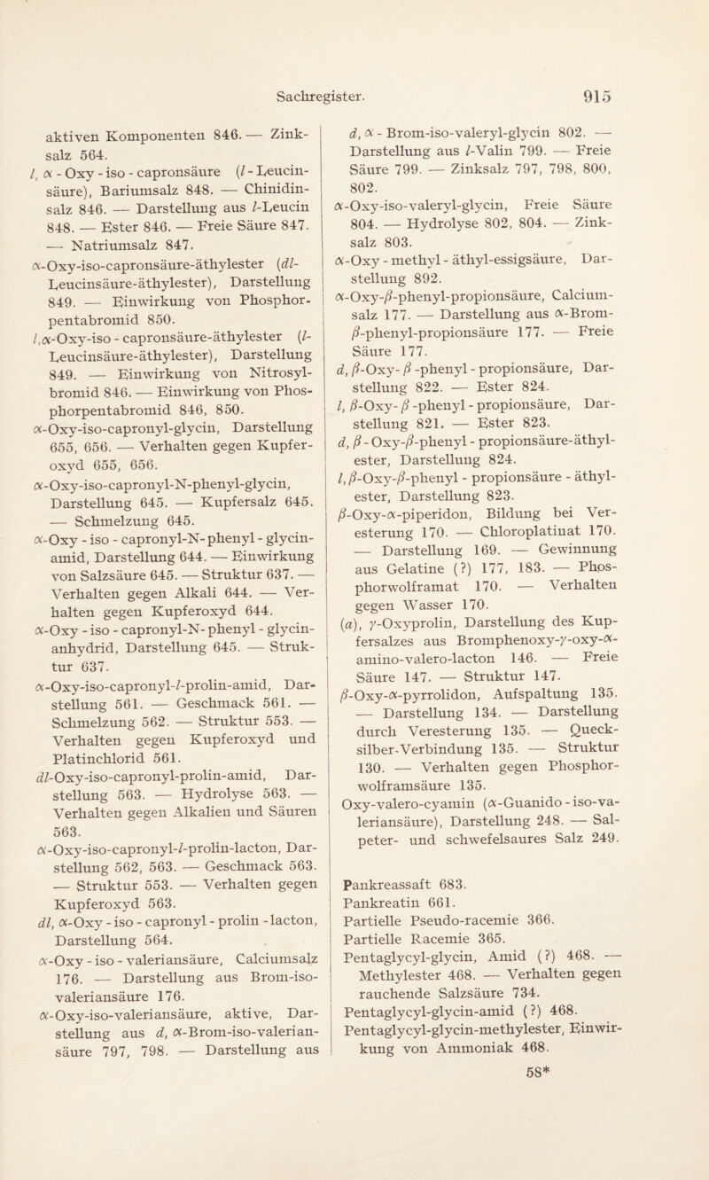aktiven Komponenten 846. — Zink¬ salz 564. l,oi- Oxy - iso - capronsäure (/ - Leucin¬ säure), Bariumsalz 848. — Chinidin¬ salz 846. — Darstellung aus /-Leucin 848. — Ester 846. — Freie Säure 847. — Natriumsalz 847. «-Oxy-iso-capronsäure-äthylester (dl- Leucinsäure-äthylester), Darstellung 849. — Einwirkung von Phosphor - pentabromid 850. /.«-Oxy-iso - capronsäure-äthylester (/- Leucinsäure- äthylester), D arstellung 849. — Einwirkung von Nitrosyl- bromid 846. — Einwirkung von Phos- phorpentabromid 846, 850. «-Oxy-iso-capronyl-glycin, Darstellung 655, 656. — Verhalten gegen Kupfer- oxvd 655, 656. «-Oxy-iso-capronyl-N-phenyl-glycin, Darstellung 645. — Kupfersalz 645. — Schmelzung 645. «-Oxy - iso - capronyl-N- phenyl - glycin- amid, Darstellung 644. — Einwirkung von Salzsäure 645. — Struktur 637. — Verhalten gegen Alkali 644. — Ver¬ halten gegen Kupferoxyd 644. «-Oxy - iso - capronyl-N- phenyl - glycin- anhydrid, Darstellung 645. — Struk¬ tur 637. «-Oxy-iso-capronyl-/-prolin-amid, Dar¬ stellung 561. — Geschmack 561. — Schmelzung 562. — Struktur 553. — Verhalten gegen Kupferoxyd und Platinchlorid 561. ^/-Oxy-iso-capronyl-prolin-amid, Dar¬ stellung 563. — Hydrolyse 563. — Verhalten gegen Alkalien und Säuren 563. «-Oxy-iso-capronyl-/-prolin-lacton, Dar¬ stellung 562, 563. — Geschmack 563. — Struktur 553. — Verhalten gegen Kupferoxyd 563. dl, «-Oxy - iso - capronyl - prolin -lacton, Darstellung 564. «-Oxy - iso - valeri ans äure, Calciumsalz 176. — Darstellung aus Brom-iso- valeriansäure 176. «-Oxy-iso-valeriansäure, aktive, Dar¬ stellung aus d, «-Brom-iso-valerian- säure 797, 798. — Darstellung aus d, «- Brom-iso-valeryl-glycin 802. — Darstellung aus /-Valin 799. — Freie Säure 799. — Zinksalz 797, 798, 800, 802. «-Oxy-iso-valeryl-glycin, Freie Säure 804. — Hydrolyse 802, 804. — Zink¬ salz 803. «-Oxy - methyl - äthyl-essigsäure, Dar¬ stellung 892. «-Oxy-/?-phenyl-propionsäure, Calcium- salz 177. — Darstellung aus «-Brom- /Lphenyl-propionsäure 177. — Freie Säure 177. d, /?-Oxy- ß -phenyl - propionsäure, Dar¬ stellung 822. — Ester 824. /, ß-Oxy- ß -phenyl - propionsäure, Dar¬ stellung 821. — Ester 823. d, ß- Oxy-/?-phenyl - propionsäure-äthyl¬ ester, Darstellung 824. /, /i-Oxy-/?-phenyl - propionsäure - äthyl¬ ester, Darstellung 823. /?-Oxy-«-piperidon, Bildung bei Ver¬ esterung 170. — Chloroplatinat 170. — Darstellung 169. — Gewinnung aus Gelatine (?) 177, 183. — Phps- phorwolframat 170. — Verhalten gegen Wasser 170. (a), y-Oxyprolin, Darstellung des Kup¬ fersalzes aus Bromphenoxy-};-oxy-«- amino-valero-lacton 146. — Freie Säure 147. — Struktur 147. /?-Oxy-«-pyrrolidon, Aufspaltung 135. — Darstellung 134. — Darstellung durch Veresterung 135. — Queck¬ silber-Verbindung 135. — Struktur 130. — Verhalten gegen Phosphor¬ wolframsäure 135. Oxy-valero-cyamin («-Guanido - iso-va- leri ans äure), Darstellung 248. — Sal¬ peter- und schwefelsaures Salz 249. Pankreassaft 683. Pankreatin 661. Partielle Pseudo-racemie 366. Partielle Racemie 365. Pentaglycyl-glycin, Amid (?) 468. — Methylester 468. — Verhalten gegen rauchende Salzsäure 734. Pentaglycyl-glycin-amid (?) 468. Pentaglycyl-glycin-methylester, Einwir¬ kung von Ammoniak 468. 58*