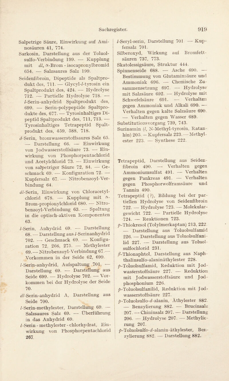 Salpetrige Säure, Einwirkung auf Ami¬ nosäuren 41, 774. Sarkosin, Darstellung aus der Toluol- sulf o-Verbindung 199. — Kupplung mit dl, Ä-Brom - isocapronylbromid 654. — Salzsaures Salz 199. Seidenfibroin, Dipeptide als Spaltpro¬ dukt des, 711.— Glycyl-/-tyrosin ein Spaltprodukt des, 424. — Hydrolyse 712. — Partielle Hydrolyse 718. — /-Serin-anhydrid Spaltprodukt des, 699. — Serin-polypeptide Spaltpro¬ dukte des, 677. — Tyrosinhaltiges Di- peptid Spaltprodukt des, 711, 713. — Tyrosinhaltiges Tetrapeptid Spalt¬ produkt des, 459, 588, 718. d-Serin, brom Wasserstoff saures Salz 65. — Darstellung 66. — Einwirkung von J odwasserstoffsäure 73. — Ein¬ wirkung von Phosphor pentachlorid und Acetylchlorid 73. — Einwirkung von salpetriger Säure 72, 84. — Ge¬ schmack 69. — Konfiguration 72. — Kupfersalz 67. — Nitrobenzoyl-Ver¬ bindung 64. d/-Serin, Einwirkung von Chloracetyl- chlorid 678. — Kupplung mit «- Brom-propionylchlorid 680. — Nitro¬ benzoyl-Verbindung 63. — Spaltung in die optisch-aktiven Komponenten 63. /-Serin, Anhydrid 69. — Darstellung 68. — Darstellung aus /-Serinanhydrid 702. — Geschmack 69. — Konfigu¬ ration 72, 266, 275. — Methylester 69. — Nitrobenzoyl-Verbin düng 67.— Vorkommen in der Seide 62, 699. /-Serin-anhydrid, Aufspaltung 701. •— Darstellung 69. — Darstellung aus Seide 699. — Hydrolyse 702. — Vor¬ kommen bei der Hydrolyse der Seide 70. d/-Serin-anhydrid A, Darstellung aus Seide 700. /-Serin-methylester, Darstellung 69. — Salzsaures Salz 69. — Überführung in das Anhydrid 69. /-Serin - methylester - chlorhydrat, Ein¬ wirkung von Phosphorpentachlorid 267. /-Seryl-serin, Darstellung 701 — Kup¬ fersalz 701. Silberoxyd, Wirkung auf Bromfett¬ säuren 737, 773. Skatolessigsäure, Struktur 444. Spinnenseide 688. — Asche 690. —- Bestimmung von Glutaminsäure und Ammoniak 696. — Chemische Zu¬ sammensetzung 697. — Hydrolyse mit Salzsäure 692. — Hydrolyse mit Schwefelsäure 691. — Verhalten gegen Ammoniak und Alkali 690. ■— Verhalten gegen kalte Salzsäure 690. — Verhalten gegen Wasser 689. Substitutionsvorgang 739, 743. Surinamin (/, N-Methyl-tyrosin, Ratan- hin) 205. — Kupfersalz 223. — Methyl¬ ester 223. — Synthese 222. Tetrapeptid, Darstellung aus Seiden¬ fibroin 490. — Verhalten gegen Ammoniumsulfat 491. — Verhalten gegen Pankreas 491. — Verhalten gegen Phosphorwolframsäure und Tannin 490. Tetrapeptid (?), Bildung bei der par¬ tiellen Hydrolyse von Seidenfibroin 722. — Hydrolyse 723. —- Molekular¬ gewicht 722. — Partielle Hydrolyse 724. — Reaktionen 723. | ^-Thiokresol (Tolylmerkaptan) 213, 222. — Darstellung aus Toluolsulfamid 226. — Darstellung aus Toluolsulfani- lid 227. — Darstellung aus Toluol- sulfochlorid 231. /ÜThionaphtol, Darstellung aus Naph- thalinsulfo-alaninäthylester 228. ^-Toluolsulfamid, Reduktion mit Jod¬ wasserstoff säure 227. — Reduktion mit Jodwasserstoff säure und Jod- phosphonium 226. ^-Toluolsulfanilid, Reduktion mit Jod¬ wasserstoff säure 227. ^-Toluolsulfo-ö'-alanin, Äthylester 882. — Benzylierung 882. — Brucinsalz 207. —- Chininsalz 207. — Darstellung 206. — Hydrolyse 207. — Methylie¬ rung 207. ^-Toluolsulfo-d-alanin-äthylester, Ben¬ zylierung 882. — Darstellung 882.