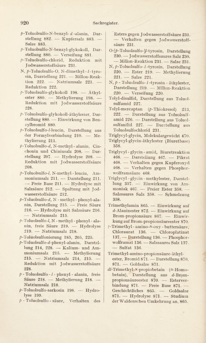 />-Toluolsulfo-N-benzyl- d -alanin, Dar¬ stellung 882. — Kupfersalz 883. — Salze 883. ^>-Toluolsulfo-N-benzyl-glykokoll, Dar¬ stellung 880. — Verseifung 881. /»-Toluolsulfo-chlorid, Reduktion mit Jodwasserstoffsäure 231. N, />-Toluolsulfo-0, N-dimethyl-/-tyro¬ sin, Darstellung 221. — Millon-Reak- tion 222. — Natriumsalz 221. — Reduktion 222. />-Toluolsulfo-glykokoll 198. — Äthyl¬ ester 880. — Methylierung 198. — Reduktion mit Jodwasserstoffsäure 228. ^-Toluolsulfo-glykokoll-äthylester, Dar¬ stellung 880. — Einwirkung von Ben¬ zylbromid 880. />-Toluolsulfo-/-leucin, Darstellung aus der Formylverbindung 210. — Me¬ thylierung 211. /?-Toluolsulfo-öf, N-methyl - alanin, Cin¬ chonin und Chininsalz 208. — Dar¬ stellung 207. — Hydrolyse 208. — Reduktion mit Jodwasserstoffsäure 208. J>-Toluolsulfo-/, N-methyl - leucin, Am¬ moniumsalz 211. — Darstellung 211. —- Freie Base 211. — Hydrolyse mit Salzsäure 212. — Spaltung mit Jod- wasserstoffsäure 212. /»-Toluolsulfo-^, N - metliyl - phenyl-ala- nin, Darstellung 215. — Freie Säure 216. — Hydrolyse mit Salzsäure 216. — Natriumsalz 215. /»-Toluolsulfo-/, N - methyl - phenyl - ala¬ nin, freie Säure 219. — Hydrolyse 219. — Natriumsalz 218. /»-Toluolsulfonierung 185, 205, 225. />-Toluolsulfo-ßf-phenyl-alanin, Darstel¬ lung 214, 228. —- Kalium- und Am¬ moniumsalz 215. — Methylierung 215. — Natriumsalz 214, 215. — Reduktion mit Jodwasserstoffsäure 228. p - Toluolsulfo - / - phenyl - alanin, freie Säure 218. — Methylierung 218. — Natriumsalz 218. /»-Toluolsulfo-sarkosin 198. — Hydro¬ lyse 199. p - Toluolsulfo - säure, Verhalten des Esters gegen Jodwasserstoffsäure 231. — Verhalten gegen J odwasserstoff- säure 231. O-[p-Toluolsulf o-]/-tyrosin, Darstellung 230. — Jodwasserstoffsaures Salz 230. — Millon-Reaktion 231. — Salze 231. N, /»-Toluolsulfo-1 -tyrosin, Darstellung 220. — Ester 219. — Methylierung 221. — Salze 221. N, p - Toluolsulfo-1 -tyrosin - äthylester, Darstellung 219. — Millon-Reaktion 220. — Verseifung 220. Tolyl-disulfid, Darstellung aus Toluol- sulfamid 227. Tolyl-mercaptan (/»-Thiokresol) 213, 222. — Darstellung aus Toluolsulf- amid 226. — Darstellung aus Toluol- sulfanilid 227. — Darstellung aus Toluolsulfochlorid 231. Triglycyl-glycin, Molekulargewicht 470. Triglycyl-glycin-äthylester (Biuretbase) 358. Triglycyl - glycin - amid, Biuretreaktion 468. — Darstellung 467. — Pikrat 468. — Verhalten gegen Kupferoxyd 468. — Verhalten gegen Phosphor¬ wolframsäure 468. Triglycyl - glycin - methylester, Darstel¬ lung 357. — Einwirkung von Am¬ moniak 467. — Freier Ester 358. —- Salzsaures Salz 358. — Schmelzung 358. Trimethylamin 865. — Einwirkung auf d-Alaninester 872. — Einwirkung auf Brom-propionsäure 867. — Einwir¬ kung auf Brom-propionsäureester 870. }'-Trimethyl - amino-^-oxy - buttersäure, Chloraurat 136. — Chloroplatinat 137. — Darstellung 136. — Phosphor- wolframat 136. — Salzsaures Salz 137. — Sulfat 136. Trimethyl-amino-propionsäure-äthyl- ester, Bromid 871. — Darstellung 870, 871. — Goldsalze 871. ^/-Trimethyl-tf-propiobetain (A-Homo- betain), Darstellung aus d-Brom- propionsäureester 870. — Esterver¬ bindung 871. — Freie Base 871. — Geschichtliches 865. — Goldsalze 871. — Hydrolyse 871. — Studium der Waldenschen Umkehrung an, 865.