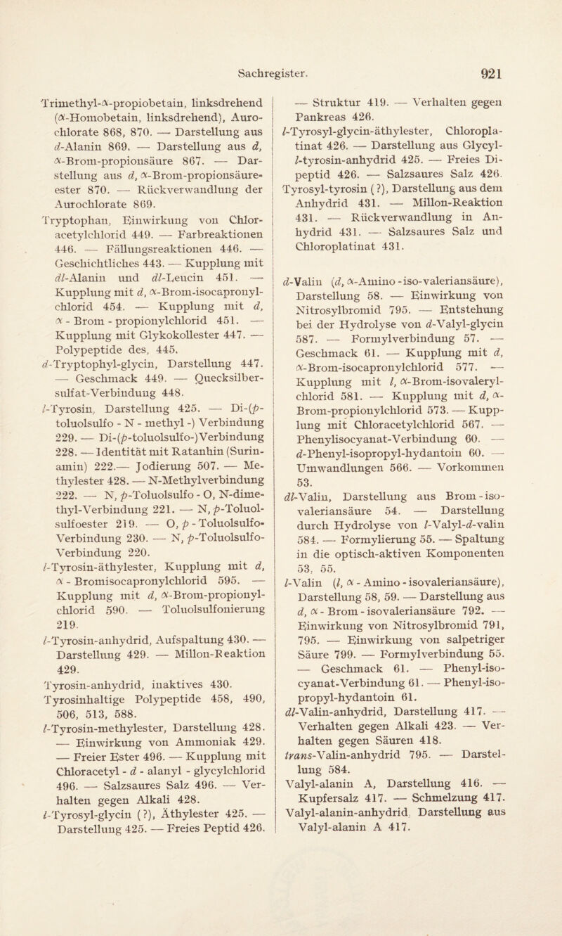 Trimethyl-A-propiobetain, linksdrehend (Ä-Homobetain, linksdrehend}, Auro- chlorate 868, 870. — Darstellung aus (/-Alanin 869. — Darstellung aus d, ^-Brom-propionsäure 867. — Dar¬ stellung aus d, ^-Brom-propionsäure« ester 870. — RiickverWandlung der Aurochlorate 869. Tryptophan, Einwirkung von Chlor- ' acetylchlorid 449. — Farbreaktionen j 446. — Fällungsreaktionen 446. •— J Geschichtliches 443. — Kupplung mit dl- Alanin und (//-Leucin 451. -— i ] Kupplung mit d, <x-Brom-isocapronyl- chlorid 454. — Kupplung mit d, 0i - Brom - propionylchlorid 451. — Kupplung mit Glykokollester 447. — Polypeptide des, 445. (/-Tryptophyl-glycin, Darstellung 447. — Geschmack 449. — Quecksilber¬ sulfat-Verbindung 448. /-Tyrosin, Darstellung 425. — toluolsulfo - N - methyl -) Verbindung 229. — Di-(p-toluolsulfo-) Verbindung 228. — Identität mit Ratanhin (Surin¬ amin) 222.— Jodierung 507. — Me¬ thylester 428. — N-Methyl Verbindung 222. —- N, ^-Toluolsulfo - O, N-dime- thyl-Verbindung 221. — N, />-Toluol- sulfoester 219. — O, p - Toluolsulfo- Verbindung 230. — N, />-Toluolsulfo- Verbindung 220. /-Tyrosin-äthylester, Kupplung mit d, x - Bromisocapronylchlorid 595. — Kupplung mit d, #-Brom-propionyl- chlorid 590. — Toluolsulfonierung 219. /-Tyrosin-anhydrid, Aufspaltung 430. — Darstellung 429. — Millon-Beaktion 429. Tyrosin-anhydrid, inaktives 430. Tyrosinhaltige Polypeptide 458, 490, 506, 513, 588. /-Tyrosin-methylester, Darstellung 428. — Einwirkung von Ammoniak 429. — Freier Ester 496. — Kupplung mit Chloracetyl - d - alanyl - glycylchlorid 496. —- Salzsaures Salz 496. — Ver¬ halten gegen Alkali 428. /-Tyrosyl-glycin (?), Äthylester 425. — Darstellung 425. — Freies Peptid 426. — Struktur 419. — Verhalten gegen Pankreas 426. /-Tyrosyl-glycin- äthyles ter, Chloropi a- tinat 426. — Darstellung aus Glycyl- /-tyrosin-anhydrid 425. — Freies Di- peptid 426. — Salzsaures Salz 426. Tyrosyl-tyrosin (?), Darstellung aus dem Anhydrid 431. — Millon-Reaktion 431. — Rück Verwandlung in An¬ hydrid 431. — Salzsaures Salz und Chloroplatinat 431. (/-Valin (d, (X-Amino - iso-valeriansäure), Darstellung 58. — Einwirkung von Nitrosylbromicl 795. — Entstehung bei der Hydrolyse von (/-Valyl-glycin 587. — FormylVerbindung 57. -— Geschmack 61. — Kupplung mit d, A-Brom-isocapronylchlorid 577. -— Kupplung mit /, (X-Brom-isovaleryl- chlorid 581. — Kupplung mit d, ot- Brom-propionylchlorid 573. — Kupp¬ lung mit Chloracetylchlorid 567. — Phenylisocyanat-Verbindung 60. — (/-Phenyl-isopropyl-hydantoin 60. — Umwandlungen 566. — Vorkommen 53. (//-Valin, Darstellung aus Brom-iso- valeriansäure 54. — Darstellung durch Hydrolyse von /-Valyl-(/-valin 584. — Formylierung 55. — Spaltung in die optisch-aktiven Komponenten 53. 55. /-Valin (/, oc - Amino - iso valeriansäure), Darstellung 58, 59. — Darstellung aus d, oi - Brom - isovaleriansäure 792. — Einwirkung von Nitrosylbromid 791, 795. — Einwirkung von salpetriger Säure 799. — Formylverbindung 55. — Geschmack 61. — Phenyl-iso- cyanat-Verbindung 61. — Phenyl-iso- propyl-hydantoin 61. (//-Valin-anhydrid, Darstellung 417. — Verhalten gegen Alkali 423. — Ver¬ halten gegen Säuren 418. /raws-Valin-anhydrid 795. — Darstel¬ lung 584. Valyl-alanin A, Darstellung 416. — Kupfersalz 417. — Schmelzung 417. Valyl-alanin-anhydrid Darstellung aus Valyl-alanin A 417-