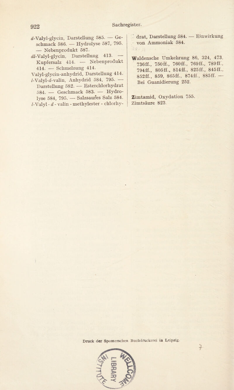 d-Valyl-glyein, Darstellung 585. — Ge¬ schmack 586. — Hydrolyse 587, 795. — Nebenprodukt 587. <&-Valyl-glycin, Darstellung 413. — Kupfersalz 414. — Nebenprodukt 414. — Schmelzung 414. Valyl-glycin-anhydrid, Darstellung 414. /-Valyl-d-valin, Anhydrid 584, 795. — Darstellung 582. — Esterchlorhydrat 584. — Geschmack 583. — Hydro¬ lyse 584, 795.— Salzsaures Salz 584. /-Valyl - d - valin - methylester - chlorhy- ’ drat, Darstellung 584. — Einwirkung von Ammoniak 584. i Waldensche Umkehrung 86, 324, 473, 736ff., 750ff., 760ff., 769ff., 789ff., 794ff., 805ff., 814ff., 825ff., 845ff.. 852ff., 859, 865ff., 874ff., 885ff. — Bei Guanidierung 252. Zimtamid, Oxydation 755. Zimtsäure 823 Druck der Spamerschen Buchdruckerei ia Leipzig. $