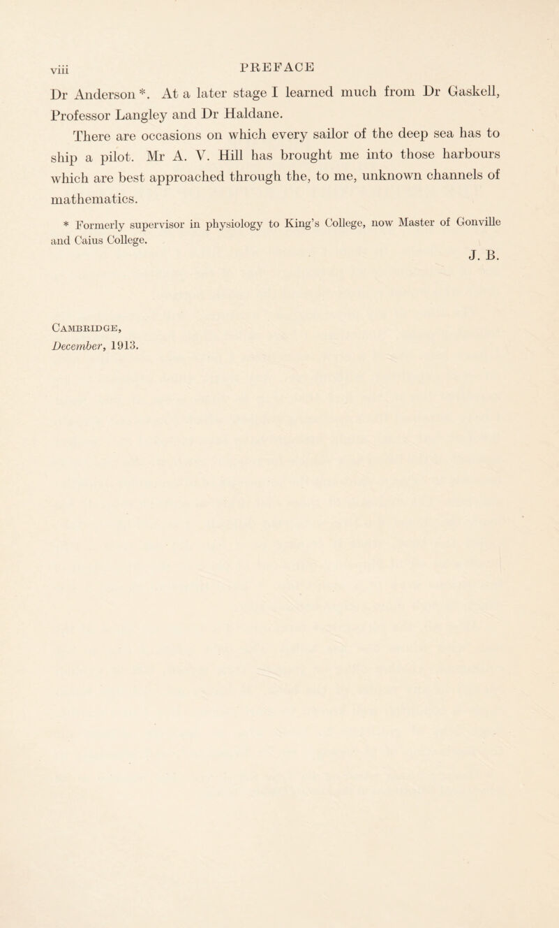 Vlll Dr Anderson *. At a later stage I learned much from Dr Gaskell, Professor Langley and Dr Haldane. There are occasions on which every sailor of the deep sea has to ship a pilot. Mr A. V. Hill has brought me into those harbours which are best approached through the, to me, unknown channels of mathematics. * Formerly supervisor in physiology to King’s College, now Master of Gonville and Caius College. J. B. Cambridge, December, 1913.
