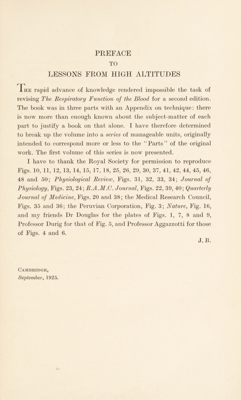 TO LESSONS FROM HIGH ALTITUDES Ihe rapid advance of knowledge rendered impossible the task of revising The Respiratory Function of the Blood for a second edition. The book was in three parts with an Appendix on technique: there is now more than enough known about the subject-matter of each part to justify a book on that alone. I have therefore determined to break up the volume into a series of manageable units, originally intended to correspond more or less to the “Parts” of the original work. The first volume of this series is now presented. I have to thank the Royal Society for permission to reproduce Figs. 10, 11, 12, 13, 14, 15, 17, 18, 25, 26, 29, 30, 37, 41, 42, 44, 45, 46, 48 and 50; Physiological Review, Figs. 31, 32, 33, 34; Journal of Physiology, Figs. 23, 24; R.A.M.G. Journal, Figs. 22, 39, 40; Quarterly Journal of Medicine, Figs. 20 and 38; the Medical Research Council, Figs. 35 and 36; the Peruvian Corporation, Fig. 3; Nature, Fig. 16, and my friends Dr Douglas for the plates of Figs. 1, 7, 8 and 9, Professor Durig for that of Fig. 5, and Professor Aggazzotti for those of Figs. 4 and 6. J.B. Cambridge, September, 1925.